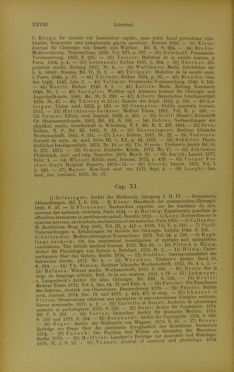 C. Brogs: De Ccaussis cur laesionibus capitis, quao initio liaud periculosae vide- bantur, frequenter sero symplomata gravia accedunl. Norrest 1820. — 33) Klein: Journal für Chirurgie von Graefe und Walther. Bd. II, S. 204. — 34) Brodie: Medico-chirurg. Transactions. 1828. Vol. XIV, p. 367. — 35) Dohlhoff: Preussische Vereinszeitung. 1833. S. 225. — 3G) Tessier; Bullelins de la soci6te anatom. k Paris. 1834, p. 4. — 37) Lelenneur: Ibidem 1837, p. 284.- 38) Günther: All- gemeine medic, Zeitung 1837. Nr. 4. — 39) Watt mann; Medic. Jahrbücher des k. k. österr. Staates. Bd. VI, H, 2. — 40) Tavignot: Bulletins de la soci6t6 anat. i\ Paris. 1840, p. 87. —41) Thibaut: Ibidem 1834, p. 93. - 42) BlandiniGaz. des höpit. 1842. Juin 2. —43) Vollmer: Preussische Vereinszeitung. 1846. S. 106. — 44) Moritz: Ibidem 1849. S. 3. — 45) Kallies: Medic. Zeitung Russlands 1846. Nr. 7. — 46) Spengler: Walther und Ammons Journal für Chirurgie und Augenheilkunde. 1848. Bd. 38, S. 299. — 47) Albert: Bayerisches Intelligenzblatt 1850. Nr. 47. — 48) Thierry et Alix: Gazette des höpit. 1851, p. 596. — 49) La- forgue: Union med. 1852, p. 183. — 50) Grampton: Dublin quarterly Journal. 1851. — 51) Hutchinson-Jackson: Medical Times. 1861. Vol. II, p. ,349. — 52) Spener: Edinb. med. Journal. 1860, p. 401. — 53) GröU: Henke's Zeitschrift für Staatsarzneikunde. 1861. Bd. 81, S. 180. — 54) Dehler: Verhandlungen der physikal. medic. Gesellschaft in Würzburg. N. F. Bd. II, S. XII. 1864. — 55) Greb: Ibidem. N. F. Bd. III. 1865. S. 88. — 56) Doutrelepont: BerUner klinische Wochenschrift. 1865. S. 391. — 57) Leo: Ibidem. 1867. Nr. 22. — 58) Vedrenes: Recueil de mem. de med. Serie IIL t. XX, p. 42. 1868. — 59) Schäzler; Bayer, ärztliches Intelligenzblatt. 1871. Nr. 18. — 60) Th. Simon: Virchow's Archiv Bd. 56. S. 273. 1872. — 61) Simon: Deutsche KUnik. 1872. Nr. 17. — 62) Atkinson: Philadelph. med. and surg. Reporter. 1872. March 22. — 63) Smith: Lancet. 1872. Febr. 1. — 64) M'Leod: Edinb. med. Journal. 1872, p. 428. — 65) Cooper For- ster: Guy's Hospital Reports. 1873—74. — 66) Alcock: Lancet. 1871. Vol. l, p. 346. — 67) Mayer: New-York med. rec. 1876. Sept. 4. — 68) Longhi: Gaz. med. ital. lombard. 1876. Nr. 37. Cap. XI. 1) Griesinge*r: Archiv der Heilkunde. Jahrgang 1. H. IV. — Gesammelte Abhandlungen. Bd. I, S. 339. — 2) Roser: Handbuch der anatomischen Chirurgie. 1868 S 30 — 3)Flourens: Recherches experim. sur les fonctions du syst, nerveux des animaux vertebres. Paris 1824. — 4) Hertwig: Experimenta quaedam de affectibus laesionum in partibus encephali. Berolini 1826. - 5) Luys: Recherches sur le svsteme nerveux, sa structure, ses fonctions et ses maladies. Fans 1865. — 6) Ca 11 e n der: St Bartholom. Hosp. Rep. 1867, Vol. III, p 415 u. 1869, Vol V, p. 318. - 7) Pauli: Untersuchungen u. Erfahrungen im Gebiete der Chirurgie Leipzig 1844. S 195. - 8)CaIlender: Medico-chirurgical Transactions. 1871. Vol. 54, p. 129.-9) Hugh- lines Jackson: On the anatomical investigation of epilepsy and epileptiform convulsions. The british medical Journal. 1873. May 10. - 10) Fritsch u. Hitzig: Archiv für Physiologie von Dubois u, Reichert. 1870. H. 3. - 11) H itzi g : Unter- suchungen über das Gehirn. Berlin 1874. - 12) Gudden: Correspondenzblatt der Schweiler Aerzte. 1871. Nr. 4. - 13) Wer n her: .^.^^^^^^^ S ocq _ 14^ Th Simon: Berhner klinische Wochenschrift. 1873.JNr. 4 u o. _ 15) Balassa: Wiener medic. Wochenschrift. 1853. S. 338. - 16) B^-oca: Sur le si'ie du language articule. Bull, de la soc. anatom. 1861. t. IV_ 17) Lohm e Jjer: V Langenbeck's Archiv für klm. Chirurgie. Bd. XIO, S 309 - löj uruitt. SedfcafTimes 1871. Vol. I, Jan. 14, 21 and Febr. 4, - 19) ^ernei. Die Funcüon n des Gehirns, deutsch von Obersteiner. Braunschweig 1879. - ^0) F^l.'''_^'f i med Journal 1874. Dec. 19 und 1878, p. 443, 471 et seqq. - 21) Charcot et PuVes Observatlons relatives aux paralysies et aux convuls ons d'origine corticale riires. uubtjivauui ooVnarville et Duret: Archives de physiologie Revue mensuel e. 1877. P- 1-  ^^^/'''oo^ gTmt^ Archiv für Psychiatrie. 1874. normale et pathologique. 1875. S. 352. — 23) f ^ • . . Mpdicin 1875 Bd V. S. 201. - 24) Vetter: Deutsches Archiv für klinische^ Medicin iMo.