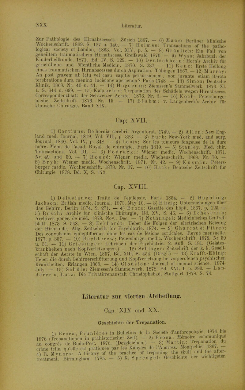 XXX Zur Pathologie des Hirnahscesses. Züricli 18G7. — üjMaas: Berliner klinische Wochenschrift. 18G9. S. 127 u. 140. — 7j Holmes: Transactions of the patho- logical süciety of London. 1863. Vol. XIV, p. 5. — 8j Gräulich: Ein Fall von geheiltem traumatischem Hirnabscess. Greifswaid 1870. — 9) Wyss- Jahrhuch der Kinderheilkunde. 1871. Bd. IV, S. 129. — 10) 1) e u ts c h b e i n : Horn's Archiv für gerichtliche und öffentliche Mediciii. 1870. S. 237. — llj Renz: Erste Heilung eines traumatischen Hirnahscesses durch Aspiration. Tübingen 1867. — 12j Murray: An post gravem ab ictu vel casu capitis percussionem, non juvante etiam iterata terebratione dura meninx incisione aperiendaV Paris 1748 — 13) Simon: Deutsche Klinik. 1868. Nr. 40 u. 41. — 14) Huguenin: Ziem,ssen's Sammelwerk.' 1876. XI. 1. S. 644 u. 699. — 15) Kappeler: Trepanation des Schädels wegen Hirnabscess, Correspondenzblatt der Schweizer .Aerzte. 1876. Nr. 3. — 16) Koch: Petersburger medic. Zeilschrift. 1876. Nr. 15. — 17) Bluhm: v. Langenbeck's Archiv für klinische Chirurgie. Band XIX. Cap; XVII. 1) Gorvinus: De hernia cerebri. Argentorat. 1749, — 2) Allen: New Eng- land med. Journal, 1819. Vol. VHI, p. 323. — 3) Buck: New-York med. and surg. Journal. 1840. Vol. IV, p. 348. — 4) Louis: Sur les turaeurs fongeuse de la dure mere. Mem. de l'acad. Royal, de Chirurgie. Paris 1819. — 5) Stanley: Med. chir. Transactions. Vol. IlL — 6) P o d r a z k i: V^iener medic. Wochenschrift, 1871. Nr. 49 und 50. — 7) Ho uze: Wiener medic. Wochenschrift. 1868. Nr. 70. — 8) Bryk: Wiener medic. Wochenschrift. 1871. Nr. 42. — 9) Kusmin: Peters- burger medic. Wochenschrift. 1878. Nr. 17. — 10) Hack; Deutsche Zeitschrift für Chirurgie 1878. Bd. X, S. 173. Cap. xviri. 1) D elasiauve: Traite de Tepilepsie. Paris 1854. — 2) Hughling: Jackson: British medic. Journal. 1873. May 10. — 3) Hitzig: Untersuchungen über das Gehirn. Berhn 1874. S. 271. — 4) Broca: Gazelte des höpit. 1867, p. 123, — ö) Busch: Archiv für klinische Chirurgie, Bd. XV, S. 46. — 6) Echeverria: Archives gener. de med. 1878. Nov., Dec. — 7) Nothnagel: Medicinisches Central- blatt. 1873. S. 548. — 8) Eckhardt: Ueber die Folgen der electrischen Reizung der Hirnrinde. Allg. Zeilschrift für Psychiatrie. 1874. — 9) C bar cot et Pitres: Des convulsions epileptiformes dans les cas de lesions corticales. Revue mensuelle. 1877, p, 357. — 10) Bechterew: Petersburger medic. Wochenschrift. 1879, Nr, 50 u, 51. — 11) Griesinger: Lehrbuch der Psychiatrie. 2. Aufl. S. 181. (Geistes- krankheiten nach Kopfverletzungen.) — 12) Schlager: Zeitschrift der k. k. Gesell- schaft der Aerzte in Wien. 1857'. Bd, XIII, S. 454. (Desgl.) - 13) Krafft-Ebing: Ueber die durch Gehirnerschütterung und Kopfverletzung hervorgerufenen psychischen Krankheiten. Erlangen 1868. — 14) Clous ton: Journal of mental science. 1874. July. — 15) Schule: Ziemssen's Sammelwerk. 1878. Bd. XVL L p. 290. — Lan- derer u. Lutz: Die Privatirrenanstalt Christophsbad. Stuttgart 1878. S. 74. Literatur zur vierten Abtheilung. Cap. XIX und XX. Geschichte der Trepanation. 1) Broca Prunieresin Bulletins de la Society d'anthropologie. 1874 bis 1876 (Trepanationen in prähistorischer Zeit). - 2) Broca: Memoire communiquö au congri de Buda-Pest. 1876. (Desgleichen.) - 3) Martin: Tre,xinal.on du cräne teile, qu'elle est praticiuöe par les Kabyles de l'Aouress. Mon pellier ibb/. -- 4) R. Mynors: A bislory of the practice of trepaning the skull and the aiier-