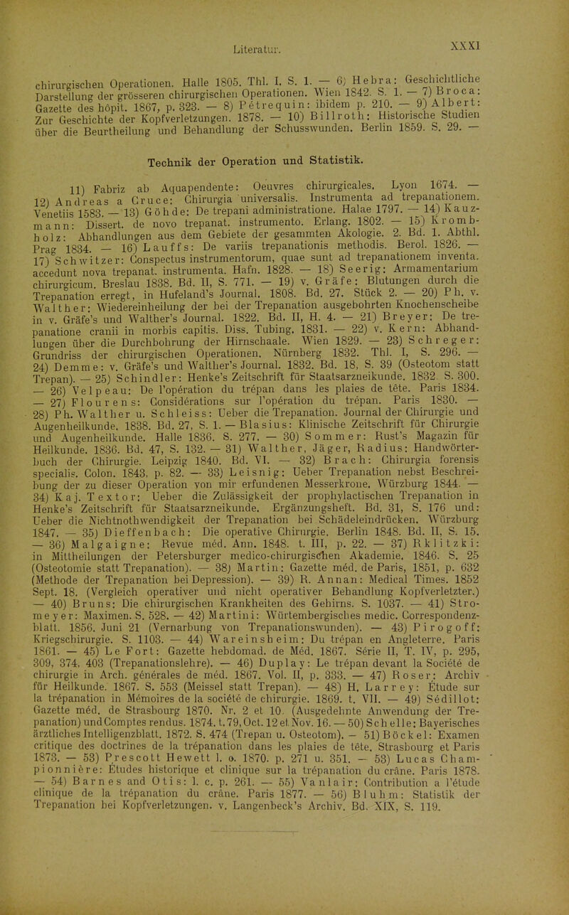 chirurgischen Operationen. Halle 1805. Thl. I. S. 1. - 6; Hebra: Geschichtliche Darstellung der grösseren chirurgischen Operationen, \\ien 1842. S 1. - 7) Broca: Gazette des höpit. 1867, p. 323. - 8) Petrecjuin: ibidem p. 210. - 9) Alb er t: Zur Geschichte der Kopfverletzungen. 1878. - 10) Billroth: Historische Studien über die Beurtheilung und Behandlung der Schusswunden. Berhn 1859. b. 29. — Technik der Operation und Statistik. 11) Fabriz ab Aquapendente: Oeuvres chirurgicales. Lyon 1674. — 12) Andreas a Gruce: Ghirurgia universalis. Instrumenta ad trepanationem. Venetiis 1583 — 13) Göhde: De trepani administratione. Halae 1797. — 14) Kauz- mann- Dissert. de novo trepanat. instrumento. Erlang. 1802. — 15) I^rornb- holz- Abhandlungen aus dem Gebiete der gesammten Akologie. 2. Bd. 1. Abthl. Pj-aa 1834. — 16) Lauffs: De variis trepanationis methodis. Berol. 1826. — 17)^8chw'itzer- Gonspectus instrumentorum, quae sunt ad trepanationem inventa. accedunt nova trepanat. instrumenta. Hafn. 1828. — 18) Seerig: Armamentarium chirurgicum. Breslau 1838. Bd. 11, S. 771. - 19) v. Gräfe: Blutungen durch die Trepanation erregt, in Hufeland's Journal. 1808. Bd. 27. Stück 2. — 20) P h._ v. Waith er* Wiedereinheilung der bei der Trepanation ausgebohrten Knochenscheibe in V. Gräfe's und Walther's Journal. 1822. Bd. II, H. 4. — 21) Brey er: De tre- panatione cranii in morbis capitis. Diss. Tubing. 1831. — 22) v. Kern: Abhand- lungen über die Durchbohrung der Hirnschaale. Wien 1829. — 23) S c h r e g e r: Grundriss der chirurgischen Operationen. Nürnberg 1832. Thl. I, S. 296. — 24) Demme: v. Gräfe's und Walther's Journal. 1832. Bd. 18, S. 39 (Osteotom statt Trepan). — 25) Schindler: Henke's Zeitschrift für Staatsarzneikunde. 1832. S. 300. — 26) Velpeau: De l'operation du trepan dans les plaies de tete. Paris 1834. — 27)Flourens: Gonsiderations sur l'operation du trepan. Paris 1830. — 28) Ph. Walt her u. Schleiss: Ueber die Trepanation. Journal der Chirurgie und Augenheilkunde. 1838. Bd. 27, S. 1. —Blasius: Klinische Zeitschrift für Chirurgie und Augenheilkunde. Halle 1836. S. 277. — 30) Sommer: Rust's Magazin für Heilkunde. 1836. Bd. 47, S. 132. — 31) Walther, Jäger, Radius: Handwörter- buch der Chirurgie. Leipzig 1840. Bd. VI. — 32) Brach: Ghirurgia forensis specialis. Colon. 1843, p. 82. — 33) Leisnig: Ueber Trepanation nebst Beschrei- bung der zu dieser Operation von mir erfundenen Messerkrone. Würzburg 1844. — 34) Kaj. Textor: Ueber die Zulässigkeit der iDrophylactisehen Trepanation in Henke's Zeitschrift für Staatsarzneikunde. Ergänzungsheft. Bd. 31, S. 176 und: Ueber die Nichtnothvvendigkeit der Trepanation bei Schädeleindrücken. Würzburg 1847. — 35) Dieffenbach: Die operative Chirurgie. Berlin 1848. Bd. II, S. 15. — 36) Malgaigne: Revue med. Ann. 1848. t. III, p. 22. — 37) Rklitzki: in Mittheilungen der Petersburger medico-chirurgisChen Akademie. 1846. S. 25 (Osteotomie statt Trepanation). — 38) Martin: Gazette med. de Paris, 1851, p. 632 (Methode der Trepanation bei Depression). — 39) R. Annan: Medical Times. 1852 Sept. 18. (Vergleich operativer und nicht operativer Behandlung Kopfverletzter.) — 40) Bruns: Die chirurgischen Krankheiten des Gehirns. S. 1037. — 41) Stro- me y er: Maximen. S. 528. — 42) Martini: Würtembergisches medic. Correspondenz- blatt. 1856. Juni 21 (Vernarbung von Trepanalionswunden). — 43) Pirogoff; Kriegschirurgie. S. 1103. — 44) Wareinsheim: Du trepan en Angleterre. Paris 1861. — 45) Le Fort: Gazette hebdomad. de Med. 1867. S^rie II, T. IV, p. 295, 309, 374, 403 (Trepanationslehre). — 46) Duplay: Le trepan devant la Sociele de Chirurgie in Arch. gönerales de med. 1867. Vol. II, p. 333. — 47) Roser: Archiv für Heilkunde. 1867. S. 553 (Meissel statt Trepan). — 48) H. L a r r e y: Etüde sur la trepanation in Memoires de la sociale de Chirurgie. 1869. t. VII. — 49) Sedillot: Gazette m6d. de Strasbourg 1870. Nr. 2 et 10. (Ausgedehnte Anwendung der Tre- panation) undComptes rendus. 1874. t.79,Oct. 12 et Nov. 16. — 50) Sch eile: Bayerisches ärzthchesIntelligenzblatt. 1872. S. 474 (Trepan u. Osteotom). - 51) Bockel: Examen critique des doctrines de la trepanation dans les plaies de tete. Strasbourg et Paris 1873. — 53) Prescott Hewett 1. o. 1870. p. 271 u. 351. - 53) Lucas Cham- pionni^re: Etudes historique et clinique sur la trepanation du cräne. Paris 1878. — 54) Barnes and Otis: 1. c. p. 261. — 55) Vanlair: Contribution a l'ötude clinique de la trepanation du cräne. Paris 1877. — 56) B1 u h m: Statistik der Trepanation bei Kopfverletzungen, v. Langenbeck's Archiv. Bd. XIX, S. 119.