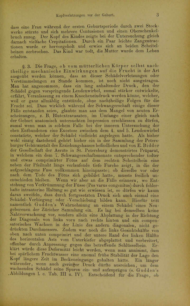 dass eine Frau während der ersten Geburtsperiode durch zwei Stock- werke stürzte und sich mehrere Contusionen und einen Oberschenkel- bruch zuzog. Der Kopf des Kindes zeigte bei der Untersuchung gleich darnach vielfache Crepitationen. Durch ein Paar leichte Zangentrac- tionen wurde er hervorgeholt und erwies sich an beiden Scheitel- beinen zerbrochen. Das Kind war todt, die Mutter wurde dem Leben erhalten. §,3. Die Frage, ob vom mütterlichen Körper selbst nach- theilige mechanische Einwirkungen auf die Frucht in der Art ausgeübt werden können, dass an dieser Schädelverletzungen oder Verstümmelungen zu Stande kommen, ist noch nicht ausgetragen. Man hat angenommen, dass ein lang anhaltender Druck, den der Schädel gegen vorspringende Lendenwirbel, zumal stärker entwickelte, erfährt, Veranlassung zu einem Knocheneindruck werden könne, welcher, weil er ganz allmählig entstünde, ohne nach|;heilige Folgen für die Frucht sei. Dass wirklich während der Schwangerschaft einige dieser Fälle entstanden seien, glaubte man aus dem Mangel von acuten Er- scheinungen, z. B. Blutextravasaten, im Umfange einer gleich nach der Geburt anatomisch untersuchten Impression erschliessen zu dürfen, zumal wenn man in solchem Falle bei der inneren Untersuchung der eben Entbundenen eine Exostose zwischen dem 4. und 5. Lendenwirbel constatirte, welcher der Schädel vielleicht angelegen hatte. Als bisher wohl einzig dastehend gehört hieher ein in der Sammlung der Peters- burger Gebäranstalt des Erziehungshauses befindliches und von E. Bidder der Gesellschaft der Aerzte in St. Petersburg demonstrirtes Präparat, in welchem ein dem 7. Schwangerschaftsmonate entsprechender todter und etwas comprimirter Fötus auf dem rechten Scheitelbein eine neben der Pfeilnaht längs verlaufende tiefe Furche zeigt, in die der aufgeschlagene Fuss vollkommen hineinpasste; ob dieselbe vor oder nach dem Tode des Fötus sich gebildet hatte, musste freilich un- entschieden bleiben. Wenn wir aber an die Fälle erinnern, wo Ent- stehung von Verkrümmung der Füsse (Pes varus congenitus) durch fehler- hafte intrauterine Haltung so gut wie erwiesen ist, so dürfen wir kaum daran zweifeln, dass durch fortgesetzten Druck sich auch einmal eine Schädel - Verbiegung oder -Verschiebung bilden kann. Hierfür tritt namentlich Gudden's Wahrnehniiung an einem Schädel ' eines Neu- geborenen der Züricher Sammlung ein. Es lag bei demselben keine Nahtverwachsung vor, sondern allein eine Abplattung in der Richtung der Diagonale von links vorn nach rechts hinten und ein compen- satorisches Wachsen in der Linie des andern diagonalen, nicht ge- drückten Durchmessers. Zudem war noch die linke Gesichtshälfte von oben nach unten comprimirt und der untere Rand der linken Hälfte des horizontalen Asts vom Unterkiefer abgeplattet und verbreitert, offenbar durch Anpressung gegen das betreffende Schlüsselbein. Er- klärt würde diese Deformität leicht werden, wenn man annimmt, dass bei spärlichem Fruchtwasser eine anomal frühe Stabilität der Lage den Kopf längere Zeit im Beckeneingange gehalten hätte. Ein länger währender, wenn auch geringer Druck dürfte ausreichen, um dem wachsenden Schädel seine Spuren ein- und aufzuprägen (s. Gudden's .Abbildungen 1. c. Tab. HI u. IV). Entscheidend für die Frage, ob