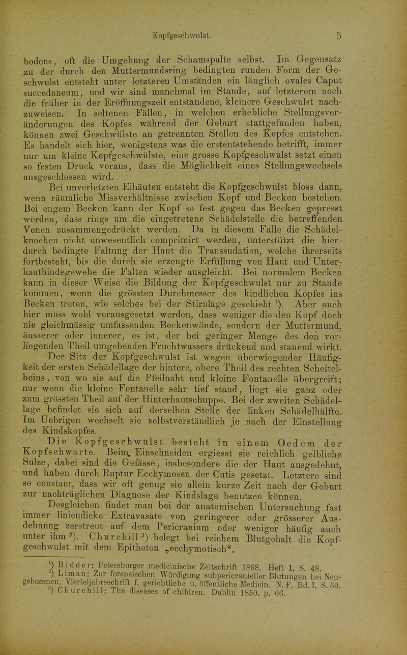 bodens, oft die Umgebung der Schamspalte selbst. Im Gegensatz .zu der durch den Muttermundsring bedingten runden Form der Ge- schwulst entstellt unter letzteren Umständen ein länglich ovales Caput succedaneum, und wir sind manchmal im Stande, auf letzterem noch die früher in der ErÖffnungszeit entstandene, kleinere Geschwulst nach- zuweisen.- In seltenen Fällen, in welchen erhebliche Stellungsver- änderungen des Kopfes während der Geburt stattgefunden haben, können zwei Geschwülste an getrennten Stellen des Kopfes entstehen. Es handelt sich hier, wenigstens was die erstentstehende betrifft, immer nur um kleine Kopfgeschwülste, eine grosse Kopfgeschwulst setzt einen so festen Druck voraus, dass die Möglichkeit eines Stellungswechsels ausgeschlossen wird. Bei unverletzten Eihäuten entsteht die Kopfgeschwulst bloss dann, wenn räumliche Missverhältnisse zwischen Kopf und Becken bestehen. Bei engem' Becken kann der Kopf so fest gegen das Becken gepresst werden, dass rings um die eingetretene Schädelstelle die betreffenden Venen zusammengedrückt werden. Da in diesem Falle die Schädel- knochen nicht unwesentlich comprimirt werden, unterstützt die hier- durch bedingte Faltung der Haut die Transsudation, welche ihrerseits fortbesteht, bis die durch sie erzeugte Erfüllung von Haut und Unter- hautbindegewebe die Falten wieder ausgleicht. Bei normalem Becken kann in dieser Weise die Bildung der Kopfgeschwulst nur zu Stande kommen, wenn die grössten Durchmesser des kindhchen Kopfes ins Becken treten, wie solches bei der Stirnlage geschieht ^). Aber auch hier muss wohl vorausgesetzt werden, dass weniger die den Kopf doch nie gleichmässig umfassenden Beckenwände, sondern der Muttermund, äusserer oder innerer, es ist, der bei geringer Menge des den vor- liegenden Theil umgebenden Fruchtwassers drückend und stauend wirkt. Der Sitz der Kopfgeschwulst ist wegen überwiegender Häufig- keit der ersten Schädellage der hintere, obere Theil des rechten Scheitel- beins, von wo sie auf die Pfeilnaht und kleine Fontanelle übergreift; nur wenn die kleine Fontanelle sehr tief stand, liegt sie ganz oder zum grössten Theil auf der Hinterhautschuppe. Bei der zweiten Schädel- lage befindet sie sich auf derselben Stelle der linken Schädelhälfte. Im Uebrigen wechselt sie selbstverständlich je nach der Einstellung des Kindskopfes. Die Kopfgeschwulst besteht in einem Oedem der Kopfschwarte. Beinq, Einschneiden ergiesst sie reichlich gelbliche Sülze, dabei sind die Gefässe, insbesondere die der Haut ausgedehnt, und haben durch Ruptur Ecchymosen der Cutis gesetzt. Letztere sind so constant, dass wir oft genug sie allein kurze Zeit nach der Geburt zur nachträglichen Diagnose der Kindslage benutzen können. Desgleichen findet man bei der anatomischen Untersuchung fast immer liniendicke Extravasate von geringerer oder grösserer Aus- dehnung zerstreut auf dem Pericranium oder weniger häufig auch unter ihm 2). Churchill 3) belegt bei reichem Blutgehalt die Kopf- geschwulst mit dem Epitheton „ecchymotisch. 0 Bidder: Petersburger medicinische Zeitschrift 1868. Heft 1, S. 48 ) Liman: Zur forensischen Würdigung subpericranielier Blutungen bei Neu- geborenen. Vierteljahrsschrifl f. gerichtliche u. öffentliche Medicin N. F Bd I S 50 Churchill: The diseases of children. Dublin 1850. p 66