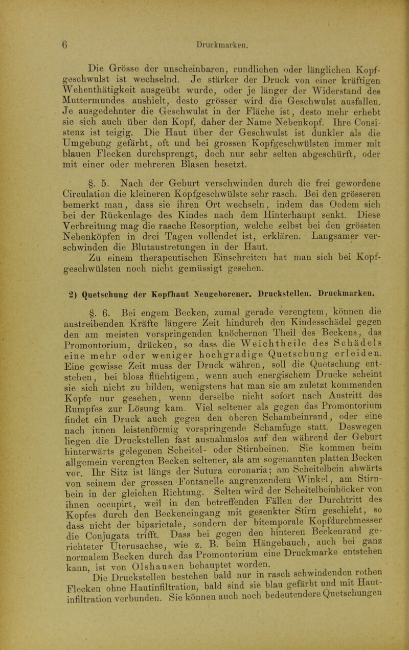 Die Grösse der unscheinbaren, rundlichen oder länglichen Kopf- geschwulst ist wechselnd. Je stärker der Druck von einer kräftigen Wehenthätigkeit ausgeübt wurde, oder je länger der Widerstand des Muttermundes aushielt, desto grösser wird die Geschwulst ausfallen. Je ausgedehnter die Geschwulst in der Fläche ist, desto mehr erhebt sie sich auch über den Kopf, daher der Name Nebenkopf. Ihre Consi- Stenz ist teigig. Die Haut über der Geschwulst ist dunkler als die Umgebung gefärbt, oft und bei grossen Kopfgeschwülsten immer mit blauen Flecken durchsprengt, doch nur sehr selten abgeschürft, oder mit einer oder mehreren Blasen besetzt. §. 5. Nach der Geburt verschwinden durch die frei gewordene Circulation die kleineren Kopfgeschwülste sehr rasch. Bei den grösseren bemerkt man, dass sie ihren Ort wechseln, indem das Oedem sich bei der Rückenlage- des Kindes nach dem Hinterhaupt senkt. Diese Verbreitung mag die rasche Resorption, welche selbst bei den grössten Nebenköpfen in drei Tagen vollendet ist, erklären. Langsamer ver- schwinden die Blutaustretungen in der Haut. Zu einem therapeutischen Einschreiten hat man sich bei Kopf- geschwülsten noch nicht gemüssigt gesehen. 2) Qnetsclmng der Kopfhaut Neugeborener. Druckstellen. Druckmarken. §. 6. Bei engem Becken, zumal gerade verengtem, können die austreibenden Kräfte längere Zeit hindurch den Kindesschädel gegen den am meisten vorspringenden knöchernen Theil des Beckens, das Promontorium, drücken, so dass die Weichtheile des Schädels eine mehr oder weniger hochgradige Quetschung erleiden. Eine gewisse Zeit muss der Druck währen, soll die Quetschung ent- stehen, bei bloss flüchtigem, wenn auch energischem Drucke scheint sie sich nicht zu bilden, wenigstens hat man sie am zuletzt komrnenden Kopfe nur gesehen, wenn derselbe nicht sofort nach Austritt des Rumpfes zur Lösung kam. Viel seltener als gegen das Promontorium findet ein Druck auch gegen den oberen Schambeinrand, oder eme nach innen leistenförmig vorspringende Schamfuge statt. Deswegen liegen die Druckstellen fast ausnahmslos auf den während der Geburt hinterwärts gelegenen Scheitel- oder Stirnbeinen. Sie kommen beim allgemein verengten Becken seltener, als am sogenannten platten Becken vor Ihr Sitz ist längs der Sutura coronaria-, am Scheitelbem abwärts von seinem der grossen Fontanelle angrenzendem Winkel, am Stirn- bein in der gleichen Richtung. Selten wird der Scheitelbemhöcker von ihnen occupirt, weil in den betreffenden Fällen der Durchtritt des Kopfes durch den Beckeneingang mit gesenkter Stirn geschieht, so dass nicht der biparietale, sondern der bitemporale Kopfdurchmesser die Coniugata triflft. Dass bei gegen den hinteren Beckenrand ge- richteter Uterusachse, wie z. B. beim Hängebauch auch bei ganz normalem Becken durch das Promontorium eine Druckmarke entstehen kann, ist von Olshausen behauptet worden. , . , , ,1 Die Druckstellen bestehen bald nur in rasch schwindenden lothen Flecken ohne Hautinfiltration, bald sind sie blau gefärbt imd mi Haut- hifiltration verbunden. Sie können auch noch bedeutendere Quetschungen