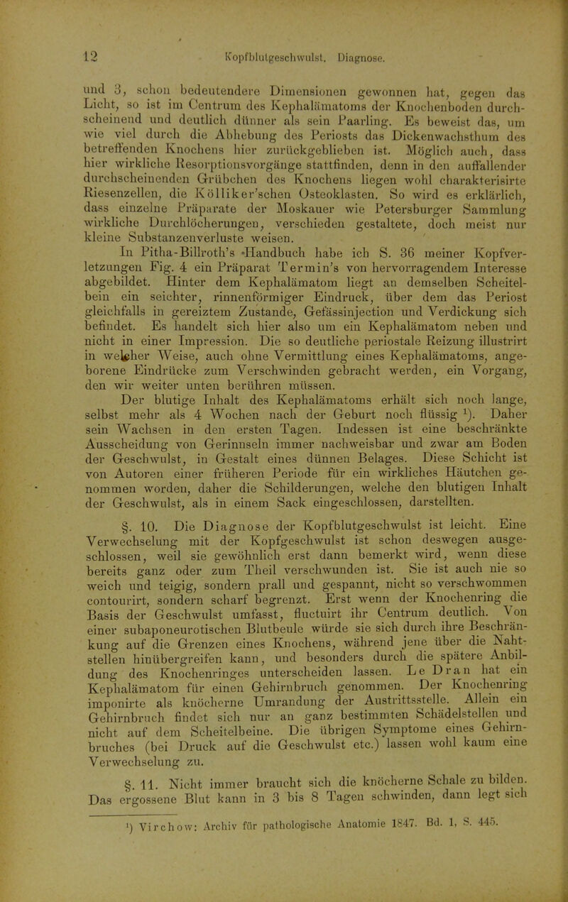 und 3, schon bedeutendere Dimensionen gewonnen hat, gegen das Licht, so ist im Centrum des Kephalämatoms der Knoclienboden durch- scheinend und deutUch dünner als sein Faarling. Es beweist das, um wie viel durch die Abhebung des Periosts das Dickenwachsthum des betreflfenden Knochens hier zurückgeblieben ist. Möglich auch, dass hier wirkliche Kesorptionsvorgänge stattfinden, denn in den auffallender durchscheinenden Grübchen des Knochens liegen wohl charakterisirte Riesenzellen, die Kölliker'schen Osteoklasten. So wird es erklärlich, dass einzelne Präparate der Moskauer wie Petersburger Sammlung wirkhche Durchlöcherungen, verschieden gestaltete, doch meist nur kleine Substanzenverluste weisen. In Pitha-Billroth's «Handbuch habe ich S. 36 meiner Kopfver- letzungen Fig. 4 ein Präparat Termin's von hervorragendem Interesse abgebildet. Hinter dem Kephalämatom liegt an demselben Scheitel- bein ein seichter, rinnenförmiger Eindruck, über dem das Periost gleichfalls in gereiztem Zustande, Gefässinjection und Verdickung sich befindet. Es handelt sich hier also um ein Kephalämatom neben und nicht in einer Impression. Die so deutliche periostale Reizung illustrirt in Weyher Weise, auch ohne Vermittlung eines Kephalämatoms, ange- borene Eindrücke zum Verschwinden gebracht werden, ein Vorgang, den wir weiter unten berühren müssen. Der blutige Inhalt des Kephalämatoms erhält sich noch lange, selbst mehr als 4 Wochen nach der Geburt noch flüssig ^). Daher sein Wachsen in den ersten Tagen. Indessen ist eine beschränkte Ausscheidung von Gerinnseln immer nachweisbar und zwar am Boden der Geschwulst, in Gestalt eines dünnen Belages. Diese Schicht ist von Autoren einer früheren Periode für ein wirkliches Häutchen ge- nommen worden, daher die Schilderungen, welche den blutigen Inhalt der Geschwulst, als in einem Sack eingeschlossen, darstellten. §. 10. Die Diagnose der Kopfblutgeschwulst ist leicht. Eine Verwechselung mit der Kopfgeschwulst ist schon deswegen ausge- schlossen, weil sie gewöhnlich erst dann bemerkt wird, wenn diese bereits ganz oder zum Theil verschwunden ist. Sie ist auch nie so weich und teigig, sondern prall und gespannt, nicht so verschwommen contourirt, sondern scharf begrenzt. Erst wenn der Knochenring die Basis der Geschwulst umfasst, fluctuirt ihr Centrum deutlich. Von einer subaponeurotischen Blutbeule würde sie sich durch ihre Beschrän- kung auf die Grenzen eines Knochens, während jene über die Naht- stellen hinübergreifen kann, und besonders durch die spätere Anbil- dung des Knochenringes unterscheiden lassen. Le Dran hat ein Kephalämatom für einen Gehirnbruch genommen. Der Knochenring imponirte als knöcherne Umrandung der Austrittsstelle. Allem em Gehirnbruch findet sich nur an ganz bestimmten Schädelstellen und nicht auf dem Scheitelbeine. Die übrigen Symptome eines Gehirn- bruches (bei Druck auf die Geschwulst etc.) lassen wohl kaum eme Verwechselung zu. § 11. Nicht immer braucht sich die knöcherne Schale zu bilden. Das ergossene Blut kann in 3 bis 8 Tagen schwinden, dann legt sich 1) Virchow: Archiv für pathologische Anatomie 1847. Bd. 1, S. 445.