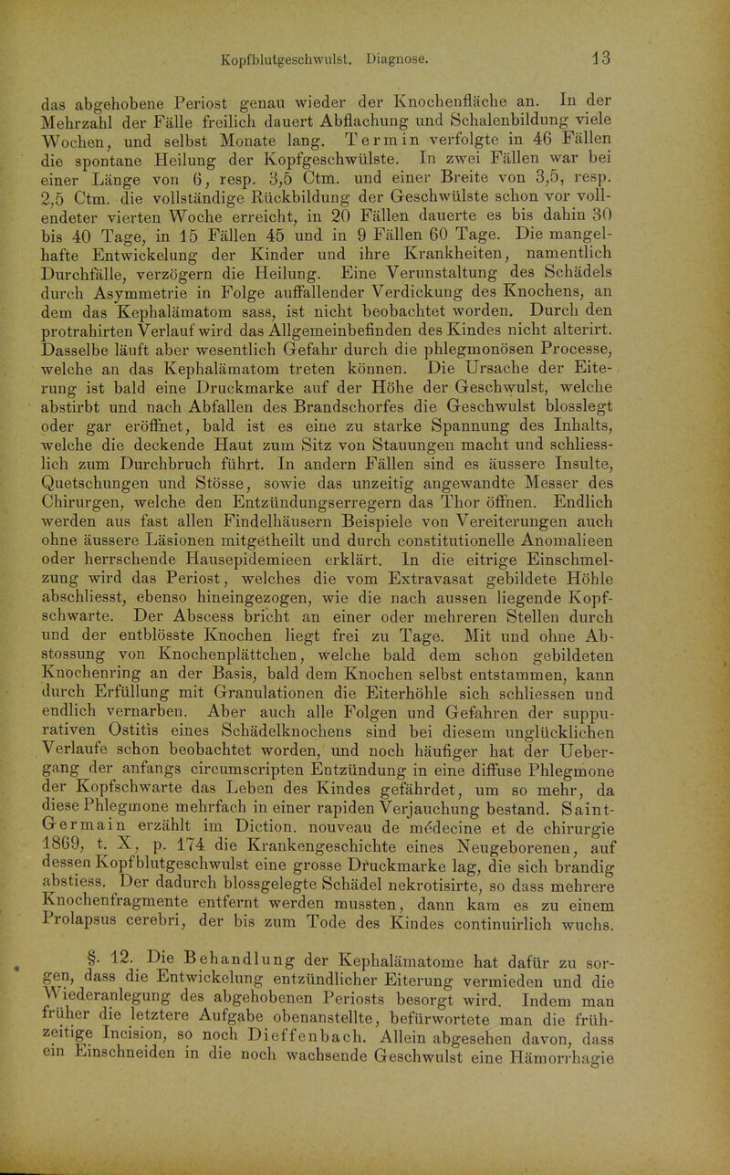 das abgehobene Periost genau wieder der Knochenfläche an. In der Mehrzahl der Fälle freilich dauert Abflachung und Schalenbildung viele Wochen, und selbst Monate lang. Termin verfolgte in 46 Fällen die spontane Heilung der Kopfgeschwülste. In zwei Fällen war bei einer Länge von 6, resp. 3,5 Ctm. und einer Breite von 3,5, resp. 2,5 Ctm. die vollständige Rückbildung der Geschwülste schon vor voll- endeter vierten Woche erreicht, in 20 Fällen dauerte es bis dahin 30 bis 40 Tage, in 15 Fällen 45 und in 9 Fällen 60 Tage. Die mangel- hafte Entwickelung der Kinder und ihre Krankheiten, namentlich Durchfälle, verzögern die Heilung. Eine Verunstaltung des Schädels durch Asymmetrie in Folge auffallender Verdickung des Knochens, an dem das Kephalämatom sass, ist nicht beobachtet worden. Durch den protrahirten Verlauf wird das Allgemeinbefinden des Kindes nicht alterirt. Dasselbe läuft aber wesentlich Gefahr durch die phlegmonösen Processe, welche an das Kephalämatom treten können. Die Ursache der Eite- rung ist bald eine Druckmarke auf der Höhe der Geschwulst, welche abstirbt und nach Abfallen des Brandschorfes die Geschwulst blosslegt oder gar eröffnet, bald ist es eine zu starke Spannung des Inhalts, welche die deckende Haut zum Sitz von Stauungen macht und schliess- lich zum Durchbruch führt. In andern Fällen sind es äussere Insulte, Quetschungen und Stösse, sowie das unzeitig angewandte Messer des Chirurgen, welche den Entzündungserregern das Thor öffnen. Endlich werden aus fast allen Findelhäusern Beispiele von Vereiterungen auch ohne äussere Läsionen mitgetheilt und durch constitutionelle Anomalieen oder herrschende Hausepidemieen erklärt. In die eitrige Einschmel- zung wird das Periost, welches die vom Extravasat gebildete Höhle abschliesst, ebenso hineingezogen, wie die nach aussen liegende Kopf- schwarte. Der Abscess bricht an einer oder mehreren Stellen durch und der entblösste Knochen liegt frei zu Tage. Mit und ohne Ab- stossung von Knochenplättchen, welche bald dem schon gebildeten Knochenring an der Basis, bald dem Knochen selbst entstammen, kann durch Erfüllung mit Granulationen die Eiterhöhle sich schliessen und endlich vernarben. Aber auch alle Folgen und Gefahren der suppu- rativen Ostitis eines Schädelknochens sind bei diesem unglücklichen Verlaufe schon beobachtet worden, und noch häufiger hat der Ueber- gang der anfangs circumscripten Entzündung in eine diff'use Phlegmone der Kopfschwarte das Leben des Kindes gefährdet, um so mehr, da diese Phlegmone mehrfach in einer rapiden Verjauchung bestand. Saint- Germain erzählt im Diction. nouveau de m(^decine et de Chirurgie 1869, t, X, p. 174 die Krankengeschichte eines Neugeborenen, auf dessen Kopf blutgeschwulst eine grosse D^uckmarke lag, die sich brandig abstiess. Der dadurch blossgelegte Schädel nekrotisirte, so dass mehrere Knochenfragmente entfernt werden mussten, dann kam es zu einem Prolapsus cerebri, der bis zum Tode des Kindes continuirlich wuchs. §. 12. Die Behandlung der Kephalämatome hat dafür zu sor- gen, dass die Entwickelung entzündlicher Eiterung vermieden und die Wiederanlegung des abgehobenen Periosts besorgt wird. Indem man früher die letztere Aufgabe obenanstellte, befürwortete man die früh- zeitige Incision, so noch Dieffenbach. Allein abgesehen davon, dass ein Einschneiden in die noch wachsende Geschwulst eine Hämorrhagie