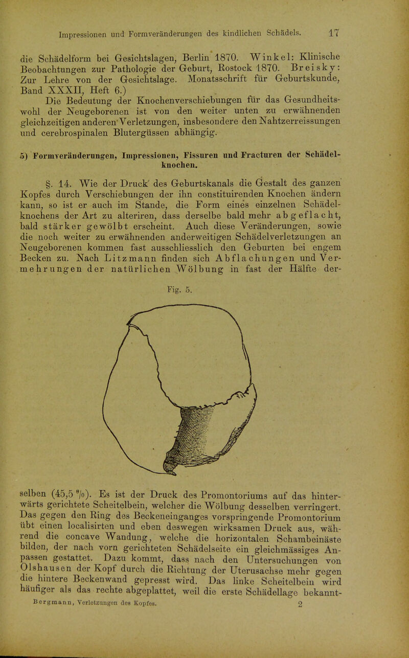 die Schädelform bei Gesiclitslagen, Berlin 1870. Winkel: Klinische Beobachtungen zur Pathologie der Geburt, Rostock 1870. Breisky: Zur Lehre von der Gesichtslage. Monatsschrift für Geburtskunde, Band XXXII, Heft 6.) Die Bedeutung der Knochenverschiebungen für das Gesundheits- wohl der Neugeborenen ist von den weiter unten zu erwähnenden gleichzeitigen anderen'Verletzungen, insbesondere den Nahtzerreissungen und cerebrospinalen Blutergüssen abhängig. 5) FormTerändernngen, Impressionen, Fissuren und Fracturen der Schädel- knochen. §. 14. Wie der Druck' des Geburtskanals die Gestalt des ganzen Kopfes durch Verschiebungen der ihn constituirenden Knochen ändern kann, so ist er auch im Stande, die Form eines einzelnen Schädel- knochens der Art zu alteriren, dass derselbe bald mehr abgeflacht, bald stärker gewölbt erscheint. Auch diese Veränderungen, sowie die noch weiter zu erwähnenden anderweitigen Schädelverletzungen an Neugeborenen kommen fast ausschliesslich den Geburten bei engem Becken zu. Nach Litzmann finden sich Abflachungen und Ver- mehrungen der natürlichen Wölbung in fast der Hälfte der- Fig. 5. selben (45,5 ». Es ist der Druck des Promontoriums auf das hinter- wärts gerichtete Scheitelbein, welcher die Wölbung desselben verringert. Das gegen den Ring des Beckeneinganges vorspringende Promontorium übt einen localisirten und eben deswegen wirksamen Druck aus, wäh- rend die concave Wandung, welche die horizontalen Schambeinäste bilden, der nach vorn gerichteten Schädelseite ein gleichmässiges An- passen gestattet. Dazu kommt, dass nach den Untersuchungen von Olshausen der Kopf durch die Richtung der Uterusachse mehr gegen die hintere Beckenwand gepresst wird. Das linke Scheitelbein wird häufiger als das rechte abgeplattet, weil die erste Schädellage bekannt- Bergmann, Verletzungen des Kopfes. 2