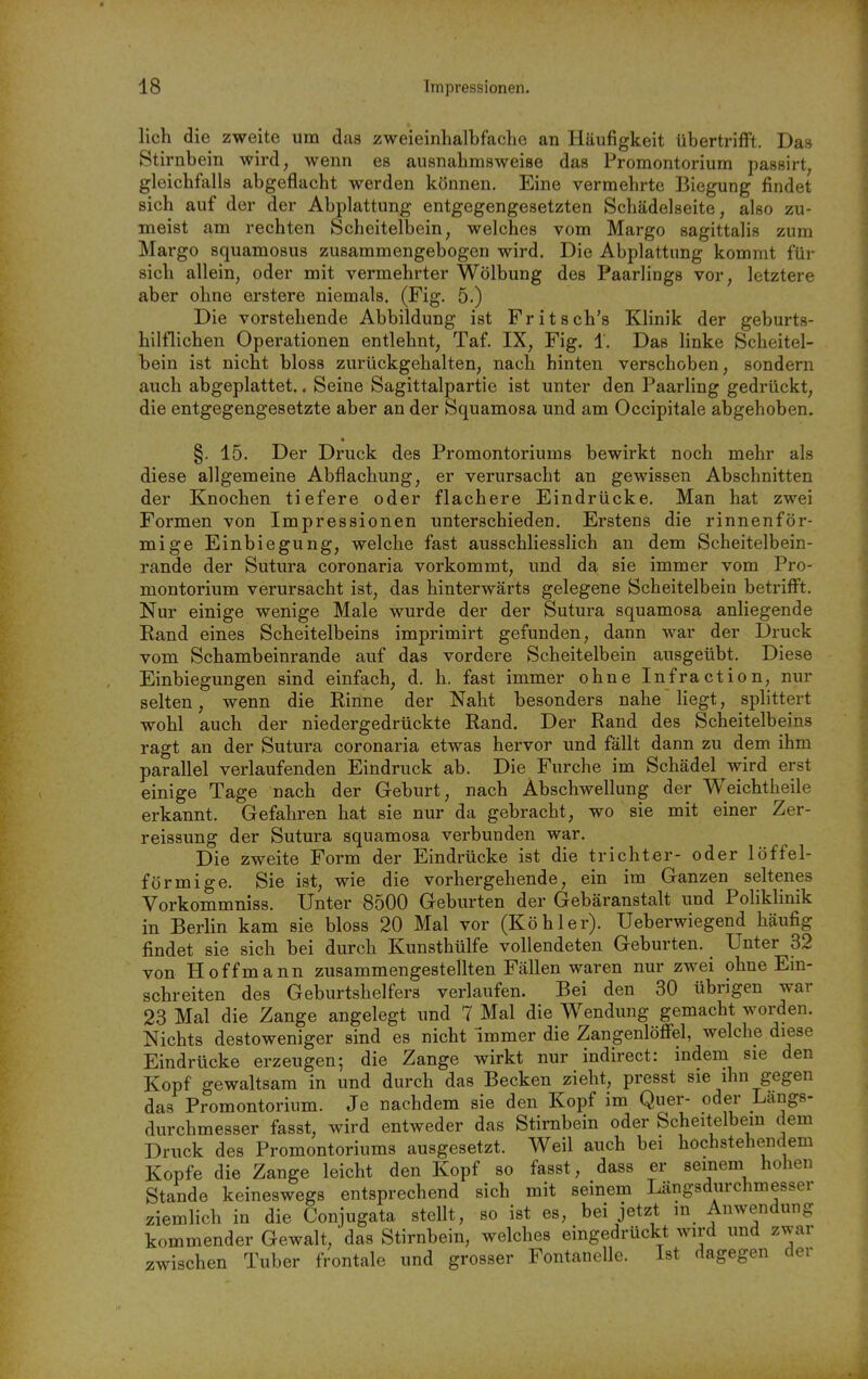 lieh die zweite um das zweieinhalbfache an Häufigkeit übertrifft. Das Stirnbein wird, wenn es ausnahmsweise das Promontorium passirt, gleichfalls abgeflacht werden können. Eine vermehrte Biegung findet sich auf der der Abplattung entgegengesetzten Schädelseite, also zu- meist am rechten Scheitelbein, welches vom Margo sagittalis zum Margo squamosus zusammengebogen wird. Die Abplattung kommt für sich allein, oder mit vermehrter Wölbung des Paarlings vor, letztere aber ohne erstere niemals. (Fig. 5.) Die vorstehende Abbildung ist Fritsch's Klinik der geburts- hilflichen Operationen entlehnt, Taf. IX, Fig. 1. Das linke Scheitel- bein ist nicht bloss zurückgehalten, nach hinten verschoben, sondern auch abgeplattet.. Seine Sagittalpartie ist unter den Paarling gedrückt, die entgegengesetzte aber an der Squamosa und am Occipitale abgehoben. * §. 15. Der Druck des Promontoriums bewirkt noch mehr als diese allgemeine Abflachung, er verursacht an gewissen Abschnitten der Knochen tiefere oder flachere Eindrücke. Man hat zwei Formen von Impressionen unterschieden. Erstens die rinnenför- mige Einbiegung, welche fast ausschliesslich an dem Scheitelbein- rande der Sutura coronaria vorkommt, und da sie immer vom Pro- montorium verursacht ist, das hinterwärts gelegene Scheitelbein betriflft. Nur einige wenige Male wurde der der Sutura squamosa anliegende Rand eines Scheitelbeins imprimirt gefunden, dann war der Druck vom Schambeinrande auf das vordere Scheitelbein ausgeübt. Diese Einbiegungen sind einfach, d. h. fast immer ohne Infraction, nur selten, wenn die Rinne der Naht besonders nahe liegt, splittert wohl auch der niedergedrückte Rand. Der Rand des Scheitelbeins ragt an der Sutura coronaria etwas hervor und fällt dann zu dem ihm parallel verlaufenden Eindruck ab. Die Furche im Schädel wird erst einige Tage nach der Geburt, nach Abschwellung der Weichtheile erkannt. Gefahren hat sie nur da gebracht, wo sie mit einer Zer- reissung der Sutura squamosa verbunden war. Die zweite Form der Eindrücke ist die trichter- oder löffei- förmige. Sie ist, wie die vorhergehende, ein im Ganzen seltenes Vorkommniss. Unter 8500 Geburten der Gebäranstalt und Poliklinik in Berlin kam sie bloss 20 Mal vor (Köhler). Ueberwiegend häufig findet sie sich bei durch Kunsthülfe vollendeten Geburten. Unter 32 von Hoff mann zusammengestellten Fällen waren nur zwei ohne Ein- schreiten des Geburtshelfers verlaufen. Bei den 30 übrigen war 23 Mal die Zange angelegt und 7 Mal die Wendung gemacht worden. Nichts destoweniger sind es nicht immer die ZangenlöfFel, welche diese Eindrücke erzeugen; die Zange wirkt nur indirect: indem sie den Kopf gewaltsam in und durch das Becken zieht, presst sie ihn gegen das Promontorium. Je nachdem sie den Kopf im Quer- oder Langs- durchmesser fasst, wird entweder das Stirnbein oder Scheitelbein dem Druck des Promontoriums ausgesetzt. Weil auch bei hochstehendem Kopfe die Zange leicht den Kopf so fasst, dass er seinem hohen Stande keineswegs entsprechend sich mit seinem Längsdurchmesser ziemlich in die Conjugata stellt, so ist es, bei jetzt in Anwendung kommender Gewalt, das Stirnbein, welches eingedrückt wird und zwar zwischen Tuber frontale und grosser Fontanelle. Ist dagegen der