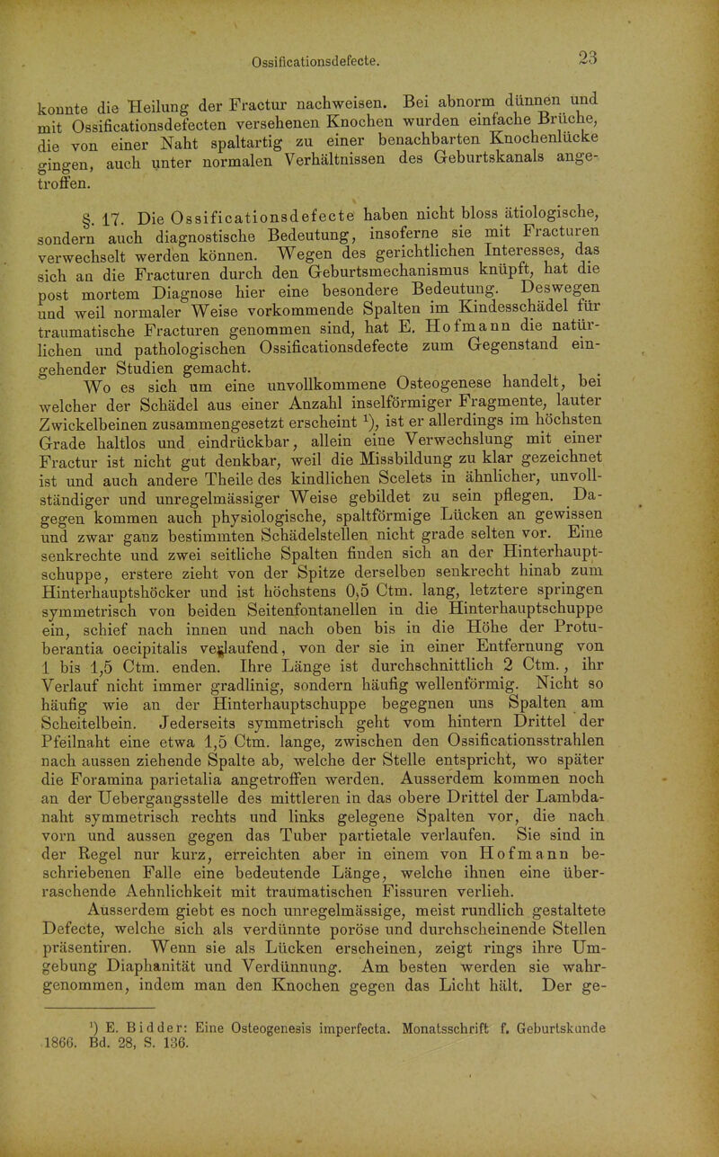 Ossificationsdefecte. konnte die Heilung der Fractur nachweisen. Bei abnorm dünnen und mit Ossificationsdefecten versehenen Knochen wurden emfache Bruche, die von einer Naht spaltartig zu einer benachbarten Knochenlucke gingen, auch unter normalen Verhältnissen des Geburtskanals ange- troffen. § 17. Die Ossificationsdefecte haben nicht bloss ätiologische, sondern auch diagnostische Bedeutung, insoferne sie mit Fracturen verwechselt werden können. Wegen des gerichthchen Interesses, das sich an die Fracturen durch den Geburtsmechanismus knüpft, hat die post mortem Diagnose hier eine besondere Bedeutung. Deswegen und weil normaler Weise vorkommende Spalten im Kmdesschädel für traumatische Fracturen genommen sind, hat E. Hofmann die natür- lichen und pathologischen Ossificationsdefecte zum Gegenstand ein- gehender Studien gemacht. Wo es sich um eine unvollkommene Osteogenese handelt, bei welcher der Schädel aus einer Anzahl inselförmiger Fragmente, lauter Zwickelbeinen zusammengesetzt erscheint i), ist er allerdings im höchsten Grade haltlos und eindrückbar, allein eine Verwechslung mit einer Fractur ist nicht gut denkbar, weil die Missbildung zu klar gezeichnet ist und auch andere Theile des kindlichen Scelets in ähnlicher, unvoll- ständiger und unregelmässiger Weise gebildet zu sein pflegen. Da- gegen kommen auch physiologische, spaltförmige Lücken an gewissen und zwar ganz bestimmten Schädelstellen nicht grade selten vor. Eine senkrechte und zwei seitliche Spalten finden sich an der Hinterhaupt- schuppe, erstere zieht von der Spitze derselben senkrecht hinab zum Hinterhauptshöcker und ist höchstens 0,5 Ctm. lang, letztere springen symmetrisch von beiden Seitenfontanellen in die Hinterhauptschuppe ein, schief nach innen und nach oben bis in die Höhe der Protu- berantia oecipitalis ve^aufend, von der sie in einer Entfernung von 1 bis 1,5 Ctm. enden. Ihre Länge ist durchschnittlich 2 Ctm., ihr Verlauf nicht immer gradlinig, sondern häufig wellenförmig. Nicht so häufig wie an der Hinterhauptschuppe begegnen uns Spalten am Scheitelbein. Jederseits symmetrisch geht vom hintern Drittel der Pfeilnaht eine etwa 1,5 Ctm. lange, zwischen den Ossificationsstrahlen nach aussen ziehende Spalte ab, welche der Stelle entspricht, wo später die Foramina parietalia angetroffen werden. Ausserdem kommen noch an der Uebergangsstelle des mittleren in das obere Drittel der Lambda- naht symmetrisch rechts und links gelegene Spalten vor, die nach vorn und aussen gegen das Tuber partietale verlaufen. Sie sind in der Regel nur kurz, erreichten aber in einem von Hof mann be- schriebenen Falle eine bedeutende Länge, welche ihnen eine über- raschende Aehnlichkeit mit traumatischen Fissuren verlieh. Ausserdem giebt es noch unregelmässige, meist rundlich gestaltete Defecte, welche sich als verdünnte poröse und durchscheinende Stellen präsentiren. Wenn sie als Lücken erscheinen, zeigt rings ihre Um- gebung Diaphanität und Verdünnung. Am besten werden sie wahr- genommen, indem man den Knochen gegen das Licht hält. Der ge- E. Bidder: Eine Osteogenesis imperfecta. Monatsschrift f. Geburtskunde 1866. Bd. 28, S. 136.