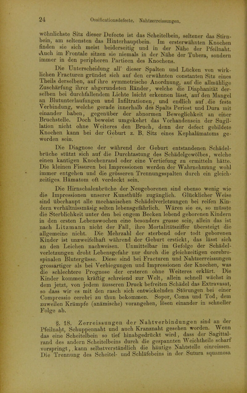 Ossificationsdefecte. Nahtzerreissungen. wöhnhchste Sitz dieser Defecte ist das Scheitelbein, seltener das Stirn- bein, am seltensten das Hinterhauptbein. Im ersterwähnten Knochen finden sie sich meist beiderseitig und in der Nähe der Pfeilnaht. Auch im Frontale sitzen sie niemals in der Nähe der Tubera, sondern immer in den peripheren Partieen des Knochens. ' Die Unterscheidung all' dieser Spalten und Lücken von wirk- lichen Fracturen gründet sich auf den erwähnten constanten Sitz eines Theils derselben, auf ihre symmetrische Anordnung, auf die allmählige Zuschärfung ihrer abgerundeten Ränder, welche die Diaphanität der- selben bei durchfallendem Lichte leicht erkennen lässt, auf den Mangel an Blutunterlaufuugen und Infiltrationen, und endlich auf. die feste Verbindung, welche gerade innerhalb des Spalts Periost und Dura mit einander haben, gegenüber der abnormen Beweglichkeit an einer Bruchstelle. Doch beweist umgekehrt das Vorhandensein der Sugil- lation nicht ohne Weiteres den Bruch, denn der defect gebildete Knochen kann bei der Geburt z. B. Sitz eines Kephalämatoms ge- worden sein. Die Diagnose der während der Geburt entstandenen Schädel- brüche stützt sich auf die Durchtastung des Schädelgewölbes, welche einen kantigen Knochenrand oder eine Vertiefung zu ermitteln hätte. Die kleinen Fissuren bei Impressionen werden der Wahrnehmung wohl immer entgehen und die grösseren Trennungsspalten durch ein gleich- zeitiges Hämatom oft verdeckt sein. Die Hirnschalenbrüche der Neugeborenen sind ebenso wenig wie die Impressionen unserer Kunsthülfe zugänglich. Glücklicher Weise sind überhaupt alle mechanischen Schädelverletzungen bei reifen Kin- dern verhältnissmäsig selten lebensgefährlich. Wären sie es, so müsste die Sterblichkeit unter den bei engem Becken lebend geborenen Kindern in den ersten Lebenswochen eine besonders grosse sein, allein das ist nach Litzmann nicht der Fall, ihre Mortalitätsziffer übersteigt die allgemeine nicht. Die Mehrzahl der sterbend oder todt geborenen Kinder ist unzweifelhaft während der Geburt erstickt, das lässt sich an den Leichen nachweisen. Unmittelbar im Gefolge der Schädel- verletzungen droht Lebensgefahr nur durch die gleichzeitigen cerebro- spinalen Blutergüsse. Diese sind bei Fracturen und Nahtzerreissungen grossartiger als bei Verbiegungen und Impressionen der Knochen, was die schlechtere Prognose der ersteren ohne Weiteres erklärt. Die Kinder kommen kräftig schreiend zur Welt, allein schnell wächst in dem jetzt, von jedem äusseren Druck befreiten Schädel das Extravasat, so dass wir es mit den rasch sich entwickelnden Störungen bei euier Compressio cerebri zu thun bekommen. Sopor, Coma und Tod, dem zuweilen Krämpfe (anämische) vorangehen, lösen einander in schneller Folge ab. §. 18. Zerreissungen der Nahtverbindungen sind an der Pfeilnaht, Schuppennaht und auch Kranznaht gesehen worden. Wenn das eine Scheitelbein so tief hinabgedrückt wird, dass der Sagittal- rand des andern Scheitelbeins durch die gespannten Weichtheile scharf vorspringt, kann selbstverständlich die häutige Nahtstelle einreissen. Die Trennung des Scheitel- und Schläfebeins in der Sutura squaniosa