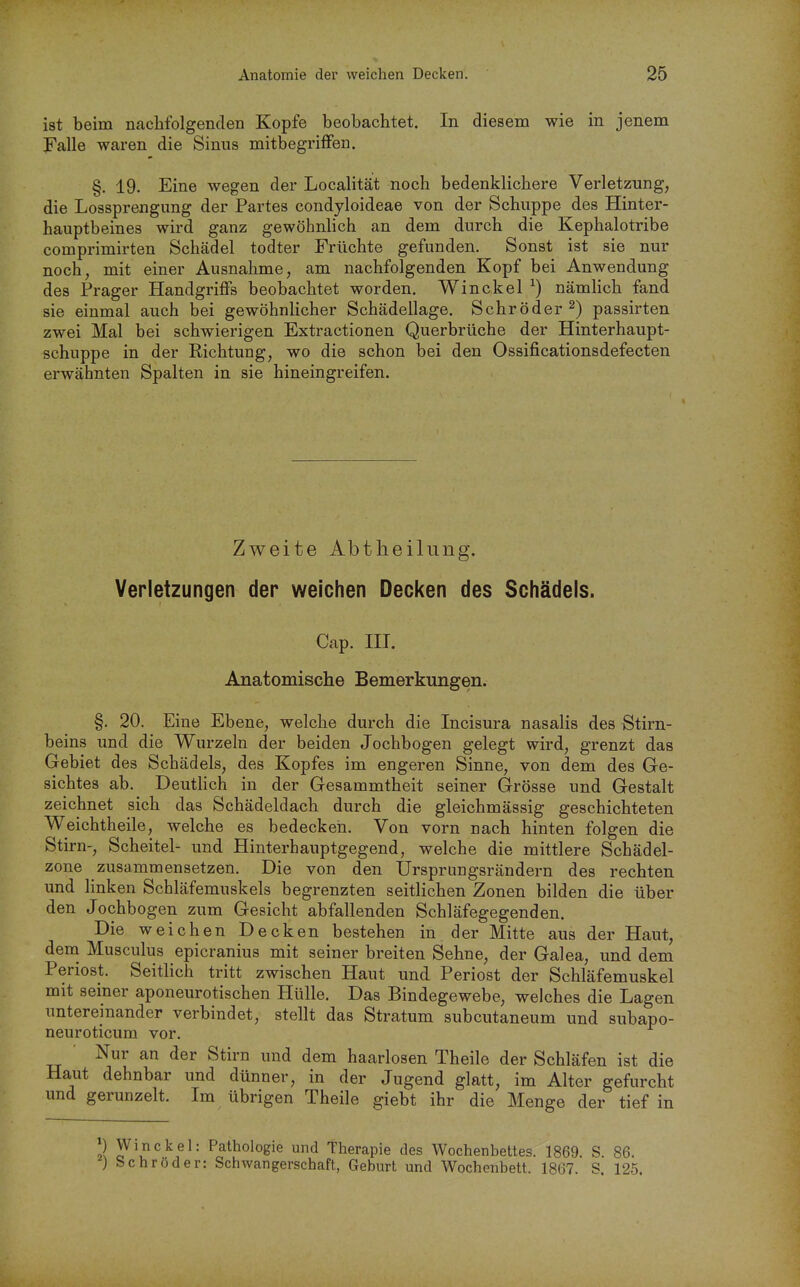 ist beim nachfolgenden Kopfe beobachtet. In diesem wie in jenem Falle waren die Sinus mitbegrifFen. §. 19. Eine wegen der Localität noch bedenklichere Verletzung, die Lossprengung der Partes condyloideae von der Schuppe des Hinter- hauptbeines wird ganz gewöhnlich an dem durch die Kephalotribe comprimirten Schädel todter Früchte gefunden. Sonst ist sie nur noch, mit einer Ausnahme, am nachfolgenden Kopf bei Anwendung des Prager Handgriffs beobachtet worden. Win ekel ^) nämlich fand sie einmal auch bei gewöhnlicher Schädellage. Schröder 2) passirten zwei Mal bei schwierigen Extractionen Querbrüche der Hinterhaupt- schuppe in der Richtung, wo die schon bei den Ossificationsdefecten erwähnten Spalten in sie hineingreifen. Zweite Abtheilung. Verletzungen der weichen Decken des Schädels. Cap. III. Anatomische Bemerkungen. §. 20. Eine Ebene, welche durch die Incisura nasalis des Stirn- beins und die Wurzeln der beiden Jochbogen gelegt wird, grenzt das Gebiet des Schädels, des Kopfes im engeren Sinne, von dem des Ge- sichtes ab. Deuthch in der Gesammtheit seiner Grösse und Gestalt zeichnet sich das Schädeldach durch die gleichmässig geschichteten Weichtheile, welche es bedecken. Von vorn nach hinten folgen die Stirn-, Scheitel- und Hinterhauptgegend, welche die mittlere Schädel- zone zusammensetzen. Die von den Ursprungsrändern des rechten und linken Schläfemuskels begrenzten seitlichen Zonen bilden die über den Jochbogen zum Gesicht abfallenden Schläfegegenden. Die weichen Decken bestehen in der Mitte aus der Haut, dena Musculus epicranius mit seiner breiten Sehne, der Galea, und dem Periost. Seitlich tritt zwischen Haut und Periost der Schläfemuskel mit seiner aponeurotischen Hülle. Das Bindegewebe, welches die Lagen untereinander verbindet, stellt das Stratum subcutaneum und subapo- neuroticum vor. Nur an der Stirn und dem haarlosen Theile der Schläfen ist die Haut dehnbar und dünner, in der Jugend glatt, im Alter gefurcht und gerunzelt. Im übrigen Theile giebt ihr die Menge der tief in P Winckel: Pathologie und Therapie des Wochenbettes. 1869 S 86. ) Schröder: Schwangerschaft, Geburt und Wochenbett. 1867. S. 125.