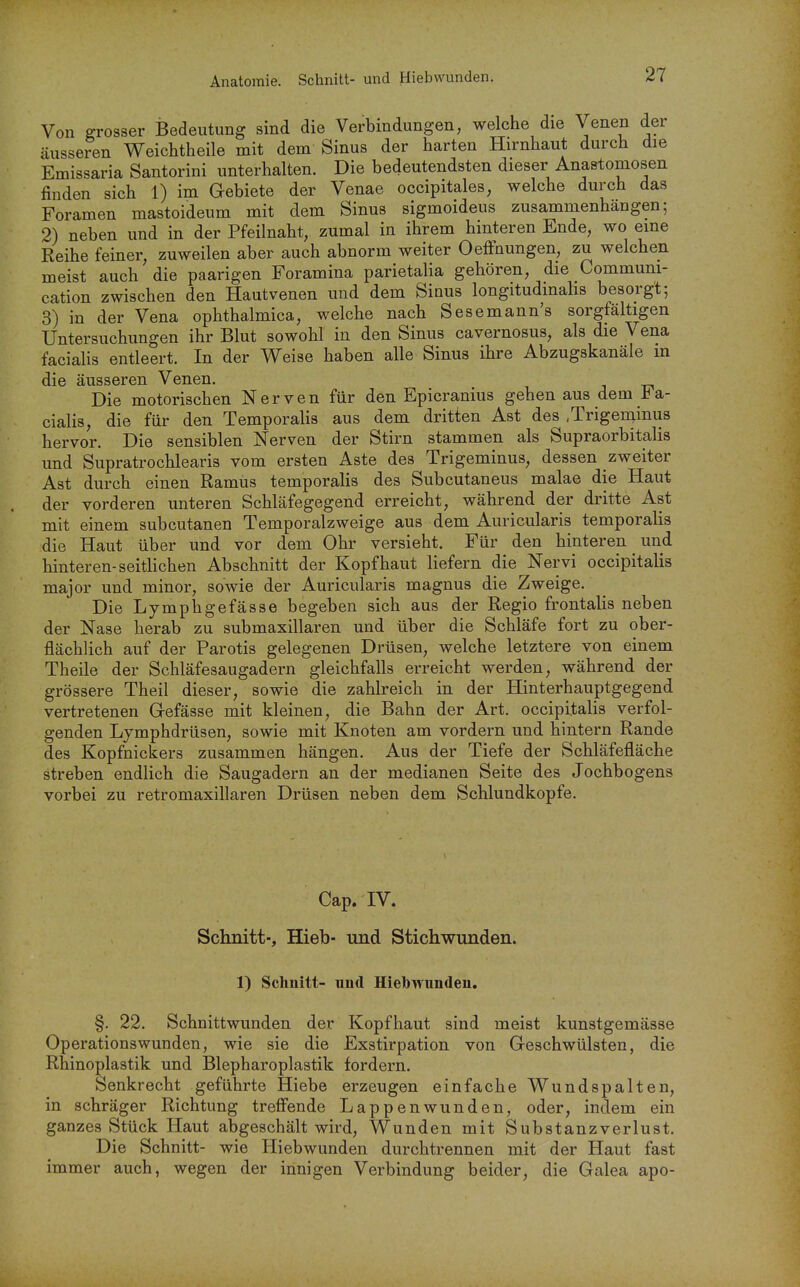 Anatomie. Schnitt- und Hiebwunden. Von grosser Bedeutung sind die Verbindungen, welche die Venen der äusseren Weichtheile mit dem Sinus der harten Hirnhaut durch die Emissaria Santorini unterhalten. Die bedeutendsten dieser Anastomosen finden sich 1) im Gebiete der Venae occipitales, welche durch das Foramen mastoideum mit dem Sinus sigmoideus zusammenhängen; 2) neben und in der Pfeilnaht, zumal in ihrem hinteren Ende, wo eine Reihe feiner, zuweilen aber auch abnorm weiter Oeffnungen, zu welchen meist auch die paarigen Foramina parietalia gehören, die Communi- cation zwischen den Hautvenen und dem Sinus longitudmahs besorgt; 3) in der Vena ophthalmica, welche nach Sesemann's sorgfältigen Untersuchungen ihr Blut sowohl in den Sinus cavernosus, als die Vena facialis entleert. In der Weise haben alle Sinus ihre Abzugskanäle m die äusseren Venen. Die motorischen Nerven für den Epicranius gehen aus dem J^a- cialis, die für den Temporaiis aus dem dritten Ast des .Trigeniinus hervor. Die sensiblen Nerven der Stirn stammen als Supraorbitalis und Supratrochlearis vom ersten Aste des Trigeminus, dessen zweiter Ast durch einen Ramus temporalis des Subcutaneus malae die Haut der vorderen unteren Schläfegegend erreicht, während der dritte Ast mit einem subcutanen Temporalzweige aus dem Auricularis temporalis die Haut über und vor dem Ohr versieht. Für den hinteren und hinteren-seitlichen Abschnitt der Kopfhaut liefern die Nervi occipitalis major und minor, sowie der Auricularis magnus die Zweige. Die Lymphgefässe begeben sich aus der Regio frontalis neben der Nase herab zu submaxillaren und über die Schläfe fort zu ober- flächlich auf der Parotis gelegenen Drüsen, welche letztere von einem Theile der Schläfesaugadern gleichfalls erreicht werden, während der grössere Theil dieser, sowie die zahlreich in der Hinterhauptgegend vertretenen Gefässe mit kleinen, die Bahn der Art. occipitalis verfol- genden Lymphdrüsen, sowie mit Knoten am vordem und hintern Rande des Kopfnickers zusammen hängen. Aus der Tiefe der Schläfefläche streben endlich die Saugadern an der medianen Seite des Jochbogens vorbei zu retromaxillaren Drüsen neben dem Schlundkopfe. Cap. IV. Schnitt-, Hieb- und Stichwunden. 1) Schnitt- und Hiebwunden. §. 22. Schnittwunden der Kopfhaut sind meist kunstgemässe Operationswunden, wie sie die Exstirpation von Geschwülsten, die Rhinoplastik und Blepharoplastik fordern. Senkrecht geführte Hiebe erzeugen einfache Wundspalten, in schräger Richtung trefi'ende Lappenwunden, oder, indem ein ganzes Stück Haut abgeschält wird, Wunden mit Substanzverlust. Die Schnitt- wie Hiebwunden durchtrennen mit der Haut fast immer auch, wegen der innigen Verbindung beider, die Galea apo-