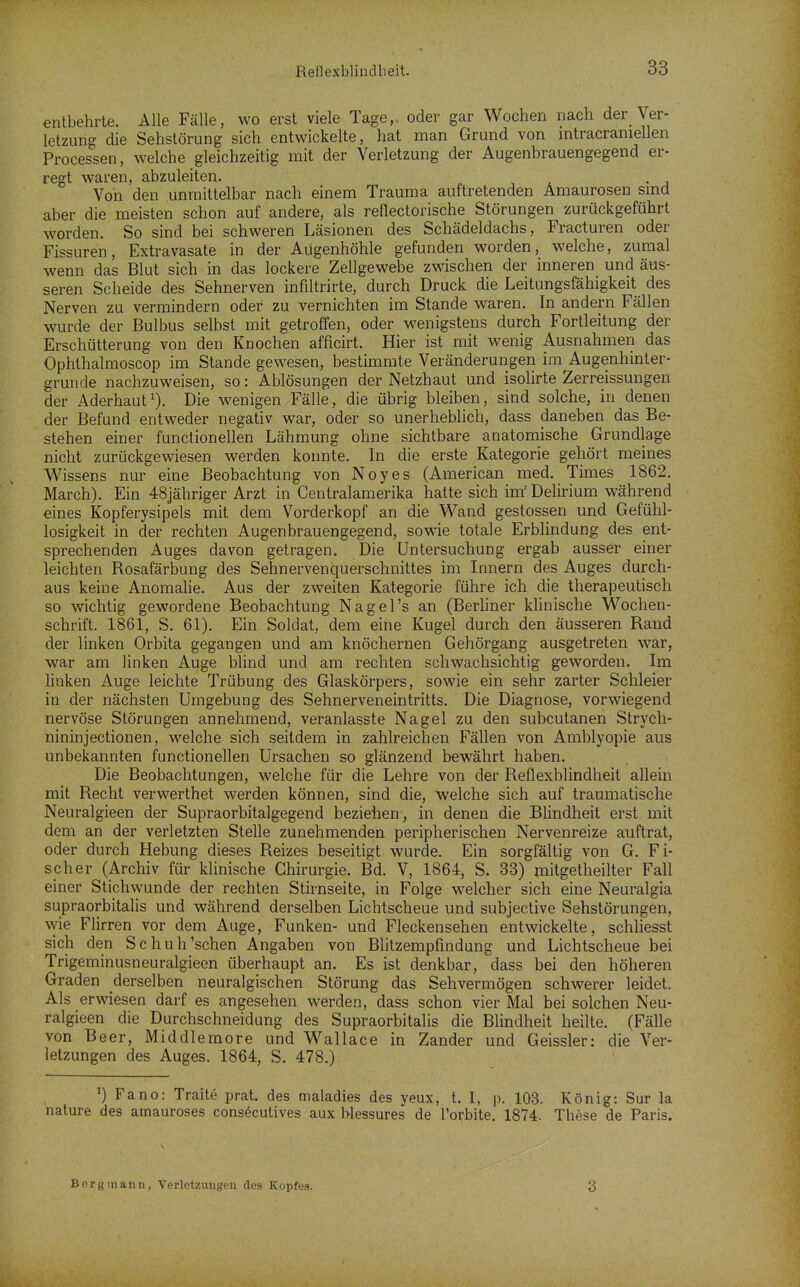 entbehrte. Alle Fälle, wo erst viele Tage,, oder gar Wochen nach der Ver- letzung die Sehstörung sich entwickelte, hat man Grund von intracraniellen Processen, welche gleichzeitig mit der Verletzung der Augenbrauengegend er- regt waren, abzuleiten. Von den unmittelbar nach einem Trauma auftretenden Amaurosen smd aber die meisten schon auf andere, als reflectorische Störungen zurückgeführt worden. So sind bei schweren Läsionen des Schädeldachs, Fracturen oder Fissuren, Extravasate in der Augenhöhle gefunden worden, welche, zumal wenn das Blut sich in das lockere Zellgewebe zwischen der inneren und äus- seren Scheide des Sehnerven infiltrirte, durch Druck die Leitungsfähigkeit des Nerven zu vermindern oder zu vernichten im Stande waren. In andern Fällen wurde der Bulbus selbst mit getroffen, oder wenigstens durch Fortleitung der Erschütterung von den Knochen afficirt. Hier ist mit wenig Ausnahmen das Ophthalmoscop im Stande gewesen, bestimmte Veränderungen im Augenhinter- grunde nachzuweisen, so: Ablösungen der Netzhaut und isohrte Zerreissungen der Aderhaut^). Die wenigen Fälle, die übrig bleiben, sind solche, in denen der Befund entweder negativ war, oder so unerheblich, dass daneben das Be- stehen einer functionellen Lähmung ohne sichtbare anatomische Grundlage nicht zurückgewiesen werden konnte. In die erste Kategorie gehört meines Wissens nur eine Beobachtung von Noyes (American med. Times 1862. March). Ein 48jähriger Arzt in Centraiamerika hatte sich im' Delirium während eines Kopferysipels mit dem Vorderkopf an die Wand gestossen und Gefühl- losigkeit in der rechten Augenbrauengegend, sowie totale Erblindung des ent- sprechenden Auges davon getragen. Die Untersuchung ergab ausser einer leichten Rosafärbung des Sehnervenquerschnittes im Innern des Auges durch- aus keine Anomalie. Aus der zweiten Kategorie führe ich die therapeutisch so wichtig gewordene Beobachtung Nagel's an (Berhner klinische Wochen- schrift. 1861, S. 61). Ein Soldat, dem eine Kugel durch den äusseren Rand der linken Orbita gegangen und am knöchernen Gehörgang ausgetreten war, war am linken Auge blind und am rechten schwachsichtig geworden. Im linken Auge leichte Trübung des Glaskörpers, sowie ein sehr zarter Schleier in der nächsten Umgebung des Sehnerveneintritts. Die Diagnose, vorwiegend nervöse Störungen annehmend, veranlasste Nagel zu den subcutanen Strych- nininjectionen, welche sich seitdem in zahlreichen Fällen von Amblyopie aus unbekannten functionellen Ursachen so glänzend bewährt haben. Die Beobachtungen, welche für die Lehre von der Reflexblindheit allein mit Recht verwerthet werden können, sind die, welche sich auf traumatische Neuralgieen der Supraorbitalgegend beziehen , in denen die Blindheit erst mit dem an der verletzten Stelle zunehmenden peripherischen Nervenreize auftrat, oder durch Hebung dieses Reizes beseitigt wurde. Ein sorgfältig von G. Fi- scher (Archiv für klinische Chirurgie. Bd. V, 1864, S. 33) mitgetheilter Fall einer Stichwunde der rechten Stirnseite, in Folge welcher sich eine Neuralgia supraorbitalis und während derselben Lichtscheue und subjective Sehstörungen, %yie Flirren vor dem Auge, Funken- und Fleckensehen entwickelte, schliesst sich den Schuh'sehen Angaben von Blitzempfmdung und Lichtscheue bei Trigeminusneuralgieen überhaupt an. Es ist denkbar, dass bei den höheren Graden derselben neuralgischen Störung das Sehvermögen schwerer leidet. Als erwiesen darf es angesehen werden, dass schon vier Mal bei solchen Neu- ralgieen die Durchschneidung des Supraorbitalis die Blindheit heilte. (Fälle von Beer, Middlemore und Wallace in Zander und Geissler: die Ver- letzungen des Auges. 1864, S. 478.) ') Fano: Traite prat. des maladies des yeux, t. I, p. 108. König: Sur la nature des amauroses consecutives aux Wessures de Torbite. 1874. These de Paris. Bnrginann, Verletzungen des Kopfes. 3