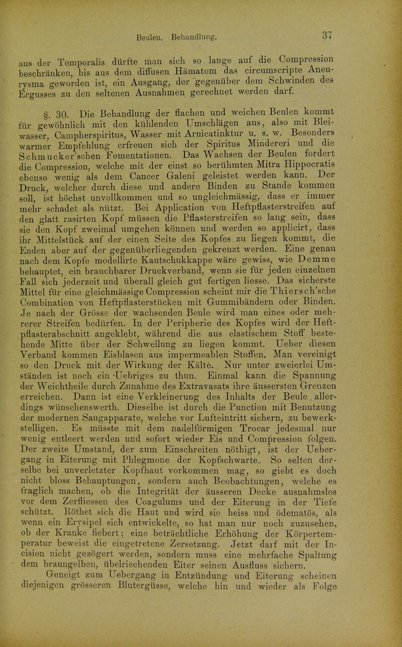 aus der Temporaiis dürfte man sich so lange auf die Compression beschränken, bis aus dem difFasen Hämatom das circumscripta Aneu- rysma geworden ist, ein Ausgang, der gegenüber dem Schwinden des Ergusses zu den seltenen Ausnahmen gerechnet werden darf. §. 30. Die Behandlung der flachen und weichen Beulen kommt für gewöhnlich mit den kühlenden Umschlägen aus, also mit Blei- wasser, Campherspiritus, Wasser mit Arnicatinktur u. s. w. Besonders warmer Empfehlung erfreuen sich der Spiritus Mindere;ri und die Schmucker'schen Fomentationen. Das Wachsen der Beulen fordert die Compression, welche mit der einst so berühmten Mitra Hippocratis ebenso wenig als dem Cancer Galeni geleistet werden kann. Der Druck, welcher durch diese und andere Binden zu Stande kommen soll, ist höchst unvollkommen und so ungleichmässig, dass er immer mehr schadet als nützt. Bei Application von Heftpflasterstreifen auf den glatt rasirten Kopf müssen die Pflasterstreifen so lang sein, dass sie den Kopf zweimal umgehen können, und werden so applicirt, dass ihr Mittelstück auf der einen Seite des Kopfes zu liegen kommt, die Enden aber auf der gegenüberliegenden gekreuzt werden. Eine genau nach dem Kopfe modellirte Kautschukkappe wäre gewiss, wie Demme behauptet, ein brauchbarer Druckverband, wenn sie für jeden einzelnen Fall sich jederzeit und überall gleich gut fertigen Hesse. Das sicherste Mittel für eine gleichmässige Compression scheint mir die Thiersch'sche Combination von Heftpflasterstücken mit Gummibändern oder Binden. Je nach der Grösse der wachsenden Beule wird man eines oder meh- rerer Streifen bedürfen. In der Peripherie des Kopfes wird der Heft- pflasterabschnitt angeklebt, während die aus elastischem Stoff beste- hende Mitte über der Schwellung zu liegen kommt. Ueber diesen Verband kommen Eisblasen aus impermeablen Stoffen. Man vereinigt so den Druck mit der Wirkung der Kälte. Nur unter zweierlei Um- ständen ist noch ein Uebriges zu thun. Einmal kann die Spannung der Weichtheile durch Zunahme des Extravasats ihre äussersten Grenzen erreichen. Dann ist eine Verkleinerung des Inhalts der Beule , aller- dings wünschenswerth. Dieselbe ist durch die Punction mit Benutzung der modernen Saugapparate, welche vor Lufteintritt sichern, zu bewerk- stelligen. Es müsste mit dem nadeiförmigen Trocar jedesmal nur wenig entleert werden und sofort wieder Eis und Compression folgen. Der zweite Umstand, der zum Einschreiten nöthigt, ist der Ueber- gang in Eiterung mit Phlegmone der Kopfschwarte. So selten der- selbe bei unverletzter Kopfhaut vorkommen mag, so giebt es doch nicht bloss Behauptungen, sondern auch Beobachtungen, welche es fraglich machen, ob die Integrität der äusseren Decke ausnahmslos vor dem Zerfliessen des Coagulums und der Eiterung in der Tiefe schützt. Röthet sich die Haut und wird sie heiss und ödematös, als wenn ein Erysipel sich entwickelte, so hat man nur noch zuzusehen, ob der Kranke fiebert; eine beträchtliche Erhöhung der Körpertem- peratur beweist die eingetretene Zersetzung. Jetzt darf mit der In- cision nicht gezögert werden, sondern muss eine mehrfache Spaltung dem braungelben, übelriechenden Eiter seinen Ausfluss sichern. Geneigt zum Uebergang in Entzündung und Eiterung scheinen diejenigen grösseren Blutergüsse, welche hin und wieder als Folge