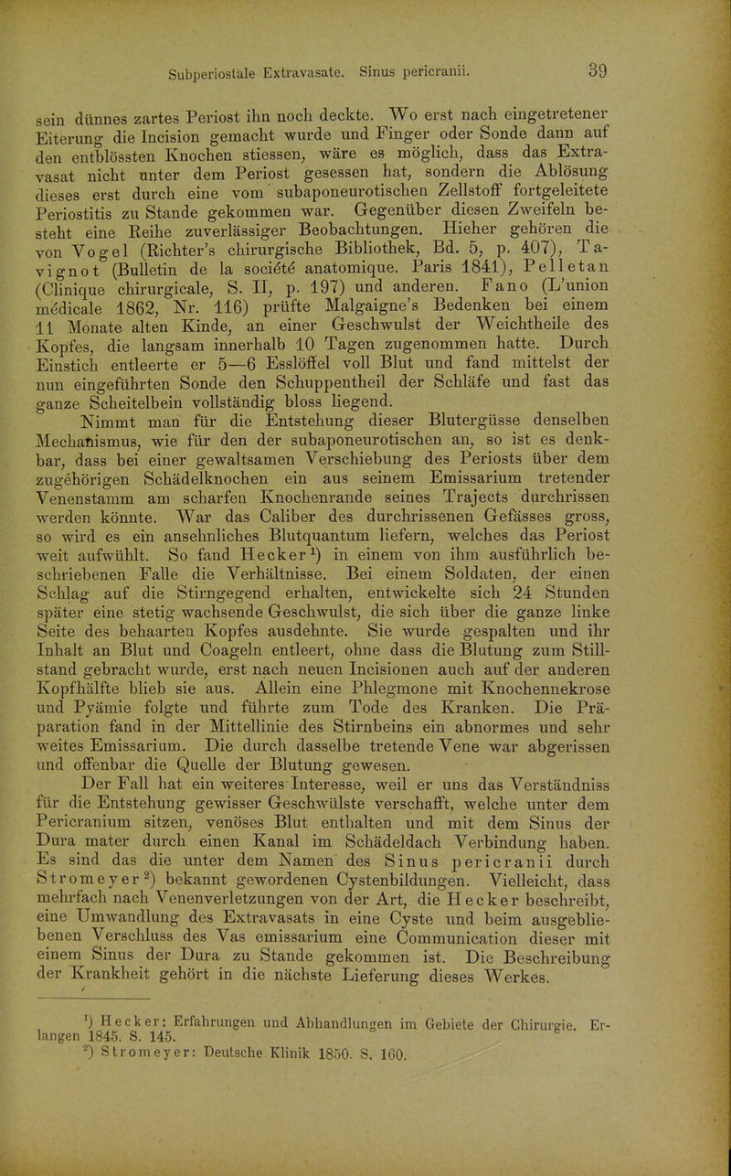 sein dünnes zartes Periost ihn noch deckte. Wo erst nach eingetretener Eiterung die Incision gemacht wurde und Finger oder Sonde dann auf den entblössten Knochen stiessen, wäre es möglich, dass das Extra- vasat nicht unter dem Periost gesessen hat, sondern die Ablösung dieses erst durch eine vom subaponeurotischen Zellstoff fortgeleitete Periostitis zu Stande gekommen war. Gegenüber diesen Zweifeln be- steht eine Reihe zuverlässiger Beobachtungen. Hieher gehören die von Vogel (Richter's chirurgische Bibliothek, Bd. 5, p. 407), Ta- vignot (Bulletin de la sociöt^ anatomique. Paris 1841), Pelletan (Clinique chirurgicale, S. II, p. 197) und anderen. Fano (L'union medicale 1862, Nr. 116) prüfte Malgaigne's Bedenken bei einem 11 Monate alten Kinde, an einer Geschwulst der Weichtheile des Kopfes, die langsam innerhalb 10 Tagen zugenommen hatte. Durch Einstich entleerte er 5—6 Esslöflfel voll Blut und fand mittelst der nun eingeführten Sonde den Schuppentheil der Schläfe und fast das ganze Scheitelbein vollständig bloss liegend. Nimmt man für die Entstehung dieser Blutergüsse denselben Mechanismus, wie für den der subaponeurotischen an, so ist es denk- bar, dass bei einer gewaltsamen Verschiebung des Periosts über dem zugehörigen Schädelknochen ein aus seinem Emissarium tretender Venenstamm am scharfen Knochenrande seines Trajects durchrissen werden könnte. War das Caliber des durchrissenen Gefässes gross, so wird es ein ansehnliches Blutquantum liefern, welches das Periost weit aufwühlt. So fand Hecker^) in einem von ihm ausführlich be- schriebenen Falle die Verhältnisse. Bei einem Soldaten, der einen Schlag auf die Stirngegend erhalten, entwickelte sich 24 Stunden später eine stetig wachsende Geschwulst, die sich über die ganze linke Seite des behaarten Kopfes ausdehnte. Sie wurde gespalten und ihr Inhalt an Blut und Coageln entleert, ohne dass die Blutung zum Still- stand gebracht wurde, erst nach neuen Incisionen auch auf der anderen Kopfhälfte blieb sie aus. Allein eine Phlegmone mit Knochennekrose und Pyämie folgte und führte zum Tode des Kranken. Die Prä- paration fand in der Mittellinie des Stirnbeins ein abnormes und sehr weites Emissarium. Die durch dasselbe tretende Vene war abgerissen und offenbar die Quelle der Blutung gewesen. Der Fall hat ein weiteres Interesse, weil er uns das Verständniss für die Entstehung gewisser Geschwülste verschafft, welche unter dem Pericranium sitzen, venöses Blut enthalten und mit dem Sinus der Dura mater durch einen Kanal im Schädeldach Verbindung haben. Es sind das die unter dem Namen des Sinus pericranii durch St romeyer^) bekannt gewordenen Cystenbildungen. Vielleicht, dass naehrfach nach Venenverletzungen von der Art, die H e c k e r beschreibt, eine Umwandlung des Extravasats in eine Cyste und beim ausgeblie- benen Verschluss des Vas emissarium eine Communication dieser mit einem Sinus der Dura zu Stande gekommen ist. Die Beschreibung der Krankheit gehört in die nächste Lieferung dieses Werkes. ^) Heck er: Erfahrungen und Abhandlungen im Gebiete der Chirurgie. Er- langen 1845. S. 145. ^ 2) Stromeyer: Deutsche Klinik 1850. S. 160.