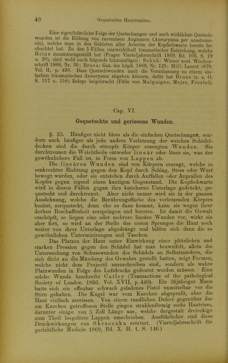 Eine eigenthümliche Folge der Quetschungen und auch wirkhchen Quetsch- wunden ist die Bildung von racemösen Angiomen (Aneurysma per anastomo- sin), welche man in den Gebieten aller Arterien der Kopfschwarte bereits be- obachtet hat. Zu den 5 Fällen unzweifelhaft traumatischer Entstehung, welche Heine zusammengestellt hat (Prager Vierteljahrsschrift 1869. Bd. 103, S. 19 u. 20), sind wohl noch folgende hinzuzufügen: Schuh: Wiener med Wochen- schrift 1866, Nr. 30; Broca: Gaz. des höpit. 1869, Nr. 125; Hill: Lancet 1870. Vol. II, p. 430. Dass Quetschwunden auch die Veranlassung zu einem ein- fachen traumatischen Aneurysma abgeben können, dafür hat Bruns (a. a. 0. S. 157 u. 158) Belege beigebracht (Fälle von Malgaigne, Mejer, Frestel)! Cap. VI. Gequetschte und gerissene Wunden. §. 33. Häufiger niclit bloss als die einfachen Quetschungeö, son- dern auch häufiger als jede andere Verletzung der weichen Schädel- decken sind die durch stumpfe Körper erzeugten Wunden. Sie durchtrennen die Weichtheile entweder linear oder lösen sie, was der gewöhnlichere Fall ist, in Form von Lappen ab. Die lineären Wunden sind von Körpern erzeugt, welche in senkrechter Richtung gegen den Kopf durch Schlag, Stoss oder Wurf bewegt wurden, oder sie entstehen durch Auffallen oder Anprallen des Kopfes gegen irgend einen kantigen Gegenstand. Die Kopfschwarte wird in diesen Fällen gegen ihre knöcherne Unterlage gedrückt, ge- quetscht und durchtrennt. Aber nicht immer wird sie in der ganzen Ausdehnung, welche die Berührungsfläche des verletzenden Körpers besitzt, zerquetscht, denn ehe es dazu kommt, kann sie wegen ihrer derben Beschaffenheit zerspringen und bersten. Ist damit die Gewalt erschöpft, so liegen eine oder mehrere lineare Wunden vor, wirkt sie aber fort, so wird an der Stelle des ersten Sprunges die Haut noch weiter von ihrer Unterlage abgedrängt und bilden sich dann die so gewöhnlichen Unterminirungen und Taschen. Das Platzen der Haut unter Einwirkung einer plötzlichen und starken Pression gegen den Schädel hat man bezweifelt, allein die Untersuchung von Schusswunden des Schädels an Selbstmördern, die sich dicht an die Mündung des Gewehrs gestellt hatten, zeigt Formen, welche nicht dem Projectil zuzuschreiben sind, sondern als wahre Platzwunden in Folge des Luftdrucks gedeutet werden müssen. Eine solche Wunde beschreibt Catley (Transactions of the pathological Society of London. 1866. Vol. XVII, p. 440). Ein 36jähriger Mann hatte sich ein offenbar schwach geladenes Pistol unmittelbar vor die Stirn gehalten. Die Kugel war vom Knochen abgeprallt, aber die Haut vielfach zerrissen. Von einem rundlichen Defect gegenüber der am Knochen getroffenen Stelle gingen strahlenförmig sechs Hautrisse, darunter einige von 5 Zoll Länge aus, welche dergestalt dreieckige zum Theil losgelöste Lappen umschrieben. Ausführlicher sind diese Druckwirkungen von Skrzeczka erörtert. (Vierteljalirsschrift für gerichtliche Medicin 1869, Bd. X. H. 1. S. 146.)
