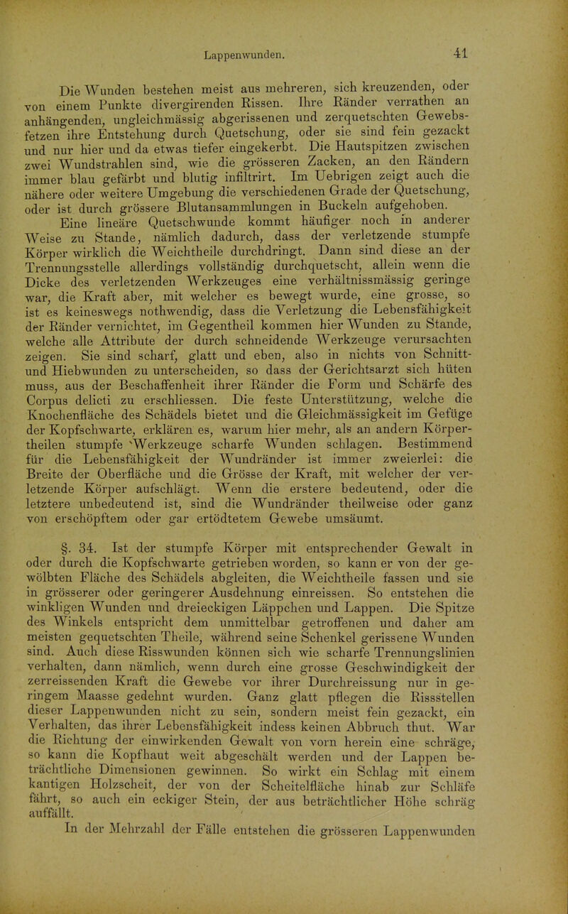Die Wunden bestehen meist aus mehreren, sich kreuzenden, oder von einem Punkte divergirenden Rissen. Ihre Ränder verrathen an anhängenden, ungleichmässig abgerissenen und zerquetschten Gewebs- fetzen ihre Entstehung durch Quetschung, oder sie sind fein gezackt und nur hier und da etwas tiefer eingekerbt. Die Hautspitzen zwischen zwei Wundstrahlen sind, wie die grösseren Zacken, an den Rändern immer blau gefärbt und blutig infiltrirt. Im Uebrigen zeigt auch die nähere oder weitere Umgebung die verschiedenen Grade der Quetschung, oder ist durch grössere Blutansajnmlungen in Buckeln aufgehoben. Eine lineare Quetschwunde kommt häufiger noch in anderer Weise zu Stande, nämlich dadurch, dass der verletzende stumpfe Körper wirklich die Weichtheile durchdringt. Dann sind diese an der Trennungsstelle allerdings vollständig durchquetscht, allein wenn die Dicke des verletzenden Werkzeuges eine verhältnissmässig geringe war, die Kraft aber, mit welcher es bewegt wurde, eine grosse, so ist es keineswegs nothwendig, dass die Verletzung die Lebensfähigkeit der Ränder vernichtet, im Gegentheil kommen hier Wunden zu Stande, welche alle Attribute der durch schneidende Werkzeuge verursachten zeigen. Sie sind scharf, glatt und eben, also in nichts von Schnitt- und Hiebwunden zu unterscheiden, so dass der Gerichtsarzt sich hüten muss, aus der Beschaffenheit ihrer Ränder die Form und Schärfe des Corpus delicti zu erschliessen. Die feste Unterstützung, welche die Knochenfläche des Schädels bietet und die Gleichmässigkeit im Gefüge der Kopfschwarte, erklären es, warum hier mehr, als an andern Körper- theilen stumpfe ^Werkzeuge scharfe Wunden schlagen. Bestimmend für die Lebensfähigkeit der Wundränder ist immer zweierlei: die Breite der Oberfläche und die Grösse der Kraft, mit welcher der ver- letzende Körper aufschlägt. Wenn die erstere bedeutend, oder die letztere unbedeutend ist, sind die Wundränder theilweise oder ganz von erschöpftem oder gar ertödtetem Gewebe umsäumt. §. 34. Ist der stumpfe Körper mit entsprechender Gewalt in oder durch die Kopfschwarte getrieben worden, so kann er von der ge- wölbten Fläche des Schädels abgleiten, die Weichtheile fassen und sie in grösserer oder geringerer Ausdehnung einreissen. So entstehen die winkligen Wunden und dreieckigen Läppchen und Lappen. Die Spitze des Winkels entspricht dem unmittelbar getroffenen und daher am meisten gequetschten Theile, während seine Schenkel gerissene Wunden sind. Auch diese Risswunden können sich wie scharfe Trennungslinien verhalten, dann nämlich, wenn durch eine grosse Geschwindigkeit der zerr eissenden Kraft die Gewebe vor ihrer Durchreissung nur in ge- ringem Maasse gedehnt wurden. Ganz glatt pflegen die Rissstellen dieser Lappenwunden nicht zu sein, sondern meist fein gezackt, ein Verhalten, das ihrer Lebensfähigkeit indess keinen Abbruch thut. War die Richtung der einwirkenden Gewalt von vorn herein eine schräge, so kann die Kopfhaut weit abgeschält werden und der Lappen be- trächtUche Dimensionen gewinnen. So wirkt ein Schlag mit einem kantigen Holzscheit, der von der Scheitelfläche hinab zur Schläfe fährt, so auch ein eckiger Stein, der aus beträchtlicher Höhe schräg auffällt. In der Mehrzahl der Fälle entstehen die grösseren Lappenwunden