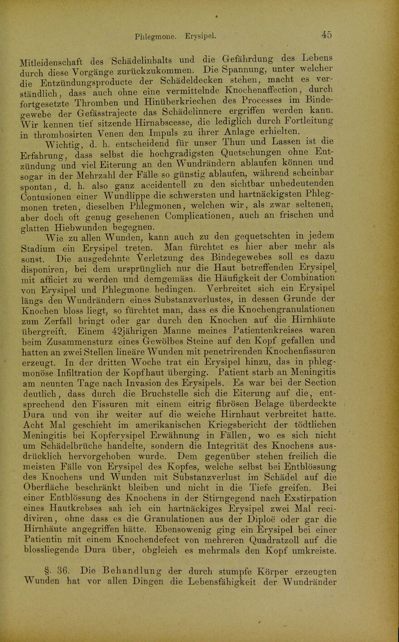 Phlegmone. Erysipel. Mitleidenschaft des Schädelinhalts und die Gefährdung des Lebens durch diese Vorgänge zurückzukommen. Die Spannung, unter welcher die Entzündungsproducte der Schädeldecken stehen, macht es ver- ständlich, dass auch ohne eine vermittelnde KnochenaiFection, durch fortgesetzte Thromben und Hinüberkriechen des Processes im Binde- gewebe der Gefässtrajecte das Schädelinnere ergriffen werden kann. Wir kennen tief sitzende Hirnabscesse, die lediglich durch Fortleitung in thrombosirten Venen den Impuls zu ihrer Anlage erhielten. Wichtig, d. h. entscheidend für unser Thun und Lassen ist die Erfahrung, dass selbst die hochgradigsten Quetschungen ohne Ent- zündung und viel Eiterung an den Wundrändern ablaufen können und sogar in der Mehrzahl der Fälle so günstig ablaufen, während scheinbar spontan, d. h. also ganz accidentell zu den sichtbar unbedeutenden Contusionen einer Wundlippe die schwersten und hartnäckigsten Phleg- monen treten, dieselben Phlegmonen, welchen wir, als zwar seltenen, aber doch oft genug gesehenen Complicationen, auch an frischen und glatten Hiebwunden begegnen. Wie zu allen Wunden, kann auch zu den gequetschten in jedem Stadium ein Erysipel treten. Man fürchtet es hier aber mehr als sonst. Die ausgedehnte Verletzung des Bindegewebes soll es dazu disponiren, bei dem ursprünglich nur die Haut betreffenden Erysipel^ mit afficirt zu werden und demgemäss die Häufigkeit der Combination von Erysipel und Phlegmone bedingen. Verbreitet sich ein Erysipel längs den Wundrändern eines Substanzverlustes, in dessen Grunde der Knochen bloss liegt, so fürchtet man, dass es die Knochengranulationen zum Zerfall bringt oder gar durch den Knochen auf die Hirnhäute übergreift. Einem 42jährigen Manne meines Patientenkreises waren beim Zusammensturz eines Gewölbes Steine auf den Kopf gefallen und hatten an zwei Stellen lineäre Wunden mit penetrirenden Knochenfissuren erzeugt. In der dritten Woche trat ein Erysipel hinzu, das in phleg- monöse Infiltration der Kopfhaut überging. Patient starb an Meningitis am neunten Tage nach Invasion des Erysipels. Es war bei der Section deutlich, dass durch die Bruchstelle sich die Eiterung auf die, ent- sprechend den Fissuren mit einem eitrig fibrösen Belage überdeckte Dura und von ihr weiter auf die weiche Hirnhaut verbreitet hatte. Acht Mal geschieht im amerikanischen Kriegsbericht der tödtlichen Meningitis bei Kopferysipel Erwähnung in Fällen, wo es sich nicht um Schädelbrüche handelte, sondern die Integrität des Knochens aus- drücklich hervorgehoben wurde. Dem gegenüber stehen freilich die meisten Fälle von Erysipel des Kopfes, welche selbst bei Entblössung des Knochens und Wunden mit Substanzverlust im Schädel auf die Oberfläche beschränkt bleiben und nicht in die Tiefe greifen. Bei einer Entblössung des Knochens in der Stirngegend nach Exstirpation eines Hautkrebses sah ich ein hartnäckiges Erysipel zwei Mal reci- diviren, ohne dass es die Granulationen aus der Diploe oder gar die Hirnhäute angegriffen hätte. Ebensowenig ging ein Erysipel bei einer Patientin mit einem Knochendefect von mehreren Quadratzoll auf die biossliegende Dura über, obgleich es mehrmals den Kopf umkreiste. §. 36. Die Behandlung der durch stumpfe Körper erzeugten Wunden hat vor allen Dingen die Lebensfähigkeit der Wundränder