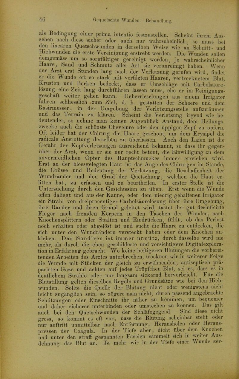 als Bedingung einer prima intentio festzustellen. Scheint ihrem Aus- sehen nach diese sicher oder auch nur wahrscheinlich, so muss bei den linearen Quetschwunden in derselben Weise wie an Schnitt- und Hiebwunden die erste Vereinigung erstrebt werden. Die Wunden sollen demgemäss um so sorgfältiger gereinigt werden, je wahrscheinlicher Haare, Sand und Schmutz aller Art sie verunreinigt haben. Wenn der Arzt erst Stunden lang nach der Verletzung gerufen wird, findet er die Wunde oft so stark mit verfilzten Haaren, vertrocknetem Blut, Krusten und Borken bedeckt, dass er Umschläge mit Carbolsäure- lösung eine Zeit lang durchführen lassen muss, ehe er im Reinigungs- geschäft weiter gehen kann. Ueberrieselungen aus einem Irrigator führen schliesslich zum Ziel, d. h. gestatten der Scheere und dem Rasirmesser, in der Umgebung der Verletzungsstelle aufzuräumen und das Terrain zu klären. Scheint die Verletzung irgend wie be- deutender, so nehme man keinen Augenbhck Anstand, dem Heilungs- zwecke auch die schönste Chevelure oder den üppigen Zopf zu opfern. Oft leider hat der Chirurg die Haare geschont, um dem Erysipel die radicale Ausrottung derselben zu überlassen. Auch den Laien ist die Gefahr der Kopfverletzungen ausreichend bekannt, so dass ihr gegen- über der Arzt, wenn er sie nur recht betont, die Einwilligung zu dem unvermeidlichen Opfer des Hauptschmuckes immer erreichen wird. Erst an der blossgelegten Haut ist das Auge des Chirurgen im Stande, die Grösse und Bedeutung der Verletzung, die Beschaffenheit der Wundränder und den Grad der Quetschung-, welchen die Haut er- litten hat, zu erfassen und zu beurtheilen. In erster Stelle ist die Untersuchung durch den Gesichtssinn zu üben. Erst wenn die Wunde offen daliegt und aus der Kanne, oder dem niedrig gehaltenen Irrigator ein Strahl von dreiprocentiger Carbolsäurelösung über ihre Umgebung, ihre Ränder und ihren Grund geleitet wird, tastet der gut desinficirte Finger nach fremden Körpern in den Taschen der Wunden, nach Knochensplittern oder Spalten und Eindrücken, fühlt, ob das Periost noch erhalten oder abgelöst ist und sucht die Haare zu entdecken, die sich unter den Wundrändern versteckt haben oder dem Knochen an- kleben. Das Sondiren ist immer unnütz, durch dasselbe wird nie mehr, als durch die eben geschilderte und vorsichtigere Digitalexplora- tion in Erfahrung gebracht. Wo keine heftigeren Blutungen die vorberei- tenden Arbeiten des Arztes unterbrechen, trocknen wir in weiterer Folge die Wunde mit Stücken der gleich zu erwähnenden, antiseptisch prä- parirten Gaze und achten auf jedes Tröpfchen Blut, sei es, dass es in deutlichem Strahle oder nur langsam sickernd hervorbricht. Für die Blutstillung gelten dieselben Regeln und Grundsätze wie bei den Hieb- wimden. Sollte die Quelle der Blutung nicht oder wenigstens nicht leicht zugänglich sein, so zögere man nicht, durch passend angebrachte Schlitzungen oder Einschnitte ihr näher zu kommen, um bequemer und daher sicherer unterbinden oder umstechen zu können. ^ Das gilt auch bei den Quetschwunden der Schläfegegend. Sind diese nicht gross, so kommt es oft vor, dass die Blutung scheinbar steht oder nur auftritt unmittelbar nach Entfernung, Herausholen oder Heraus- pressen der Coagula. In der Tiefe aber, dicht über dem Knochen und unter den straff gespannten Fascien sammelt sich in weiter Aus- dehnung das Blut an. Je mehr wir in der Tiefe einer Wunde zer-