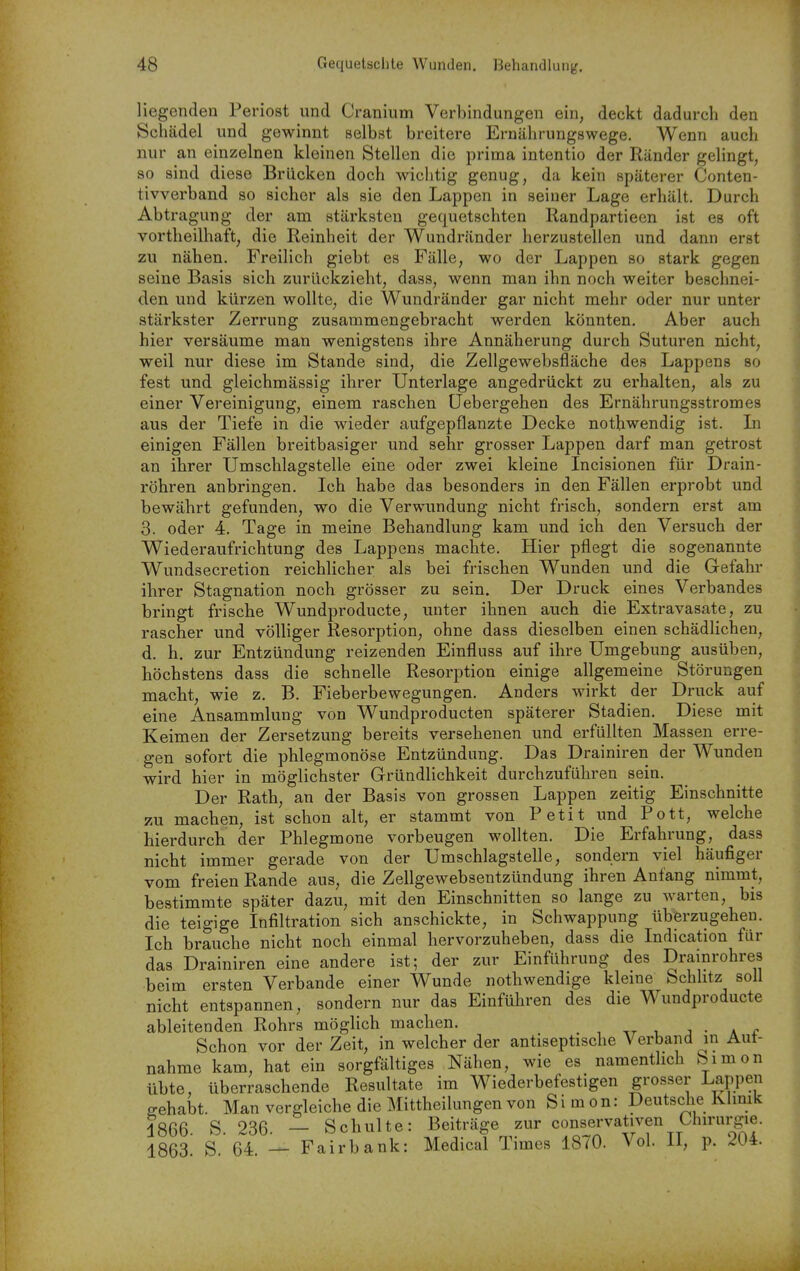 liegenden Periost und Cranium Verbindungen ein, deckt dadurch den Schcädel und gewinnt selbst breitere Ernährungswege. Wenn auch nur an einzelnen kleinen Stellen die prima intentio der Ränder gelingt, so sind diese Brücken doch wichtig genug, da kein späterer Conten- tivverband so sicher als sie den Lappen in seiner Lage erhält. Durch Abtragung der am stärksten gequetschten Randpartieen ist es oft vortheilhaft, die Reinheit der Wundränder herzustellen und dann erst zu nähen. Freilich giebt es Fälle, wo der Lappen so stark gegen seine Basis sich zurückzieht, dass, wenn man ihn noch weiter beschnei- den und kürzen wollte, die Wundränder gar nicht mehr oder nur unter stärkster Zerrung zusammengebracht werden könnten. Aber auch hier versäume man wenigstens ihre Annäherung durch Suturen nicht, weil nur diese im Stande sind, die Zellgewebsfläche des Lappens so fest und gleichmässig ihrer Unterlage angedrückt zu erhalten, als zu einer Vereinigung, einem raschen üebergehen des Ernährungsstrom es aus der Tiefe in die wieder aufgepflanzte Decke nothwendig ist. Li einigen Fällen breitbasiger und sehr grosser Lappen darf man getrost an ihrer Umschlagstelle eine oder zwei kleine Incisionen für Drain- röhren anbringen. Ich habe das besonders in den Fällen erprobt und bewährt gefunden, wo die Verwundung nicht frisch, sondern erst am 3. oder 4. Tage in meine Behandlung kam und ich den Versuch der Wiederaufrichtung des Lappens machte. Hier pflegt die sogenannte Wundsecretion reichlicher als bei frischen Wunden und die Gefahr ihrer Stagnation noch grösser zu sein. Der Druck eines Verbandes bringt frische Wundproducte, unter ihnen auch die Extravasate, zu rascher und völliger Resorption, ohne dass dieselben einen schädlichen, d. h. zur Entzündung reizenden Einfluss auf ihre Umgebung ausüben, höchstens dass die schnelle Resorption einige allgemeine Störungen macht, wie z. B. Fieberbewegungen, Anders wirkt der Druck auf eine Ansammlung von Wundproducten späterer Stadien. Diese mit Keimen der Zersetzung bereits versehenen und erfüllten Massen erre- gen sofort die phlegmonöse Entzündung. Das Drainiren der Wunden wird hier in möglichster Gründlichkeit durchzuführen sein. Der Rath, an der Basis von grossen Lappen zeitig Einschnitte zu machen, ist schon alt, er stammt von Petit und Pott, welche hierdurch der Phlegmone vorbeugen wollten. Die Erfahrung, dass nicht immer gerade von der Umschlagstelle, sondern viel häufiger vom freien Rande aus, die Zellgewebsentzündung ihren Anfang nimmt, bestimmte später dazu, mit den Einschnitten so lange zu warten, bis die teigige Infiltration sich anschickte, in Schwappung überzugehen. Ich brauche nicht noch einmal hervorzuheben, dass die Indication für das Drainiren eine andere ist; der zur Einführung des Drainrohres beim ersten Verbände einer Wunde nothwendige kleine Schlitz soll nicht entspannen, sondern nur das Einführen des die Wundproducte ableitenden Rohrs möglich machen. Schon vor der Zeit, in welcher der antiseptische Verband in Aut- nahme kam, hat ein sorgfältiges Nähen, wie es namentlich Simon übte, überraschende Resultate im Wiederbefestigen grosser Lappen gehabt. Man vergleiche die Mittheilungen von Si m on: Deutsche Klmik 1866 S. 236. — Schulte: Beiträge zur conservativen Uiirurgie. 1863 S 64 — Fairbank: Medical Times 1870. Vol II, p. 204.