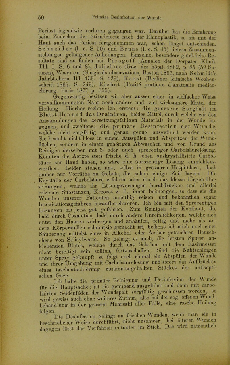 Periost irgendwie verloren gegangen war. Darüber hat die Erfahrung beim Zudecken der Stirndefecte nach der Rhinoplastik, so oft mit der Haut auch das Periost fortgenommen war, schon längst entschieden. Schneider (1. c. S. 50) und Bruns (1. c. S. 45) liefern Zusammen- stellungen gelungener Anheilungen. Einzelne, besonders glückliche Re- sultate sind zu finden bei Pirogoff (Annalen der Dorpater Klinik Thl. I, S. 6 nnd 8), Joliclerc (Gaz. des höpit. 1862, p. 85 (52 Su- turen), Warren (Surgicals observations, Boston 1867, nach Schmidt's Jahrbüchern Bd. 139. S. 129), Karst (Berliner klinische Wochen- schrift 1867. S. 249), Riebet (Trait^ pratique d'anatomie medico- chirurg. Paris 1877 p. 355). Gegenwärtig besitzen wir aber ausser einer in vielfacher Weise vervollkommneten Naht noch andere und viel wirksamere Mittel der Heilung. Hierher rechne ich erstens: die grössere Sorgfalt im Blutstillen und das Drainiren, beides Mittel, durch welche wir den Ansammlungen des zersetzungsfähigen Materials in der Wunde be- gegnen, und zweitens: die primäre Desinfection der Wunde, welche nicht sorgfältig und genau genug ausgeführt werden kann. Sie besteht nicht bloss in einem Ausspülen und Abspritzen der Wund- flächen, sondern in einem gehörigen Abwaschen und von Grund aus Reinigen derselben mit 3- oder auch 5procentiger Carbolsäurelösung. Könnten die Aerzte stets frische d. h. eben auskrystallisirte Carbol- säure zur Hand haben, so wäre eine 5prozentige Lösung empfehlens- werther. Leider stehen uns, selbst in grösseren Hospitälern, doch immer nur Vorräthe zu Gebote, die schon einige Zeit lagern. Die Krystalle der Carbolsäure erfahren aber durch das blosse Liegen Um- setzungen, welche ihr Lösungsvermögen herabdrücken und allerlei reizende Substanzen, Kreosot z. B., ihnen beimengen, so dass sie die Wunden unserer Patienten unnöthig reizen und bekannthch sogar Intoxicationsgefahren heraufbeschwören. Ich bin mit den 3procentigen Lösungen bis jetzt gut gefahren. Zum Reinigen der Kopfhaut, die bald durch Cosmetica, bald durch andere Unreinlichkeiten, welche sich unter den Haaren verbergen und anhäufen, fettig und mehr als an- dere Körperstellen schmutzig gemacht ist, bediene ich mich noch einer Säuberung mittelst eines in Alkohol oder Aether getauchten Bäusch- chens von Sahcylwatte. So gelingt es auch, die letzten Spuren an- klebenden Blutes, welche durch das Schaben mit dem Rasirmesser nicht beseitigt sein sollten, fortzuschaffen. Sind die Nahtschlingen unter Spray geknüpft, so folgt noch einmal ein Abspülen der Wunde und ihrer Umgebung mit Carbolsäurelösung und sofort das Aufdrücken eines taschentuchförmig zusammengeballten Stückes der antisepti- schen Gaze. -, . ^ . 1 -vxr j Ich halte die primäre Reinigung und Desmfection der Wunde für die Hauptsache; ist sie genügend ausgeführt und dann mit carbo- lisirten Seidenfäden der Wundspalt sorgfältig geschlossen worden so wird gewiss auch ohne weiteres Zuthun, also bei der sog. offenen Wund- behandlung in der grossen Mehrzahl aller Fälle, eine rasche Heilung folgen^_^ Desinfection gelingt an frischen Wunden, wenn lan sie in beschriebener Weise durchführt, nicht unschwer, bei älteren Wunden dagegen lässt das Verfahren mitunter im Stich. Das wird namentlich