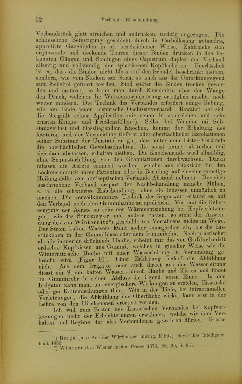 Verbandstück glatt streichen und andrücken, tüchtig angezogen. Die schliessliche Befestigung geschieht durch in Carbollosung getauchte, appretirte Gazebinden in oft besclu'iebener Weise. Zahh-eiche sich ergänzende und deckende Touren dieser Binden drücken in den be- kannten Gängen und Schlingen eines Capistrum duplex den Verband allseitig und vollständig der sphärischen Kopffläclie an. Unerlässlich ist es, dass die Binden nicht bloss auf den Schädel beschränkt bleiben, sondern, wie vom Nacken zur Stirn, so auch aus der Unterkinngegend zum Scheitel geführt werden. Sind später die Binden trocken gewor- den und erstarrt, so kann man durch Einschnitte über der Wange den Druck, welchen die W^atteunterpolsterung erträglich macht, noch weiter mindern. Die Technik des Verbandes erfordert einige Uebung, wie am Ende jeder Lister'sche Occlussivverband. Bewährt hat sich die Sorgfalt seiner Application mir schon in zahlreichen und sehr ernsten Kriegs- und Friedensfällen ^). Selbst bei Wunden mit Sub- stanzverlust und biossliegendem Knochen, kommt der Erhaltung des letzteren und der Vermeidung tieferer oder oberflächlicher Exfoliationen seiner Substanz der Umstand zu gut, dass unter dem Lister-Verbände die oberflächlichen Gewebsschichten, die sonst immer absterben und sich dann abstossen, erhalten bleiben. Die Knochenrinde wird allmähhg, ohne Sequesterbildung von den Granulationen durchwachsen. Daran müssen die Aerzte erinnert werden, welche aus Rücksicht für den Lockenschmuck ihrer Patienten oder in Berufung auf einzelne günstige Heilungsfälle vom antiseptischen Verbände Abstand nehmen. Der eben beschriebene Verband erspart der Nachbehandlung manche Mühen, z. B. die schwierige Eisbehandlung, ohne sie indessen unmögHch zu machen. Die vervollkommnete Technik der Gegenwart erlaubt es, auf den Verband noch eine Gummihaube zu appliciren. Vertraut die Uebcr- zeugung der Aerzte so sehr der Wärmeentziehung bei Kopfverletzun- gen, wie das Stromeyer un-d andere thaten, so steht der Anwen- dung des von Winternitz2) geschilderten Verfahrens nichts im Wege. Der Strom kalten Wassers kühlt sicher energischer ab, als die Eis- stückchen in der Gummiblase oder dem Gummihelm. Noch practischer als die immerhin drückende Haube, scheint mir das von Goldschmidt erdachte Kopfkissen aus Gummi, welches in gleicher Weise wie die Winternitz'sehe Haube mit einer Wasserleitung in Verbindung ge- bracht wird (Figur 10). Einer Erklärung bedarf die Abbildung nicht. Aus dem Irrigator oder auch direct aus der Wasserleitung fliesst ein Strom kalten Wassers durch Haube und Kissen und findet im Gummirohr b seinen Abfluss in irgend einen Eimer. In den Irrigator kann man, um energischere Wirkungen zu erzielen, Eisstucke oder gar Kältemischungen thun., Wie in der Tiefe, bei mtracramellen Verletzungen, die Abkühlung der Oberfläche wirkt, kann erst m der Lehre von den Hirnläsionen erörtert werden. , . r Ich will zum Besten des Lister'schen Verbandes bei Kopfver- letzungen nicht der Erleichterungen erwähnen, welche wir dem Ver- halten und Regime der also Verbundenen gewähren dürfen. Grosse ^) Bergmann: Aus der Würzburger chirurg. Klinik. Bayrisches Intelligenz- blatt ^fj^^^y • Wiener medic. Presse 1878. Nr. 30, S. 951.