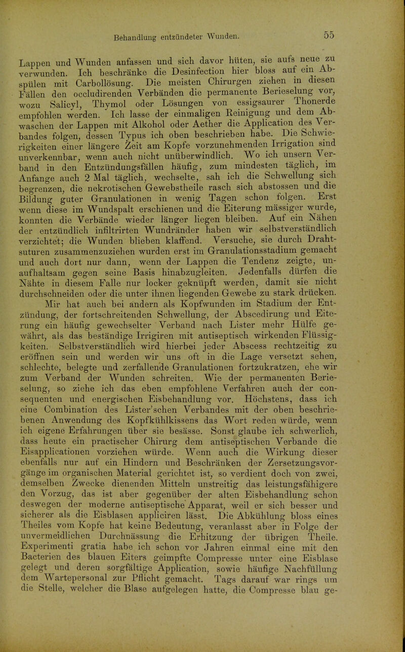 Lappen und Wunden anfassen und sich davor hüten, sie aufs neue zu verwunden. Ich beschränke die Desinfection hier bloss auf ein Ab- spülen mit Carbollösung. Die meisten Chirurgen ziehen m diesen Fällen den occludirenden Verbänden die permanente Berieselung voir, wozu Salicyl, Thymol oder Lösungen von essigsaurer Thonerde empfohlen werden. Ich lasse der einmaligen Reinigung und dem Ab- waschen der Lappen mit Alkohol oder Aether die Application des Ver- bandes folgen, dessen Typus ich oben beschrieben habe. Die Schwie- rigkeiten einer längere Zeit am Kopfe vorzunehmenden Irrigation sind unverkennbar, wenn auch nicht unüberwindlich. Wo ich unsern Ver- band in den Entzündungsfällen häufig, zum mindesten tägHch, im Anfange auch 2 Mal täglich, wechselte, sah ich die Schwellung sich begrenzen, die nekrotischen Gewebstheile rasch sich abstossen und die Bildung guter Granulationen in wenig Tagen schon folgen. Erst wenn diese im Wundspalt erschienen und die Eiterung mässiger wurde, konnten die Verbände wieder länger liegen bleiben. Auf ein Nähen der entzündlich infiltrirten W^undränder haben wir selbstverständlich verzichtet; die Wunden blieben klafiend. Versuche, sie durch Draht- suturen zusammenzuziehen wurden erst im Granulationsstadium gemacht und auch dort nur dann, wenn der Lappen die Tendenz zeigte, un- aufhaltsam gegen seine Basis hinabzugleiten. Jedenfalls dürfen die Nähte in diesem Falle nur locker geknüpft werden, damit sie nicht durchschneiden oder die unter ihnen liegenden Gewebe zu stark drücken. Mir hat auch bei andern als Kopfwunden im Stadium der Ent- zündung, der fortschreitenden Schwellung, der Abscedirung und Eite- rung ein häufig gewechselter Verband nach Lister mehr Hülfe ge- währt, als das beständige Irrigiren mit antiseptisch wirkenden Flüssig- keiten. SelbstverständHch wird hierbei jeder Abscess rechtzeitig zu eröffnen sein und werden wir uns oft in die Lage versetzt sehen, schlechte, belegte und zerfallende Granulationen fortzukratzen, ehe wir zum Verband der Wunden schreiten. Wie der permanenten Berie- selung, so ziehe ich das eben empfohlene Verfahren auch der con- sequenten und energischen Eisbehandlung vor. Höchstens, dass ich eine Combination des Lister'schen Verbandes mit der oben beschrie- benen Anwendung des Kopfkühlkissens das Wort reden würde, wenn ich eigene Erfahrungen über sie besässe. Sonst glaube ich schwerlich, dass heute ein practischer Chirurg dem antiseptischen Verbände die Eisapplicationen vorziehen würde. Wenn auch die Wirkung dieser ebenfalls nur auf ein Hindern und Beschränken der Zersetzungsvor- gänge im organischen Material gerichtet ist, so verdient doch von zwei, demselben Zwecke dienenden Mitteln unstreitig das leistungsfähigere den Vorzug, das ist aber gegenüber der alten Eisbehandlung schon deswegen der moderne antiseptische Apparat, weil er sich besser und sicherer als die Eisblasen appliciren lässt. Die Abkühlung bloss eines Theiles vom Kopfe hat keine Bedeutung, veranlasst aber in Folge der unvermeidlichen Durchnässung die Erhitzung der übrigen Theile. Experimenti gratia habe ich schon vor Jahren einmal eine mit den Bacterien des blauen Eiters geimpfte Compresse unter eine Eisblase gelegt und deren sorgfältige Application, sowie häufige Nachfüllung dem Wartepersonal zur Pflicht gemacht. Tags darauf war rings um die Stelle, welcher die Blase aufgelegen hatte, die Compresse blau ge-