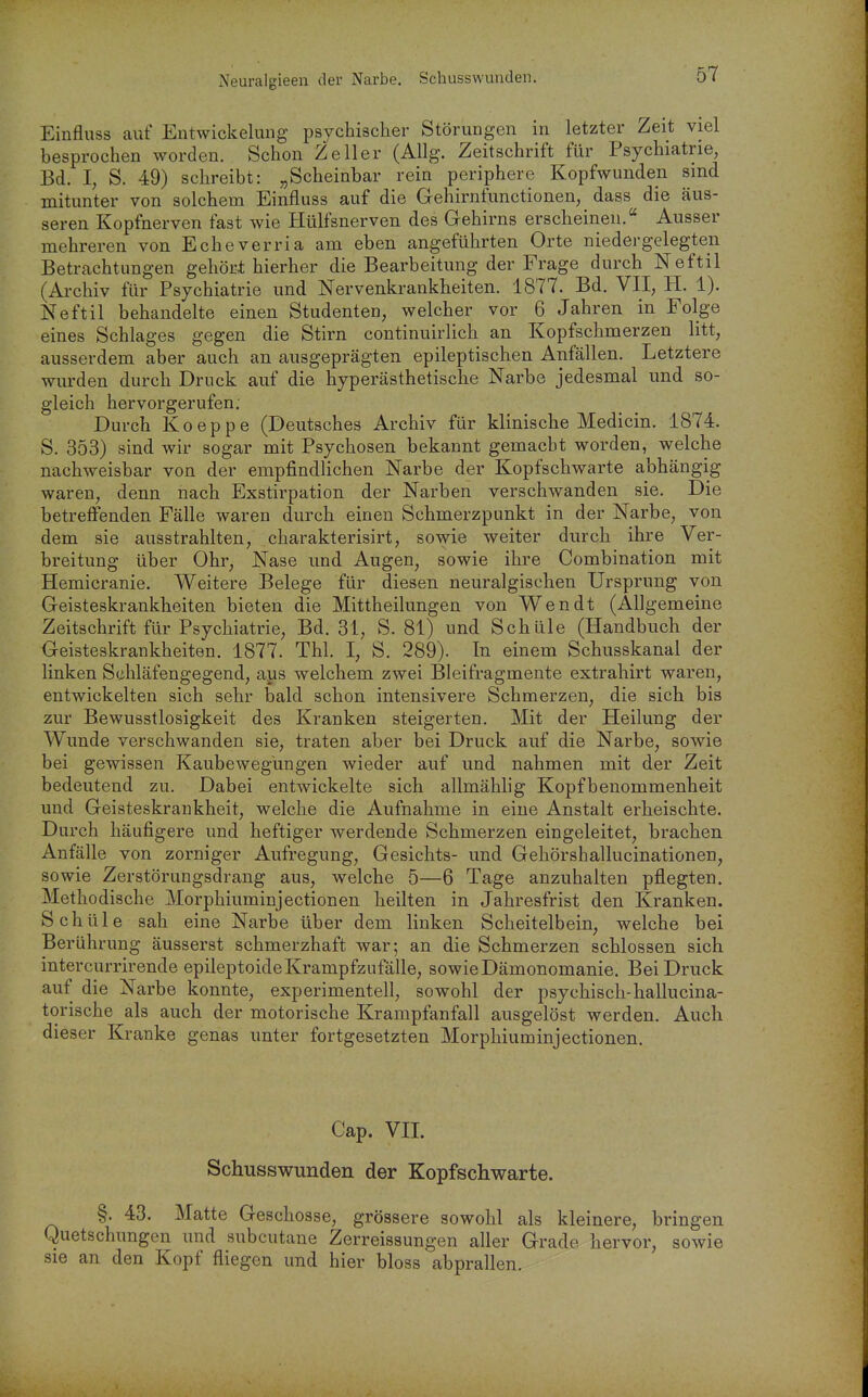 Neuralgieen der Narbe. Schusswunden. Einfluss auf Entwickelung psychischer Störungen in letzter Zeit viel besprochen worden. Schon Zell er (Allg. Zeitschrift für Psychiatrie, Bd. I, S. 49) schreibt: „Scheinbar rein periphere Kopfwunden sind mitunter von solchem Einfluss auf die Gehirnfunctionen, dass die äus- seren Kopfnerven fast wie Hülfsnerven des Gehirns erscheinen. Ausser mehreren von Echeverria am eben angeführten Orte niedergelegten Betrachtungen gehört hierher die Bearbeitung der Frage durch Neftil (Archiv für Psychiatrie und Nervenkrankheiten. 1877. Bd. VII, H. 1). Neftil behandelte einen Studenten, welcher vor 6 Jahren in Folge eines Schlages gegen die Stirn continuirlich an Kopfschmerzen litt, ausserdem aber auch an ausgeprägten epileptischen Anfällen. Letztere wurden durch Druck auf die hyperästhetische Narbe jedesmal und so- gleich hervorgerufen; Durch Koeppe (Deutsches Archiv für klinische Medicin. 1874. S. 353) sind wir sogar mit Psychosen bekannt gemacht worden, welche nachweisbar von der empfindlichen Narbe der Kopfschwarte abhängig waren, denn nach Exstirpation der Narben verschwanden sie. Die betreflfenden Fälle waren durch einen Schmerzpunkt in der Narbe, von dem sie ausstrahlten, charakterisirt, sowie weiter durch ihre Ver- breitung über Ohr, Nase und Augen, sowie ihre Combination mit Hemicranie. Weitere Belege für diesen neuralgischen Ursprung von Geisteskrankheiten bieten die Mittheilungen von Wen dt (Allgemeine Zeitschrift für Psychiatrie, Bd. 31, S. 81) und Schüle (Handbuch der Geisteskrankheiten. 1877. Tbl. I, S. 289). In einem Schusskanal der linken Sühläfengegend, aus welchem zwei Bleifragmente extrahirt waren, entwickelten sich sehr bald schon intensivere Schmerzen, die sich bis zur Bewusstlosigkeit des Kranken steigerten. Mit der Heilung der Wunde verschwanden sie, traten aber bei Druck auf die Narbe, sowie bei gewissen Kaubewegüngen wieder auf und nahmen mit der Zeit bedeutend zu. Dabei entwickelte sich allmähhg Kopfbenommenheit und Geisteskrankheit, welche die Aufnahme in eine Anstalt erheischte. Durch häufigere und heftiger werdende Schmerzen eingeleitet, brachen Anfälle von zorniger Aufregung, Gesichts- und Gehörshallucinationen, sowie Zerstörungsdrang aus, welche 5—6 Tage anzuhalten pflegten. Methodische Morphiuminjectionen heilten in Jahresfrist den Kranken. Schüle sah eine Narbe über dem linken Scheitelbein, welche bei Berührung äusserst schmerzhaft war; an die Schmerzen schlössen sich intercurrirende epileptoide Krampfzufälle, sowie Dämonomanie. Bei Druck auf die Narbe konnte, experimentell, sowohl der psychisch-hallucina- torische als auch der motorische Krampfanfall ausgelöst werden. Auch dieser Kranke genas unter fortgesetzten Morphiuminjectionen. Cap. VIT. Schusswunden der Kopfschwarte. §. 43. Matte Geschosse, grössere sowohl als kleinere, bringen Quetschungen und subcutane Zerreissungen aller Grade hervor, sowie sie an den Kopf fliegen und hier bloss abprallen.