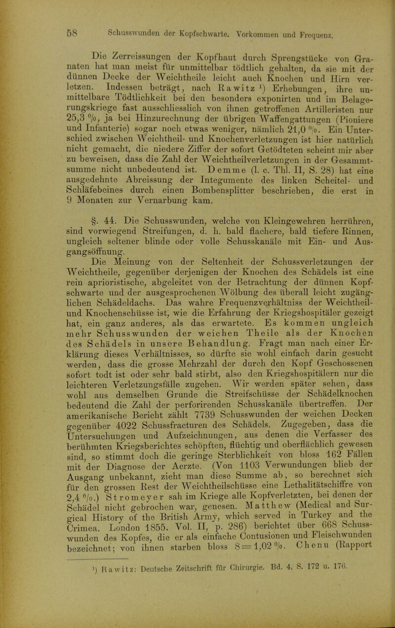 Die Zerreissungen der Kopfhaut durch Sprengstücke von Gra- naten hat man meist für unmittelbar tödtlich gehalten, da sie mit der dünnen Decke der Weichtheile leicht auch Knochen und Hirn ver- letzen. Indessen beträgt, nach Rawitz ^) Erhebungen, ihre un- mittelbare Tödtlichkeit bei den besonders exponirten und im Belage- rungskriege fast ausschliesslich von ihnen getroffenen Artilleristen nur 25,3 ja bei Hinzurechnung der übrigen Waffengattungen (Pioniere und Infanterie) sogar noch etwas weniger, nämlich 21,0 /o. Ein Unter- schied zwischen Weichtheil- und Knochenverletzungen ist hier natürlich nicht gemacht, die niedere Ziffer der sofort Getödteten scheint mir aber zu beweisen, dass die Zahl der Weichtheil Verletzungen in der Gesammt- summe nicht unbedeutend ist. Demme (1. c. Tbl. II, S. 28) hat eine ausgedehnte Abreissung der Integumente des linken Scheitel- und Schläfebeines durch einen Bombensplitter beschrieben, die erst in 9 Monaten zur Vernarbung kam. §. 44. Die Schusswunden, welche von Kleingewehren herrühren, sind vorwiegend Streifungen, d. h, bald flachere, bald tiefere Rinnen, ungleich seltener blinde oder volle Schusskanäle mit Ein- und Aus- gangsöffnung. Die Meinung von der Seltenheit der Schussverletzungen der Weichtheile, gegenüber derjenigen der Knochen des Schädels ist eine rein aprioristische, abgeleitet von der Betrachtung der dünnen Kopf- schwarte und der ausgesprochenen Wölbung des überall leicht zugäng- lichen Schädeldachs. Das wahre Frequenzverhältniss der Weichtheil- und Knochenschüsse ist, wie die Erfahrung der Kriegshospitäler gezeigt hat, ein ganz anderes, als das erwartete. Es kommen ungleich mehr Schusswunden der weichen Theile als der Knochen des Schädels in unsere Behandlung. Fragt man nach einer Er- klärung dieses Verhältnisses, so dürfte sie wohl einfach darin gesucht werden, dass die grosse Mehrzahl der durch den Kopf Geschossenen sofort todt ist oder sehr bald stirbt, also den Kriegshospitälern nur die leichteren Verletzungsfälle zugehen. Wir werden später sehen, dass wohl aus demselben Grunde die Streifschüsse der Schädelknochen bedeutend die Zahl der perforirenden Schusskanäle übertreffen. Der amerikanische Bericht zählt 7739 Schusswunden der weichen Decken gegenüber 4022 Schussfracturen des Schädels. Zugegeben, dass die Untersuchungen und Aufzeichnungen, aus denen die Verfasser des berühmten Kriegsberichtes schöpften, flüchtig und oberflächlich gewesen sind, so stimmt doch die geringe Sterblichkeit von bloss 162 Fällen mit der Diagnose der Aerzte. (Von 1103 Verwundungen blieb der Ausgang unbekannt, zieht man diese Summe ab, so berechnet sich für den grossen Rest der Weichtheilschüsse eine Lethahtätschiffre von 2 4 *'/o.) St romejer sah im Kriege alle Kopfverletzten, bei denen der Schädel nicht gebrochen war, genesen. Matthew (Medical and Sur- gical Historj of the British Army, which served in Turkey and the Crimea. London 1855. Vol. II, p. 286) berichtet über 668 Schuss- wunden des Kopfes, die er als einfache Contusionen und Fleischwunden bezeichnet; von ihnen starben bloss 8= 1,02 »/o. Chenu (Rapport ') Rawitz: Deutsche Zeitschrift für Chirurgie. Bd. 4, S. 172 u. 176.