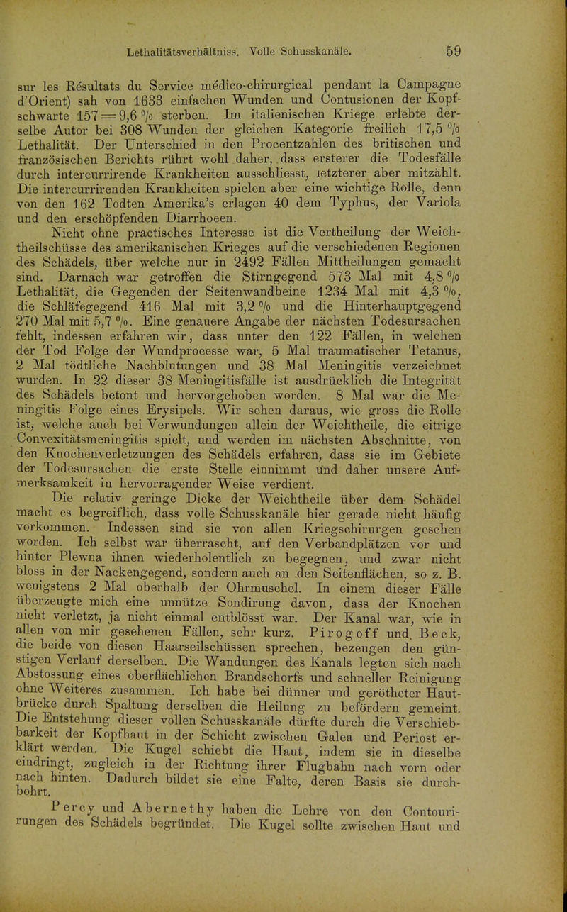 sur les Resultats du Service m(^dico-chirurgical pendant la Campagne d'Orient) sah von 1633 einfachen Wunden und Contusionen der Kopf- schwarte 157 = 9,6 > sterben. Im italienischen Kriege erlebte der- selbe Autor bei 308 Wunden der gleichen Kategorie freilich 17,5 °/o Lethalität. Der Unterschied in den Procentzahlen des britischen und französischen Berichts rührt wohl daher, ,dass ersterer die Todesfälle durch intercurrirende Krankheiten ausschliesst, letzterer aber mitzählt. Die intercurrirenden Krankheiten spielen aber eine wichtige Rolle, denn von den 162 Todten Amerika's erlagen 40 dem Typhus, der Variola und den erschöpfenden Diarrhoeen. Nicht ohne practisches Interesse ist die Vertheilung der Weich- theilschüsse des amerikanischen Krieges auf die verschiedenen Regionen des Schädels, über welche nur in 2492 Fällen Mittheilungen gemacht sind. Darnach war getroffen die Stirngegend 573 Mal mit 4,8 °/o Lethalität, die Gegenden der Seitenwandbeine 1234 Mal mit 4,3 °/o, die Schläfegegend 416 Mal mit 3,2 % und die Hinterhauptgegend 270 Mal mit 5,7 ^lo. Eine genauere Angabe der nächsten Todesursachen fehlt, indessen erfahren wir, dass unter den 122 Fällen, in welchen der Tod Folge der Wundprocesse war, 5 Mal traumatischer Tetanus, 2 Mal tödtliche Nachblutungen und 38 Mal Meningitis verzeichnet wurden. In 22 dieser 38 Meningitisfälle ist ausdrücklich die Integrität des Schädels betont und hervorgehoben worden. 8 Mal war die Me- ningitis Folge eines Erysipels. Wir sehen daraus, wie gross die Rolle ist, welche auch bei Verwundungen allein der Weichtheile, die eitrige Convexitätsmeningitis spielt, und werden im nächsten Abschnitte, von den Knochenverletzungen des Schädels erfahren, dass sie im Gebiete der Todesursachen die erste Stelle einnimmt und daher unsere Auf- merksamkeit in hervorragender Weise verdient. Die relativ geringe Dicke der Weichtheile über dem Schädel macht es begreiflich, dass volle Schusskanäle hier gerade nicht häufig vorkommen. Indessen sind sie von allen Kriegschirurgen gesehen worden. Ich selbst war überrascht, auf den Verbandplätzen vor und hinter Plewna ihnen wiederholentlich zu iDegegnen, und zwar nicht bloss in der Nackengegend, sondern auch an den Seitenflächen, so z. B. wenigstens 2 Mal oberhalb der Ohrmuschel. In einem dieser Fälle überzeugte mich eine unnütze Sondirimg davon, dass der Knochen nicht verletzt, ja nicht einmal entblösst war. Der Kanal war, wie in allen von mir gesehenen Fällen, sehr kurz. Pirogoff und. Beck, die beide von diesen Haarseilschüssen sprechen, bezeugen den gün- stigen Verlauf derselben. Die Wandungen des Kanals legten sich nach Abstossung eines oberflächlichen Brandschorfs und schneller Reinigung ohne Weiteres zusammen. Ich habe bei dünner und gerötheter Haut- brücke durch Spaltung derselben die Heilung zu befördern gemeint. Die Entstehung dieser vollen Schusskanäle dürfte durch die Verschieb- barkeit der Kopfhaut in der Schicht zwischen Galea und Periost er- klärt werden. Die Kugel schiebt die Haut, indem sie in dieselbe eindringt, zugleich in der Richtung ihrer Flugbahn nach vorn oder nach hinten. Dadurch bildet sie eine Falte, deren Basis sie durch- bohrt. Percy und Abernethy haben die Lehre von den Contouri- rungen des Schädels begründet. Die Kugel sollte zwischen Haut und
