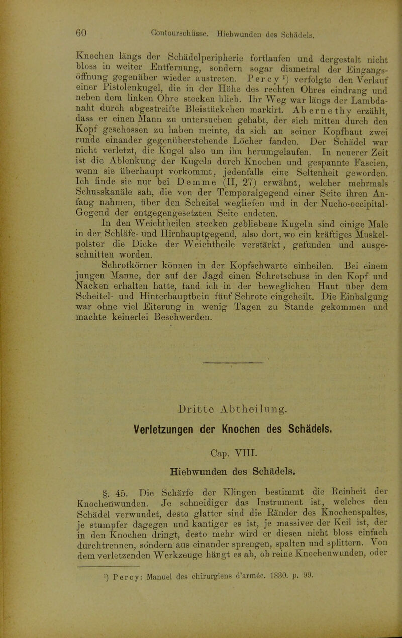 Knochen längs der Schädelperipherie fortlaufen und dergestalt nicht bloss in weiter Entfernung, sondern sogar diametral der Eingangs- öffnung gegenüber wieder austreten. Percyi) verfolgte den Verlauf einer Tistolenkugel, die in der Höhe des rechten Ohres eindrang und neben dem linken Ohre stecken blieb. Ihr Weg war längs der Lambda- naht durch abgestreifte Bleistückchen markirt. Abernethy erzählt, dass er einen Mann zu untersuchen gehabt, der sich mitten durch den Kopf geschossen zu haben meinte, da sich an seiner Kopfhaut zwei runde einander gegenüberstehende Löcher fanden. Der Schädel war nicht verletzt, die Kugel also um ihn herumgelaufen. In neuerer Zeit ist die Ablenkung der Kugeln durch Knochen und gespannte Fascien, wenn sie überhaupt vorkommt, jedenfalls eine Seltenheit geworden. Ich finde sie nur bei Demme (II, 27) erwähnt, welcher mehrmals Schusskanäle sah, die von der Temporalgegend einer Seite ihren An- fang nahmen, über den Scheitel wegliefen und in der Nucho-occipital- Gegend der entgegengesetzten Seite endeten. In den Weichtheilen stecken gebhebene Kugeln sind einige Male in der Schläfe- und Hirnhauptgegend, also dort, wo ein kräftiges Muskel- polster die Dicke der Weichtheile verstärkt, gefunden und ausge- schnitten worden. Schrotkörner können in der Kopfschwarte einheilen. Bei einem jungen Manne, der auf der Jagd einen Schrotschuss in den Kopf und Nacken erhalten hatte, fand ich in der beweglichen Haut über dem Scheitel- und Hinterhauptbein fünf Schrote eingeheilt. Die Einbalgung war ohne viel Eiterung in wenig Tagen zu Stande gekommen und machte keinerlei Beschwerden. Dritte Abtheilung. Verletzungen der Knochen des Schädels. Cap. VIII. Hiebwunden des Schädels. §. 45. Die Schärfe der Klingen bestimmt die Reinheit der Knochenwunden. Je schneidiger das Instrument ist, welches den Schädel verwundet, desto glatter sind die Ränder des Knochenspaltes, je stumpfer dagegen und kantiger es ist, je massiver der Keil ist, der in den Knochen dringt, desto mehr wird er diesen nicht bloss einfach durchtrennen, sondern aus einander sprengen, spalten und splittern. Von dem verletzenden Werkzeuge hängt es ab, ob reine Knochenwunden, oder ') Percy: Manuel des chirurgiens d'armee. 1830. p. i)9.