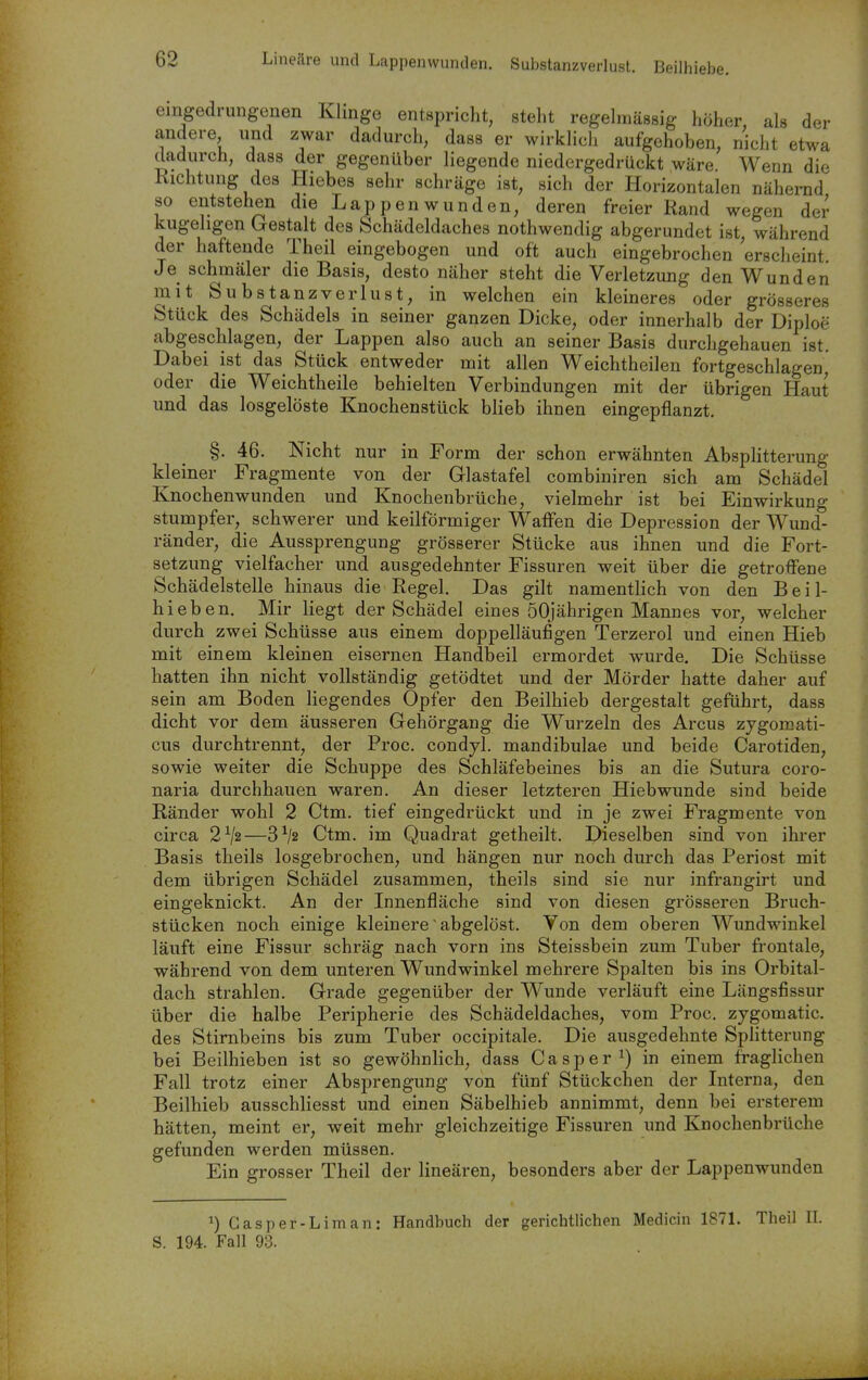 eingedrungenen Klinge entspricht, steht regehnässig höher als der andere und zwar dadurch, dass er wirklicli aufgehoben, nicht etwa dadurch, dass der gegenüber liegende niedergedrückt wäre Wenn die Kichtung des Hiebes sehr schräge ist, sich der Horizontalen nähernd so entstehen die Lappenwunden, deren freier Rand wegen der kugehgen Gestalt des Schädeldaches nothwendig abgerundet ist, während der haftende Theil eingebogen und oft auch eingebrochen erscheint Je schmäler die Basis, desto näher steht die Verletzung den Wunden mit Su bstanzverlust, in welchen ein kleineres oder grösseres Stück des Schädels in seiner ganzen Dicke, oder innerhalb der Diploe abgeschlagen, der Lappen also auch an seiner Basis durchgehauen ist. Dabei ist das Stück entweder mit allen Weichtheilen fortgeschlagen oder die Weichtheile behielten Verbindungen mit der übrigen Haut und das losgelöste Knochenstück blieb ihnen eingepflanzt. §. 46. Nicht nur in Form der schon erwähnten Absplitterung kleiner Fragmente von der Glastafel combiniren sich am Schädel Knochenwunden und Knochenbrüche, vielmehr ist bei Einwirkung stumpfer, schwerer und keilförmiger Waffen die Depression der Wund- ränder, die Aussprengung grösserer Stücke aus ihnen und die Fort- setzung vielfacher und ausgedehnter Fissuren weit über die getroffene Schädelstelle hinaus die Regel. Das gilt namentlich von den Beil- hieben. Mir liegt der Schädel eines 50jährigen Mannes vor, welcher durch zwei Schüsse aus einem doppelläufigen Terzerol und einen Hieb mit einem kleinen eisernen Handbeil ermordet wurde. Die Schüsse hatten ihn nicht vollständig getödtet und der Mörder hatte daher auf sein am Boden liegendes Opfer den Beilhieb dergestalt geführt, dass dicht vor dem äusseren Gehörgang die W^urzeln des Arcus zygomati- cus durchtrennt, der Proc. condjl. mandibulae und beide Carotiden, sowie weiter die Schuppe des Schläfebeines bis an die Sutura coro- naria durchhauen waren. An dieser letzteren Hiebwunde sind beide Ränder wohl 2 Ctm. tief eingedrückt und in je zwei Fragmente von circa 2^2—3^2 Ctm. im Quadrat getheilt. Dieselben sind von ihrer Basis theils losgebrochen, und hängen nur noch durch das Periost mit dem übrigen Schädel zusammen, theils sind sie nur infrangirt und eingeknickt. An der Innenfläche sind von diesen grösseren Bruch- stücken noch einige kleinere abgelöst. Von dem oberen Wundwinkel läuft eine Fissur schräg nach vorn ins Steissbein zum Tuber frontale, während von dem unteren Wundwinkel mehrere Spalten bis ins Orbital- dach strahlen. Grade gegenüber der Wunde verläuft eine Längsfissur über die halbe Peripherie des Schädeldaches, vom Proc. zygomatic. des Stirnbeins bis zum Tuber occipitale. Die ausgedehnte SpHtterung bei Beilhieben ist so gewöhnlich, dass Casper^) in einem fraglichen Fall trotz einer Absprengung von fünf Stückchen der Interna, den Beilhieb ausschliesst und einen Säbelhieb annimmt, denn bei ersterem hätten, meint er, weit mehr gleichzeitige Fissuren und Knochenbrüche gefunden werden müssen. Ein grosser Theil der lineären, besonders aber der Lappenwunden ^) Gasper-Liman: Handbuch der gerichtlichen Medicin 1871. Theil II. S. 194. Fall 93.