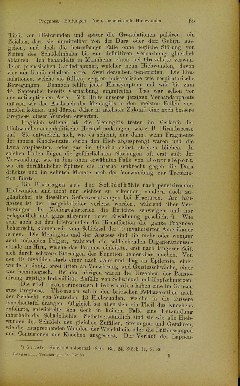 Tiefe von Hiebwunden und später die Granulationen pulsiren, ein Zeichen, dass sie unmittelbar von der Dura oder dem Gehirn aus- gehen, und doch die betrefFencien Fälle ohne jegliche Störung von Seiten des Schädelinhalts bis zur definitiven Vernarbung glücklich ablaufen. Ich behandelte in Mannheim einen bei Gravelotte verwun- deten preussischen Gardedragoner, welcher neun Hiebwunden, davon vier am Kopfe erhalten hatte. Zwei derselben penetrirten. Die Gra- nulationen, welche sie füllten, zeigten pulsatorische wie respiratorische Bewegungen. Dennoch fehlte jedes Hirnsymptom und war bis zum 14. September bereits Vernarbung eingetreten. Das war schon vor der antiseptischen Aera. Mit Hülfe unseres jetzigen Verbandapparats müssen wir den Ausbruch der Meningitis in den meisten Fällen ver- meiden können und dürfen daher in nächster Zukunft eine noch bessere Prognose dieser Wunden erwarten. Ungleich seltener als die Meningitis treten im Verlaufe der Hiebwunden encephalitische Herderkrankungen, wie z. B. Hirnabscesse auf. Sie entwickeln sich, wie es scheint, nur dann, wenn Fragmente der innern Knochentafel durch den Hieb abgesprengt waren und die Dura anspiessten, oder gar im Gehirn selbst stecken blieben. In solchen Fällen folgen die gefährlichsten Störungen oft erst spät der Verwundung, wie indem oben erwähnten Falle von Doutrelepont, wo ein dornähnlicher Splitter die Interna senkrecht gegen die Dura drückte und im zehnten Monate nach der Verwundung zur Trepana- tion führte. . Die Blutungen aus der Schädelhöhle nach penetrirenden Hiebwunden sind nicht nur leichter zu erkennen, sondern auch zu- gänglicher als dieselben Gefässverletzungen bei Fracturen. Am häu- figsten ist der Längsblutleiter verletzt worden, während über Ver- letzungen der Meningealarterien die Berichte schweigen und nur gelegentlich und ganz allgemein ihrer Erwähnung geschieht i). Wie sehr auch bei den Hiebwunden die Hirnaffection die ganze Prognose beherrscht, können wir vom Schicksal der 10 invalidisirten Amerikaner lernen. Die Meningitis und der Abscess sind die mehr oder weniger acut tödtenden Folgen, während die schleichenden Degenerationszu- stände im Hirn, welche das Trauma einleitete, erst nach längerer Zeit, sich durch schwere Störungen der Function bemerkbar machen. Von den 10 Invaliden starb einer nach Jahr und. Tag an Epilepsie, einer wurde irrsinnig, zwei litten an Verwirrung und Geistesschwäche, einer war hemiplegisch. Bei den übrigen waren die Ursachen der Pensio- nirung geistige Imbecillität, Anfälle von Schwindel und Kopfschmerzen. Die nicht penetrirenden Hiebwunden haben eine im Ganzen gute Prognose. Thomson sah in den britischen Feldlazarethen nach der Schlacht von Waterloo 13 Hiebwunden, welche in die äussere Knochentafel drangen. Obgleich bei allen sich ein Theil des Knochens exfoliirte, entwickelte sich doch in keinem Falle eine Entzündung innerhalb der Schädelhöhle. Selbstverständlich sind sie wie alle Hieb- wunden des Schädels den gleichen Zufällen, Störungen und Gefahren wie die entsprechenden Wunden der Weichtheile oder die Entblössungen und Kontusionen der Knochen ausgesetzt. Der Verlauf der Lappen- Graefe: Hufeland's Journal 1810. Bd. 24 Stück 11, S. 36. Bergmann, Verletzungen des Kopfes. 5