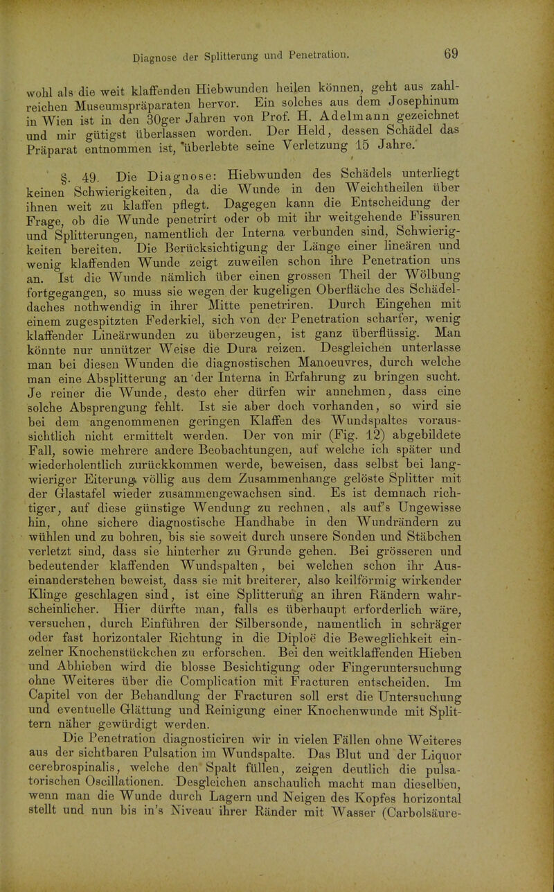 Diagnose der Splitterung und Penetration. wohl als die weit klaffenden Hiebwunden heilen können, geht aus zahl- reichen Museumspräparaten hervor. Ein solches aus dem Josephinum in Wien ist in den 30ger Jahren von Prof. H. Adelmann gezeichnet und mir gütigst überlassen worden. Der Held, dessen Schädel das Präparat entnommen ist, uberlebte seine Verletzung 15 Jahre.' §. 49, Die Diagnose: Hiebwunden des Schädels unterliegt keinen Schwierigkeiten, da die Wunde in den Weichtheilen über ihnen weit zu klaffen pflegt. Dagegen kann die Entscheidung der Frage, ob die Wunde penetrirt oder ob mit ihr weitgehende Fissuren und Splitterungen, namentlich der Interna verbunden sind, Schwierig- keiten bereiten. Die Berücksichtigung der Länge einer linearen und wenig klaffenden Wunde zeigt zuweilen schon ihre Penetration uns an. Ist die Wunde nämlich über einen grossen Theil der Wölbung fortgegangen, so muss sie wegen der kugeligen Oberfläche des Schädel- daches nothwendig in ihrer Mitte penetriren. Durch Eingehen mit einem zugespitzten Federkiel, sich von der Penetration scharfer, wenig klaffender Lineärwunden zu überzeugen, ist ganz überflüssig. Man könnte nur unnützer Weise die Dura reizen. Desgleichen unterlasse man bei diesen Wunden die diagnostischen Manoeuvres, durch welche man eine Absplitterung an' der Interna in Erfahrung zu bringen sucht. Je reiner die Wunde, desto eher dürfen wir annehmen, dass eine solche Absprengung fehlt. Ist sie aber doch vorhanden, so wird sie bei dem angenommenen geringen Klaffen des Wundspaltes voraus- sichtlich nicht ermittelt werden. Der von mir (Fig. 12) abgebildete Fall, sowie mehrere andere Beobachtungen, auf welche ich später und wiederholentlich zurückkommen werde, beweisen, dass selbst bei lang- wieriger Eiterungi völlig aus dem Zusammenhange gelöste Splitter mit der Glastafel wieder zusammengewachsen sind. Es ist demnach rich- tiger, auf diese günstige Wendung zu rechnen, als aufs Ungewisse hin, ohne sichere diagnostische Handhabe in den Wundrändern zu wühlen und zu bohren, bis sie soweit durch unsere Sonden und Stäbchen verletzt sind, dass sie hinterher zu Grunde gehen. Bei grösseren und bedeutender klaffenden Wundspalten, bei welchen schon ihr Aus- einanderstehen beweist, dass sie mit breiterer, also keilförmig wirkender Klinge geschlagen sind, ist eine Splitterung an ihren Rändern wahr- scheinlicher. Hier dürfte man, falls es überhaupt erforderlich wäre, versuchen, durch Einführen der Silbersonde, namentlich in schräger oder fast horizontaler Richtung in die Diploe die Beweglichkeit ein- zelner Knochenstückchen zu erforschen. Bei den weitklaffenden Hieben und Abhieben wird die blosse Besichtigung oder Fingeruntersuchung ohne Weiteres über die Complication mit Fracturen entscheiden. Im Capitel von der Behandlung der Fracturen soll erst die Untersuchung und eventuelle Glättung und Reinigung einer Knochenwunde mit Split- tern näher gewürdigt werden. Die Penetration diagnosticiren wir in vielen Fällen ohne Weiteres aus der sichtbaren Pulsation im Wundspalte. Das Blut und der Liquor cerebrospinalis, welche den Spalt füllen, zeigen deutlich die pulsa- torischen Oscillationen. Desgleichen anschaulich macht man dieselben, wenn man die Wunde durch Lagern und Neigen des Kopfes horizontal stellt und nun bis in's Niveau ihrer Ränder mit Wasser (Carbolsäure-