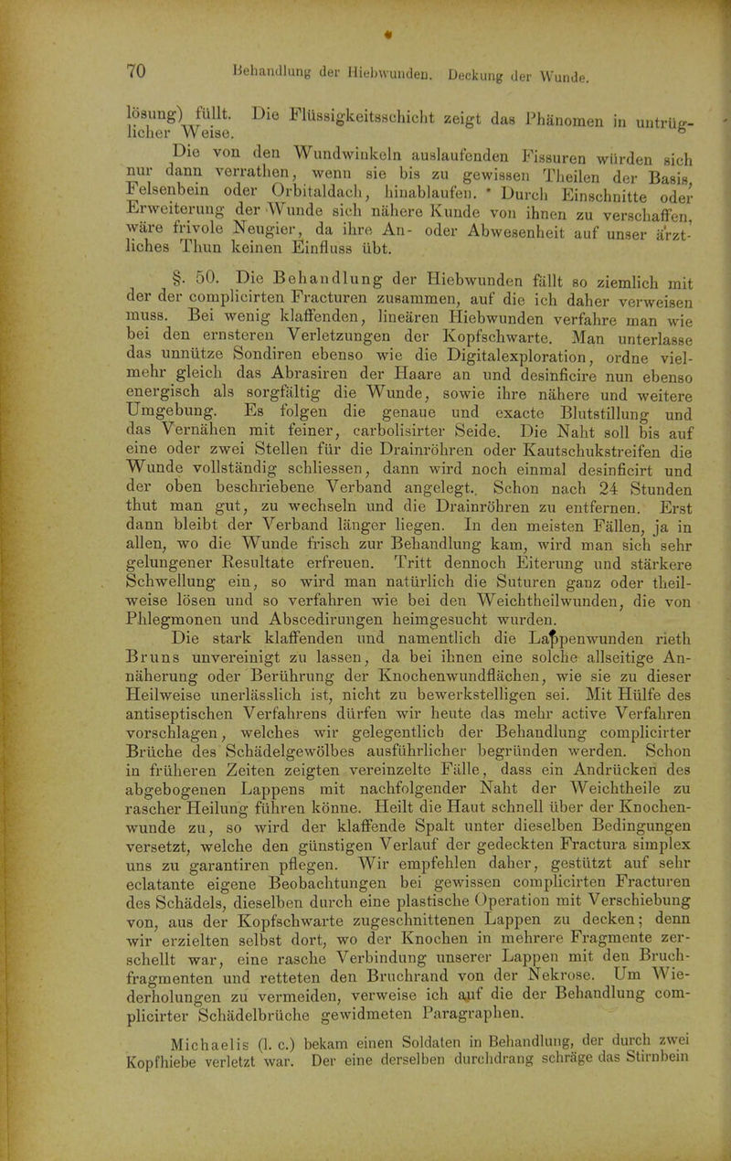 Iö8img) füllt. Die Flüssigkeitsschicht zeigt das Phänomen in untrüg- licher Weise. ° Die von den Wundwiukeln auslaufenden Fissuren würden sich nur dann verratlien, wenn sie bis zu gewissen Theilen der Basis Felsenbein oder Orbitaldach, hinablaufen. • Durch Einschnitte oder Erweiterung der Wunde sich nähere Kunde von ihnen zu verschaffen, wäre frivole Neugier, da ihre An- oder Abwesenheit auf unser ärzt- liches Thun keinen Einfluss übt. §. 50. Die Behandlung der Hiebwunden fällt so ziemlich mit der der complicirten Fracturen zusammen, auf die ich daher verweisen muss. Bei wenig klaffenden, lineären Hiebwunden verfahre man wie bei den ernsteren Verletzungen der Kopfschwarte. Man unterlasse das unnütze Sondiren ebenso wie die Digitalexploration, ordne viel- mehr gleich das Abrasiren der Haare an und desinficire nun ebenso energisch als sorgfältig die Wunde, sowie ihre nähere und weitere Umgebung. Es folgen die genaue und exacte Blutstillung und das Vernähen mit feiner, carbolisirter Seide. Die Naht soll bis auf eine oder zwei Stellen für die Drainröhren oder Kautschukstreifen die Wunde vollständig schliessen, dann wird noch einmal desinficirt und der oben beschriebene Verband angelegt.. Schon nach 24 Stunden thut man gut, zu wechseln und die Drainröhren zu entfernen. Erst dann bleibt der Verband länger liegen. In den meisten Fällen, ja in allen, wo die Wunde frisch zur Behandlung kam, wird man sich sehr gelungener Resultate erfreuen. Tritt dennoch Eiterung und stärkere Schwellung ein, so wird man natürlich die Suturen ganz oder theil- weise lösen und so verfahren wie bei den Weichtheilwunden, die von Phlegmonen und Abscedirungen heimgesucht wurden. Die stark klaffenden und namentlich die Laf>penwunden rieth Bruns unvereinigt zu lassen, da bei ihnen eine solche allseitige An- näherung oder Berührung der Knochenwundflächen, wie sie zu dieser Heilweise unerlässlich ist, nicht zu bewerkstelligen sei. Mit Hülfe des antiseptischen Verfahrens dürfen wir heute das mehr active Verfahren vorschlagen, welches wir gelegentlich der Behandlung complicirter Brüche des Schädelgewölbes ausführlicher begründen werden. Schon in früheren Zeiten zeigten vereinzelte Fälle, dass ein Andrücken des abgebogenen Lappens mit nachfolgender Naht der Weichtheile zu rascher Heilung führen könne. Heilt die Haut schnell über der Knochen- wunde zu, so wird der klaffende Spalt unter dieselben Bedingungen versetzt, welche den günstigen Verlauf der gedeckten Fractura simplex uns zu garantiren pflegen. Wir empfehlen daher, gestützt auf sehr eclatante eigene Beobachtungen bei gewissen complicirten Fracturen des Schädels, dieselben durch eine plastische Operation mit Verschiebung von, aus der Kopfschwarte zugeschnittenen Lappen zu decken; denn wir erzielten selbst dort, wo der Knochen in mehrere Fragmente zer- schellt war, eine rasche Verbindung unserer Lappen mit den Bruch- fragmenten und retteten den Bruchrand von der Nekrose. Um Wie- derholungen zu vermeiden, verweise ich auf die der Behandlung com- plicirter Schädelbrüche gewidmeten Paragraphen. Michaelis (1. c.) bekam einen Soldaten in Behandlung, der durch zwei Kopfhiebe verletzt war. Der eine derselben durchdrang schräge das Stirnbein