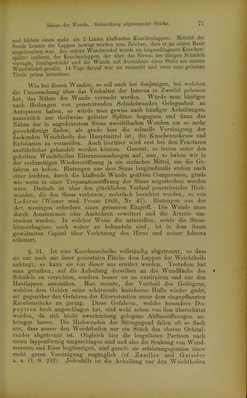 und bildete einen mehr als 2 Linien klaffenden Knochenlappen. Mittelst der Sonde konnte der Lappen bewegt werden zum Zeichen, dass er an semer Basis eingebrochen war. Am untern Wundwinkel wurde ein losgeschlagener Knochen- splitter entfernt, der Knochenlappen, der über das Niveau des übrigen Schädels vorra'^te, hinabgedrückt und die Wunde mit Ausnahme einer Stelle am untern Wundwinkel genäht. 14 Tage darauf war sie vernarbt und zwar zum grössten Theile prima intentione. Wie bei diesen Wunden, so soll auch bei denjenigen, bei welchen die Untersuchung über das Verhalten der Interna in Zweifel gelassen hat; das Nähen der Wunde versucht werden. Würde man häufiger nach Heilungen von penetrirenden Schädelwunden Gelegenheit zu Autopsieen haben, so würde man gewiss auch häufiger Anheilungen, namentlich nur theilweise gelöster Splitter begegnen und dann das Nähen der in angedeutetem Sinne zweifelhaften Wunden um so mehr gerechtfertigt finden, als grade hier die schnelle Vereinigung der deckenden Weichtheile das Hauptmittel ist, die Knochennekrose und Exfoliation zu vermeiden. Auch hierüber wird erst bei den Fracturen ausführlicher gehandelt werden können. Gesetzt, es treten unter den geheilten Weichtheilen Eiteransammlungen auf, nun, so haben wir in der rechtzeitigen Wiedereröflfnung ja ein einfaches Mittel, um die Ge- fahren zu heben. Blutungen aus dem Sinus longitudinalis stehen nach einer leichten, durch die klaffende Wunde geübten Compression, grade wie wenn in einer Trepanationsöffnung der Sinus angestochen worden wäre. Deshalb ist über den glücklichen Verlauf penetrirender Hieb- wunden, die den Sinus verletzen, mehrfach berichtet worden, so von Lederer (Wiener med. Presse 1866, Nr. 47). Blutungen aus der Art. meningea erfordern einen grösseren Eingriff. Die Wunde muss durch Ausstemmen oder Ausbohren erweitert und die Arterie um- stochen werden. In welcher Weise die arteriellen, sowie die Sinus- hämorrhagieeu noch weiter zu behandeln sind, ist in dem ihnen gewidmeten Capitel über Verletzung des Hirns und seiner Adnexa erläutert. §. 51. Ist eine Knochenscheibe vollständig abgetrennt, so dass sie nur noch mit ihrer periostalen Fläche dem Lappen der Weichtheile anhängt, so kann sie von dieser aus ernährt werden. Trotzdem hat man gerathen, auf die Anheilung derselben an die Wundfläche des Schädels zu verzichten, sondern besser sie zu exstirpiren und nur den Hautlappen anzunähen. Man meinte, der Vortheil des Gelingens, welches dem Gehirn seine schützende knöcherne Hülle wieder giebt, sei gegenüber den Gefahren der Eiterretention unter dem eingepflanzten Knochenstücke zu gering. Diese Gefahren, welche besonders Du- puytren hoch angeschlagen hat, sind wohl schon von ihm überschätzt worden, da sich leicht zweckmässig gelegene Abflussöffnungen an- bringen lassen. Die Hiebwunden der Stirngegend fallen oft so flach aus, dass ausser den Weichtheilen nur ein Stück des oberen Orbital- randes abgetrennt ist. Obgleich hier die losgelösten Partieen nach unten lappenförmig umgeschlagen sind und also die Senkung von Wund- secreten und Eiter begünstigen, sind gerade sie erfahrungsgemäss einer recht guten Vereinigung zugänglich (cf. Zandler und Geissler a. a. 0. S. 292). Jedenfalls ist die Anheilung nur den Weichtheilen