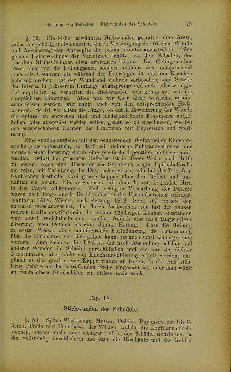 §. 52. Die bisher erwähnten Hiebwunden gestatten dem Arzte, sofern er gehörig individualisirt, durch Vereinigung der frischen Wunde und Anwendung der Antiseptik die prima intentio anzustreben. Eine genaue Ueberwachung der Verletzten schützt vor dem Schaden, der aus dem Nicht-Gehngen etwa erwachsen könnte. Das Gelingen aber kürzt nicht nur die Heilungszeit, sondern mindert dem entsprechend auch alle Gefahren, die während der Eiterungen im und am Knochen jederzeit drohen. Ist der Wundrand vielfach zerbrochen, sind Stücke der Interna in grösserem Umfange abgesprengt und mehr oder weniger tief deprimirt, so verhalten die Hiebwunden sich genau so, wie die complicirten Fracturen. Alles was wir über diese weiterhin ausein- andersetzen werden, gilt daher auch von den entsprechenden Hieb- wunden. So ist vor allem die Frage, ob durch Erweiterung der Wunde die Splitter zu entfernen sind und niedergedrückte Fragmente aufge- hoben, oder ausgesägt werden sollen, genau so zu entscheiden, wie bei den entsprechenden Formen der Fracturen mit Depression und Split- terung. Sind endlich zugleich mit den bedeckenden Weichtheilen Knochen- stücke ganz abgehauen, so darf bei kleineren Substanz Verlusten der Versuch einer Deckung durch eine plastische Operation nicht versäumt werden. Selbst bei grösseren Defecten ist in dieser Weise noch Hülfe zu leisten. Nach einer Resection des Stirnbeins wegen Epithelialkrebs der Stirn, mit Verletzung der Dura schoben wir, wie bei der Dieffen- bach'schen Methode, zwei grosse Lappen über den Defect und um- nähten sie genau. Sie verwuchsen mit dem darunterliegenden Hirn in drei Tagen vollkommen. Nach erfolgter Vernarbung der Defecte waren noch lange durch die Hautdecken die Hirnpulsationen sichtbar. Barlach (Allg. Wiener med. Zeitung 1876. Sept, 26.) deckte den enormen Substanzverlust, der durch Ausbrechen von fast der ganzen rechten Hälfte des Stirnbeins bei einem 12jährigen Knaben entstanden war, durch Weichtheile und erzielte, freihch ef-st nach langwieriger Eiterung, vom October bis zum Januar Heilung. Dass die Heilung in bester Weise, ohne complicirende Fortpflanzung der Entzündung über die Hirnhäute, vor sich gehen kann, ist auch sonst schon gesehen worden. Zum Schutze der Lücken, die nach Ausheilung solcher und anderer Wunden im Schädel zurückbleiben und die nur von dichter Narbenmasse, aber nicht von Knochenneubildung erfüllt werden, em- pfiehlt es sich gewiss, eine Kappe tragen zu lassen, in die eine stäh- lerne Pelotte an der betrefi'enden Stelle eingenäht ist, oder man wählt an Stelle dieser Stahlschiene ein dickes Lederstück. Cap. IX. Stichwunden des Schädels. §. 58. Spitze Werkzeuge, Messer, Dolche, Bajonette der Civili- sirten, Pfeile und Tomahawk der Wilden, welche die Kopfhaut durch- stechen können mehr oder weniger tief in den Schädel eindringen, ja ihn vollständig durchbohren und dann die Hirnhäute und das Gehirn
