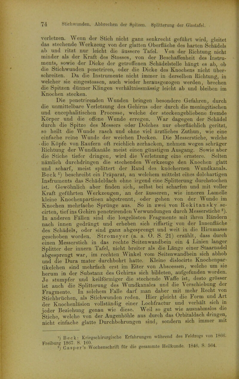 verletzen. Wenn der Stich nicht ganz senkrecht geführt wird, gleitet das stechende Werkzeug von der glatten Oberfläche des harten Schädels ab und ritzt nur leicht die äussere Tafel. Von der Richtung nicht minder als der Kraft des Stesses, von der Beschaffenheit des Instru- ments, sowie der Dicke der getroffenen Schädelstelle hängt es ab, ob die Stichwunden penetriren, oder die Dicke des Knochens nicht über- schreiten. Da die Instrumente nicht immer in derselben Richtung, in welcher sie eingestossen, auch wieder herausgezogen werden, brechen die Spitzen dünner Klingen verhältnissmässig leicht ab und bleiben im Knochen stecken. Die penetrirenden Wunden bringen besondere Gefaliren, durch die unmittelbare Verletzung des Gehirns oder durch die meningitischen und encephalitischen Processe, welche der steckengebliebene fremde Körper und die offene Wunde erregen. War dagegen der Schädel durch die Spitze des Messers oder Dolches nur oberflächlich geritzt, so heilt die Wunde rasch und ohne viel ärztliches Zuthun, wie eine einfache reine Wunde der weichen Decken. Die Messerstiche, welche . die Köpfe von Raufern oft reichlich zerhacken, nehmen wegen schräger Richtung der Wundkanäle meist einen günstigen Ausgang. Sowie aber die Stiche tiefer dringen, wird die Verletzung eine ernstere. Selten nämlich durchdringen die stechenden Werkzeuge den Knochen glatt und scharf, meist splittert der Rand des knöchernen Wundkanals. Beck ^) beschreibt ein Präparat, an welchem mittelst eines dolchartigen InsÜruments das Schädeldach ohne irgend eine Splitterung durchstochen ist. Gewöhnlich aber finden sich, selbst bei scharfen und mit voller Kraft geführten Werkzeugen, an der äusseren, wie inneren Lamelle kleine Knochenpartieen abgetrennt, oder gehen von der Wunde im Knochen mehrfache Sprünge aus. So in zwei von Rokitansky se- cirten, tief ins Gehirn penetrirenden Verwundungen durch Messerstiche In anderen Fällen sind die losgelösten Fragmente mit ihren Rändern nach innen gedrängt und erheben sich riffartig von der Innenfläche des Schädels, oder sind ganz abgesprengt und weit in die Hirnmasse geschoben worden. Stromeyer (a. a. O. S. 21) erzählt, dass durch einen Messerstich in das rechte Seitenwandbein ein 4 Linien langer Splitter der innern Tafel, nicht breiter als die Länge einer Staarnadel abgesprengt war, im rechten Winkel vom Seitenwandbein sich abhob und die Dura mater durchbohrt hatte. Kleine dislocirte Knochenpar- tikelchen sind mehrfach erst im Eiter von Abscessen, welche um sie herum in der Substanz des Gehirns sich bildeten, aufgefunden worden. Je stumpfer u^d keilförmiger die stechende Waffe ist, desto grösser ist auch die Splitterung des Wundkanales und die Verschiebung der Fragmente. In solchem Falle darf man daher mit mehr Recht von Stichbrüchen, als Stichwunden reden. Hier gleicht die Form und Art der Knochenläsion vollständig einer Lochfractur und verhält sich in jeder Beziehung genau wie diese. Weil so gut wie ausnahmslos die Stiche welche von der Augenhöhle aus durch das Orbitaldach dringen, nicht einfache glatte Durchbohrungen sind, sondern sich immer mit 1) Beck: Kriegschirurgische Erfahrungen während des Feldzugs von 1866. Freiburg 1867. S. 160. ^ , ^^.^^ „ 2) Gasper's Wochenschrift für die gesammte Heilkunde. 184b, b. öbi.