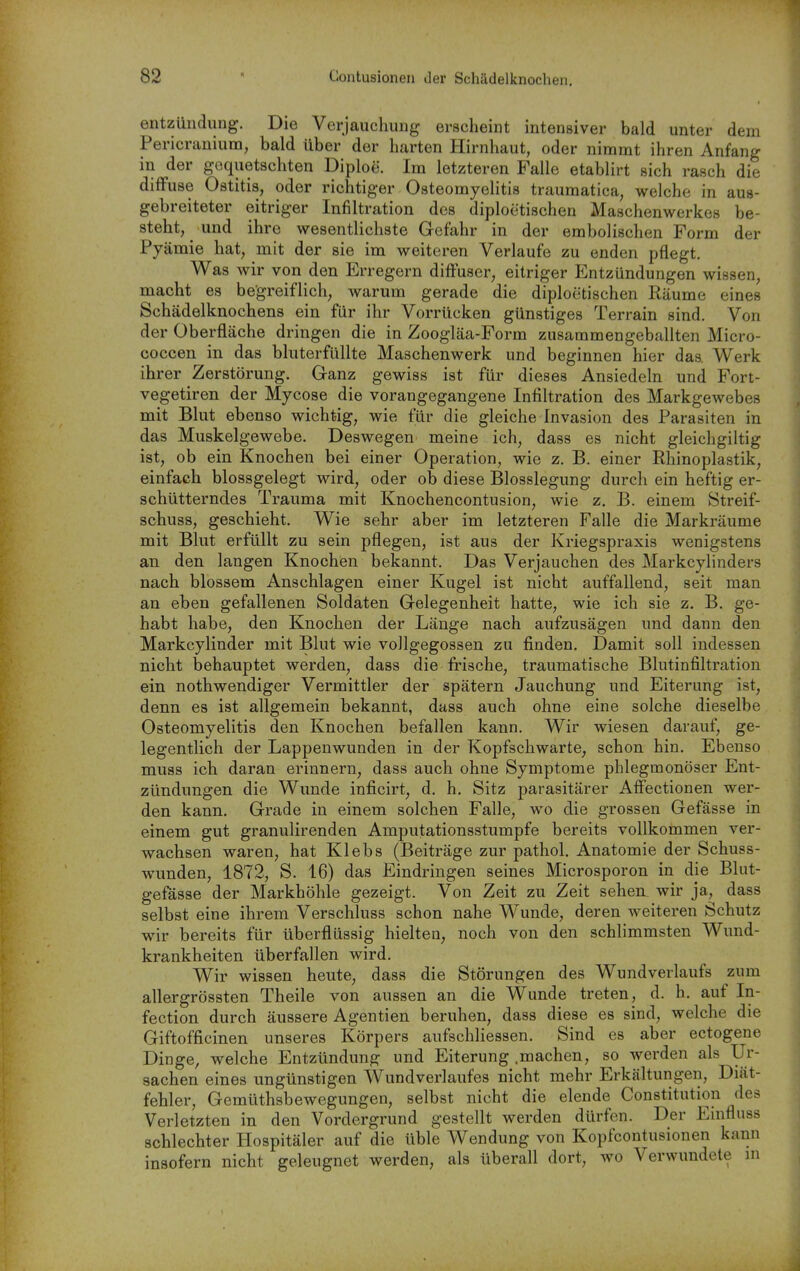 entzündung. Die Verjauchung erscheint intensiver bald unter dem PericrauiuDQ, bald über der harten Hirnhaut, oder nimmt ihren Anfang in der gequetschten Diploe. Im letzteren Falle etablirt sich rasch die diffuse Ostitis, oder richtiger Osteomyelitis traumatica, welche in aus- gebreiteter eitriger Infiltration des diploctischen Maschenwerkes be- steht, und ihre wesentlichste Gefahr in der embolischen Form der Pyämie hat, mit der sie im weiteren Verlaufe zu enden pflegt. Was wir von den Erregern diffuser, eitriger Entzündungen wissen, macht es begreiflich, warum gerade die diploctischen Räume eines Schädelknochens ein für ihr Vorrücken günstiges Terrain sind. Von der Oberfläche dringen die in Zoogläa-Form zusammengeballten Micro- coccen in das bluterfüllte Maschenwerk und beginnen hier das. Werk ihrer Zerstörung. Ganz gewiss ist für dieses Ansiedeln und Fort- vegetiren der Mycose die vorangegangene Infiltration des Markgewebes mit Blut ebenso wichtig, wie fiir die gleiche Invasion des Parasiten in das Muskelgewebe. Deswegen meine ich, dass es nicht gleichgiltig ist, ob ein Knochen bei einer Operation, wie z, B. einer Rhinoplastik, einfach blossgelegt wird, oder ob diese Blosslegung durch ein heftig er- schütterndes Trauma mit Knochencontusion, wie z. B. einem Streif- schuss, geschieht. Wie sehr aber im letzteren Falle die Markräume mit Blut erfüllt zu sein pflegen, ist aus der Kriegspraxis wenigstens an den langen Knochien bekannt. Das Verjauchen des Markcylinders nach blossem Anschlagen einer Kugel ist nicht auffallend, seit man an eben gefallenen Soldaten Gelegenheit hatte, wie ich sie z. B. ge- habt habe, den Knochen der Länge nach aufzusägen und dann den Markcylinder mit Blut wie vollgegossen zu finden. Damit soll indessen nicht behauptet werden, dass die frische, traumatische Blutinfiltration ein nothwendiger Vermittler der spätem Jauchung und Eiterung ist, denn es ist allgemein bekannt, dass auch ohne eine solche dieselbe Osteomyelitis den Knochen befallen kann. Wir wiesen darauf, ge- legentlich der Lappenwunden in der Kopfschwarte, schon hin. Ebenso muss ich daran erinnern, dass auch ohne Symptome phlegmonöser Ent- zündungen die Wunde inficirt, d. h, Sitz parasitärer Affectionen wer- den kann. Grade in einem solchen Falle, wo die grossen Gefässe in einem gut granulirenden Amputationsstumpfe bereits vollkommen ver- wachsen waren, hat Klebs (Beiträge zur pathol. Anatomie der Schuss- wunden, 1872, S. 16) das Eindringen seines Microsporon in die Blut- gefässe der Markhöhle gezeigt. Von Zeit zu Zeit sehen wir ja, dass selbst eine ihrem Verschluss schon nahe Wunde, deren weiteren Schutz wir bereits für überflüssig hielten, noch von den schlimmsten Wund- krankheiten überfallen wird. Wir wissen heute, dass die Störungen des Wundverlaufs zum allergrössten Theile von aussen an die Wunde treten, d. h, auf In- fection durch äussere Agentien beruhen, dass diese es sind, welche die Giftofficinen unseres Körpers aufschliessen. Sind es aber ectogene Dinge, welche Entzündung und Eiterung .machen, so werden als Ur- sachen eines ungünstigen Wundverlaufes nicht mehr Erkältungen, Diät- fehler, Gemüthsbewegungen, selbst nicht die elende Constitution des Verletzten in den Vordergrund gestellt werden dürfen. Der Euifluss schlechter Hospitäler auf die üble Wendung von Kopfcontusionen kann insofern nicht geleugnet werden, als überall dort, wo Verwundete in