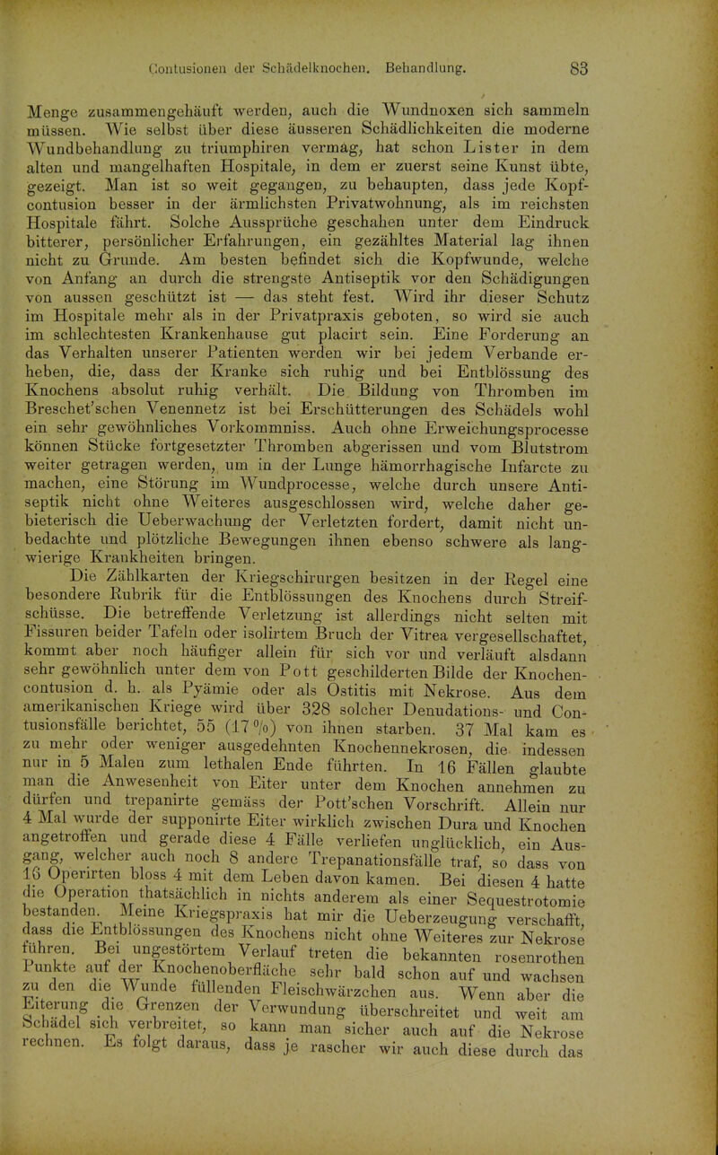 Menge zusammengehäuft werden, auch die Wundnoxen sich sammeln müssen. Wie selbst über diese äusseren Schädlichkeiten die moderne Wundbehandlung zu triumphiren vermag, hat schon Lister in dem alten und mangelhaften Hospitale, in dem er zuerst seine Kunst übte, gezeigt. Man ist so weit gegangen, zu behaupten, dass jede Kopf- contusion besser in der äi'mlichsten Privatwohnung, als im reichsten Hospitale fährt. Solche Aussprüche geschahen unter dem Eindruck bitterer, persönlicher Erfahrungen, ein gezähltes Material lag ihnen nicht zu Grunde. Am besten befindet sich die Kopfwunde, welche von Anfang an durch die strengste Antiseptik vor den Schädigungen von aussen geschützt ist — das steht fest. Wird ihr dieser Schutz im Hospitale mehr als in der Privatpraxis geboten, so wird sie auch im schlechtesten Krankenhause gut placirt sein. Eine Forderung an das Verhalten unserer Patienten werden wir bei jedem Verbände er- heben, die, dass der Kranke sich ruhig und bei Entblössung des Knochens absolut ruhig verhält. Die Bildung von Thromben im Breschet'schen Venennetz ist bei Erschütterungen des Schädels wohl ein sehr gewöhnliches Vorkommniss. Auch ohne Erweichungsprocesse können Stücke fortgesetzter Thromben abgerissen und vom Blutstrom weiter getragen werden, um in der Lunge hämorrhagische Lifarcte zu machen, eine Störung im Wundprocesse, welche durch unsere Anti- septik nicht ohne Weiteres ausgeschlossen wird, welche daher ge- bieterisch die Ueberwachung der Verletzten fordert, damit nicht un- bedachte und plötzliche Bewegungen ihnen ebenso schwere als lang- wierige Krankheiten bringen. Die Zählkarten der Kriegschirurgen besitzen in der Regel eine besondere Rubrik für die Entblössungen des Knochens durch Streif- schüsse. Die betreffende Verletzung ist allerdings nicht selten mit Fissuren beider Tafeln oder isolirtem Bruch der Vitrea vergesellschaftet, kommt aber noch häufiger allein für sich vor und verläuft alsdann sehr gewöhnlich unter dem von Pott geschilderten Bilde der Knochen- contusion d. h. als Pjämie oder als Ostitis mit Nekrose. Aus dem amerikanischen Kriege wird über 328 solcher Denudations- und Con- tusionsfälle berichtet, 55 (17» von ihnen starben. 37 Mal kam es zu mehr oder weniger ausgedehnten Knochennekrosen, die indessen nur in 5 Malen zum lethalen Ende führten. In 16 Fällen erlaubte man die Anwesenheit von Eiter unter dem Knochen annehnaen zu dürfen und trepanirte gemäss der Pott'schen Vorschrift. Allein nur 4 Mal wurde der supponirte Eiter wirklich zwischen Dura und Knoche, angetroffen und gerade diese 4 Fälle verHefen unglücklich, ein Aus gang, welcher auch noch 8 andere Trepanationsfälle traf, so dass von 16 Openrten bloss 4 mit dem Leben davon kamen. Bei diesen 4 hatte die Operation thatsächlich in nichts anderem als einer Sequestrotomie bestanden_^ Meme Knegspraxis hat mir die Ueberzeugung verschafft, dass die Entblössungen des Knochens nicht ohne Weiteres zur Nekrose führen. Bei ungestörtem Verlauf treten die bekannten rosenrothen Punkte auf der Knochenoberfläche sehr bald schon auf und wachsen zu den die Wunde füllenden Fleischwärzchen aus. Wenn aber die Eiterung die Grenzen der Verwundung überschreitet und weit am Schädel sich verbreitet, so kann man sicher auch auf die Nekrose rechnen. Es folgt daraus, dass je rascher wir auch diese durch das en