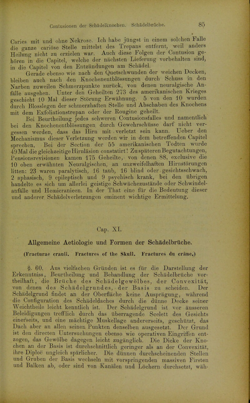 Caries mit und ohne Nekrose. Ich habe jüngst in einem solchen Falle die ganze cariöse Stelle mittelst des Trepans entfernt, weil anders Heilung nicht zu erzielen war. Auch diese Folgen der Contusion ge- hören in die Capitel, welche der nächsten Lieferung vorbehalten sind, in die Capitel von den Entzündungen am Schädel. Gerade ebenso wie nach den Quetschwunden der weichen Decken, bleiben auch nach den Knochenentblössungen durch Schuss in den Narben zuweilen Schmerzpunkte zurück, von denen neuralgische An- fälle ausgehen. Unter den Geheilten 273 des amerikanischen Krieges geschieht 10 Mal dieser Störung Erwähnung. 5 von den 10 wurden durch Biossiegen der schmerzhaften Stelle und Abschaben des Knochens mit dem Exfoliationstrepan oder der Kougine geheilt. _ Bei Beurtheilung jedes schweren Contusionsfalles und namentlich bei den Knochenentblössungen durch Gewehrschüsse darf nicht ver- gessen werden, dass das Hirn mit verletzt sein kann. Ueber den Mechanismus dieser Verletzung werden wir in dem betreffenden Capitel sprechen. Bei der Section der 55 amerikanischen Todten wurde 49Mal die gleichzeitige Hirnläsion constatirt! Zu späteren Begutachtungen, Pensionsrevisionen kamen 175 Geheilte, von denen 88, exclusive die 10 oben erwähnten Neuralgischen, an unzweifelhaften Hirnstörungen litten: 23 waren paralytisch, 16 taub, 16 blind oder gesichtsschwach, 2 aphasisch, 9 epileptisch und 9 psychisch krank, bei den übrigen handelte es sich um allerlei geistige Schwächezustände oder Schwindel- anfälle und Heuaicranieen. In der That eine für die Bedeutung dieser und anderer Schädelverletzungen eminent wichtige Ermittelung. Cap. XI. Allgemeine Aetiologie und Formen der Schädelbrüche. (Fractnrae cranii. Fractnres of the Skull. Fractures du cräne.) §. 60. Aus vielfachen Gründen ist es für die Darstellung der Erkenntniss, Beurtheilung und Behandlung der Schädelbrüche vor- theilhaft, die Brüche des Schädelgewölbes, der Convexität, von denen des Schädelgrundes, der Basis zu scheiden. Der Schädelgrund findet an der Oberfläche keine Ausprägung, während die Configuration des Schädeldaches durch die dünne Decke seiner Weichtheile leicht kenntlich ist. Der Schädelgrund ist vor äusseren Beleidigungen trefflich durch das überragende Scelett des Gesichts einerseits, und eine mächtige Muskellage andererseits, geschützt, das Dach aber an allen seinen Punkten denselben ausgesetzt. Der Grund ist den directen Untersuchungen ebenso wie operativen Eingriffen ent- zogen, das Gewölbe dagegen leicht zugänglich. Die Dicke der Kno- chen an der Basis ist durchschnittlich geringer als an der Convexität, ihre Diploe ungleich spärlicher. Die dünnen durchscheinenden Stellen und Gruben der Basis wechseln mit vorspringenden massiven Firsten und Balken ab, oder sind von Kanälen und Löchern durchsetzt, wäh-