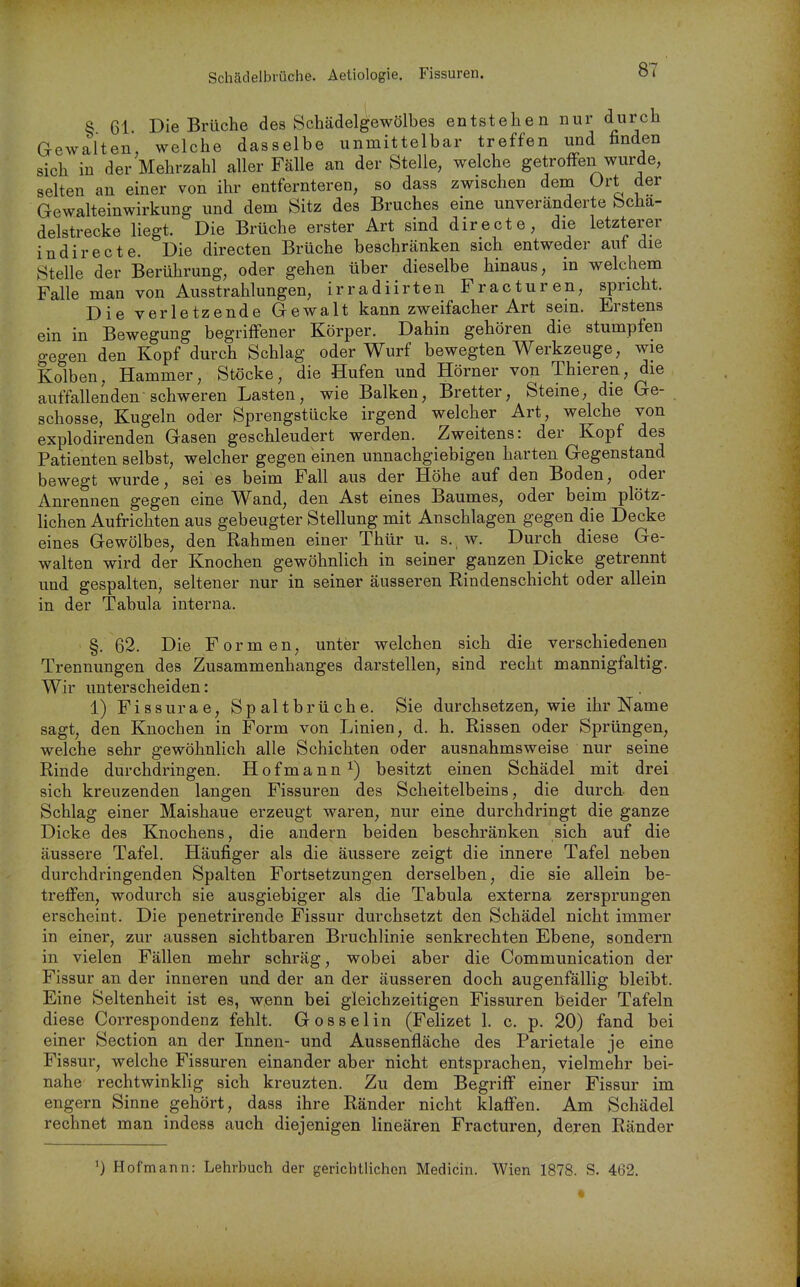 Schädelbrüche. Aeliologie. Fissuren. 8 61 Die Brüche des Schädelgewölbes entstehen nur durch Gewalten, welche dasselbe unmittelbar treffen und finden sich in der Mehrzahl aller Fälle an der Stelle, welche getroffen wurde, selten an einer von ihr entfernteren, so dass zwischen dem Ort der Gewalteinwirkung und dem Sitz des Bruches eine unveränderte bcha- delstrecke liegt. Die Brüche erster Art sind directe, die letzterer indirecte. Die directen Brüche beschränken sich entweder auf die Stelle der Berührung, oder gehen über dieselbe hinaus, in welchem Falle man von Ausstrahlungen, irradiirten Fracturen, spricht. Die verletzende Gewalt kann zweifacher Art sein. Erstens ein in Bewegung begriifener Körper. Dahin gehören die stumpfen gegen den Kopf durch Schlag oder Wurf bewegten Werkzeuge, wie Kolben, Hammer, Stöcke, die Hufen und Hörner von Thieren, die auffallenden schweren Lasten, wie Balken, Bretter, Steine, die Ge- schösse, Kugeln oder Sprengstücke irgend welcher Art, welche von explodirenden Gasen geschleudert werden. Zweitens: der Kopf des Patienten selbst, welcher gegen einen unnachgiebigen harten Gegenstand bewegt wurde, sei es beim Fall aus der Höhe auf den Boden, oder Anrennen gegen eine Wand, den Ast eines Baumes, oder beim plötz- lichen Aufrichten aus gebeugter Stellung mit Anschlagen gegen die Decke eines Gewölbes, den Rahmen einer Thür u. s., w. Durch diese Ge- walten wird der Knochen gewöhnlich in seiner ganzen Dicke getrennt und gespalten, seltener nur in seiner äusseren Rindenschicht oder allein in der Tabula interna. §. 62. Die Formen, unter welchen sich die verschiedenen Trennungen des Zusammenhanges darstellen, sind recht mannigfaltig. Wir unterscheiden: 1) Fissurae, Spaltbrüche. Sie durchsetzen, wie ihr Name sagt, den Knochen in Form von Linien, d. h. Rissen oder Sprüngen, welche sehr gewöhnlich alle Schichten oder ausnahmsweise nur seine Rinde durchdringen. Hofmann^) besitzt einen Schädel mit drei sich kreuzenden langen Fissuren des Scheitelbeins, die durch- den Schlag einer Maishaue erzeugt waren, nur eine durchdringt die ganze Dicke des Knochens, die andern beiden beschränken sich auf die äussere Tafel. Häufiger als die äussere zeigt die innere Tafel neben durchdringenden Spalten Fortsetzungen derselben, die sie allein be- treffen, wodurch sie ausgiebiger als die Tabula externa zersprungen erscheint. Die penetrirende Fissur durchsetzt den Schädel nicht immer in einer, zur aussen sichtbaren Bruchlinie senkrechten Ebene, sondern in vielen Fällen mehr schräg, wobei aber die Communication der Fissur an der inneren und der an der äusseren doch augenfällig bleibt. Eine Seltenheit ist es, wenn bei gleichzeitigen Fissuren beider Tafeln diese Correspondenz fehlt. Gosselin (Felizet 1. c. p. 20) fand bei einer Section an der Innen- und Aussenfläche des Parietale je eine Fissur, welche Fissuren einander aber nicht entsprachen, vielmehr bei- nahe rechtwinklig sich kreuzten. Zu dem Begriff einer Fissur im engern Sinne gehört, dass ihre Ränder nicht klaffen. Am Schädel rechnet man indess auch diejenigen linearen Fracturen, deren Ränder Hofmann: Lehrbuch der gerichtlichen Medicin. Wien 1878. S, 462.