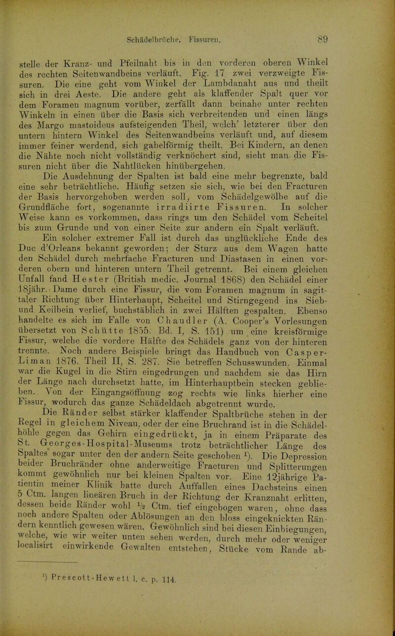 stelle der Kranz- und Pfeilnalit bis in den vorderen oberen Winkel des rechten Seitenwandbeins verläuft. Fig. 17 zwei verzweigte Fis- suren. Die eine geht vom Winkel der Lambdanaht aus und theilt sich in drei Aeste. Die andere geht als klaffender Spalt quer vor dem Foramen magnum vorüber, zerfällt dann beinahe unter rechten Winkeln in einen über die Basis sich verbreitenden und einen längs des Margo mastoideus aufsteigenden Theil, w^elch' letzterer über den untern hintern Winkel des Seitenwandbeins verläuft und, auf diesem immer feiner werdend, sich gabelförmig theilt. Bei Kindern, an denen die Nähte noch nicht vollständig verknöchert sind, sieht man die Fis- suren nicht über die Nahtlücken hinübergehen. Die Ausdehnung der Spalten ist bald eine mehr begrenzte, bald eine sehr beträchtliche. Häufig setzen sie sich, wie bei den Fracturen der Basis hervorgehoben werden soll, vom Schädelgewölbe auf die Grundfläche fort, sogenannte irradiirte Fissuren. In solcher Weise kann es vorkommen, dass rings um den Schädel vom Scheitel bis zum Grunde und von einer Seite zur andern ein Spalt verläuft. Ein solcher extremer Fall ist durch das unglückliche Ende des Duc d'Orleans bekannt geworden; der Sturz aus dem Wagen hatte den Schädel durch mehrfache Fracturen und Diastasen in einen vor- deren obern und hinteren untern Theil getrennt. Bei einem gleichen Unfall fand He st er (British medic. Journal 1868) den Schädel einer ISjähr. Dame durch eine Fissur, die vom Foramen magnum in sagit- taler Richtung über Hinterhaupt, Scheitel und Stirngegend ins Sieb- und Keilbein verlief, buchstäblich in zwei Hälften gespalten. Ebenso handelte es sich im Falle von Chaudler (A. Cooper's Vorlesungen übersetzt von Schütte 1855. Bd. I, S. 151) um eine kreisförmige Fissur, welche die vordere Hälfte des Schädels ganz von der hinteren trennte. Noch andere Beispiele bringt das Handbuch von Casper- Liman 1876. Theil II, S. 287. Sie betreffen Schusswunden. Einmal war die Kugel in die Stirn eingedrungen und nachdem sie das Hirn der Länge nach durchsetzt hatte, im Hinterhauptbein stecken geblie- ben. Von der Eingangsöifnung zog rechts wie links hierher eine Fissur, wodurch das ganze Schädeldach abgetrennt wurde. Die Ränder selbst stärker klaffender Spaltbrüche stehen in der Regel in gleichem Niveau, oder der eine Bruchrand ist in die Schädel- höhle gegen das Gehirn eingedrückt, ja in einem Präparate des St. Georges-Hospital-Museums trotz beträchtlicher Länge des Spaltes sogar unter den der andern Seite geschoben Die Depression beider Bruchränder ohne anderweitige Fracturen und Splitterungen kommt gewöhnhch nur bei kleinen Spalten vor. Eine 12jährige Pa- tientm meiner Klinik hatte durch Auffallen eines Dachsteins einen 0 ttm. langen Imeären Bruch in der Richtung der Kranznaht erhtten, dessen beide Ränder wohl 1/2 Ctm. tief eingebogen waren, ohne dass noch andere Spalten oder Ablösungen an den bloss eingeknickten Rän- dern kenntlich gewesen wären. Gewöhnlich sind bei diesen Einbiegungen, welche, wie wir weiter unten sehen werden, durch mehr oder weniger locahsirt einwirkende Gewalten entstehen, Stücke vom Rande ab- ') Prescott-Hew ett 1. c. p. 114.