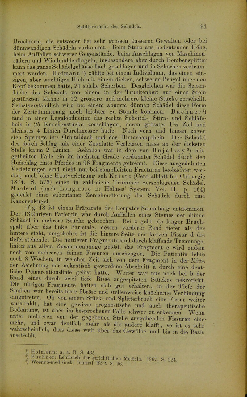 Bruchform, die entweder bei sehr grossen äusseren Gewalten oder bei dünnwandigen Schädeln vorkommt. Beim Sturz aus bedeutender Höhe, beim Auffallen schwerer Gegenstände, beim Anschlagen von Maschinen- rädern und Windmühlenflügeln, insbesondere aber durch Bombensplitter kann das ganze Schädelgehäuse flach geschlagen und in Scherben zertrüm- mert werden. Hofmann ^) zählte bei einem Individuum, das einen ein- zigen, aber wuchtigen Hieb mit einem dicken, schweren Prügel über den Kopf bekommen hatte, 21 solche Scherben. Desgleichen war die Seiten- fläche des Schädels von einem in der Trunkenheit auf einen Stein gestürzten Manne in 12 grössere und mehrere kleine Stücke zerschellt. Selbstverständlich wird bei einem abnorm dünnen Schädel diese Form der Zertrümmerung noch leichter zu Stande kommen. Büchner^) fand in einer Legalobduction das rechte Scheitel-, Stirn- und Schläfe- bein in 25 Knochenstücke zerschlagen, deren grösstes 1^2 Zoll und kleinstes 4 Linien Durchmesser hatte. Nach vorn und hinten zogen sich Sprünge in's Orbitaldach und das Hinterhauptbein. Der Schädel des durch Schlag mit einer Zaunlatte Verletzten mass an der dicksten Stelle kaum 2 Linien, Aehnlich war in dem von BujaJsky^) mit- getheilten Falle ein im höchsten Grade verdünnter Schädel durch den Hufschlag eines Pferdes in 96 Fragmente getrennt. Diese ausgedehnten Verletzungen sind nicht nur bei complicirten Fracturen beobachtet wor- den, auch ohne Hautverletzung sah Kristo (Centraiblatt für Chirurgie 1874. S. 573) einen in zahlreiche Trümmer zerschlagenen Schädel. Macleod (nach Longmore in Holmes' System. Vol. II, p. 164) gedenkt einer subcutanen Zerschmetterung des Schädels durch eine Kanonenkugel. Fig. 18 ist einem Präparate der Dorpater Sammlung entnommen. Der 13jährigen Patientin war durch Auffallen eines Steines der dünne Schädel in mehrere Stücke gebrochen. Bei c geht ein langer Bruch- spalt über das linke Parietale, dessen vorderer Rand tiefer als der hintere steht, umgekehrt ist die hintere Seite der kurzen Fissur d die tiefer stehende. Die mittleren Fragmente sind durch klaffende Trennungs- linien aus allem Zusammenhange gelöst, das Fragment e wird zudem noch von mehreren feinen Fissuren durchzogen. Die Patientin lebte noch 8 Wochen, in welcher Zeit sich von dem Fragment in der Mitte der Zeichnung der nekrotisch gewordene Abschnitt a durch eine deut- liche Demarcationslinie gelöst hatte. Weiter war nur noch bei b der Rand eines durch zwei tiefe Risse zugespitzten Stückes nekrotisirt. Die übrigen Fragmente hatten sich gut erhalten, in der Tiefe der Spalten war bereits feste fibröse und stellenweise knöcherne Verbindung eingetreten. Ob von einem Stück- und Splitterbruch eine Fissur weiter ausstrahlt, hat eine gewisse prognostische und auch therapeutische Bedeutung, ist aber im besprochenen Falle schwer zu erkennen Wenn unter mehreren von der gegebenen Stelle ausgehenden Fissuren eine- mehr und zwar deutlich mehr als die andere klafft, so ist es sehr wahrschemhch, dass diese weit über das Gewölbe und bis in die Basis ausstrahlt. ^) Hofmann: a. a. 0. S. 465. 2 Buchner: Lehrbuch der gferichtlichen Medicin. 1867 S 004 Woenno-medizinskM Journal 1832. S. 96. • • - •
