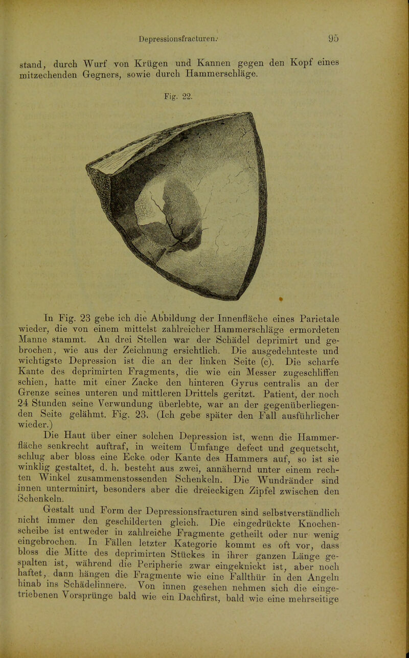 stand, durch Wurf von Krügen und Kannen gegen den Kopf eines mitzechenden Gegners, sowie durch Hammerschläge. Fig. 22. In Fig. 23 gebe ich die Abbildung der Innenfläche eines Parietale wieder, die von einem mittelst zahlreicher Hammerschläge ermordeten Manne stammt. An drei Stellen war der Schädel deprimirt und ge- brochen, wie aus der Zeichnung ersichtlich. Die ausgedehnteste und wichtigste Depression ist die an der linken Seite (c). Die scharfe Kante des deprimirten Fragments, die wie ein Messer zugeschhffen schien, hatte mit einer Zacke den hinteren Gyrus centralis an der Grenze seines unteren und mittleren Drittels geritzt. Patient, der noch 24 Stunden seine Verwundung überlebte, war an der gegenüberliegen- den Seite gelähmt. Fig. 23. (Ich gebe später den Fall ausführlicher wieder.) Die Haut über einer solchen Depression ist, wenn die Hammer- fläche senkrecht auftraf, in weitem Umfange defect und gequetscht, schlug aber bloss eine Ecke oder Kante des Hammers auf, so ist sie winklig gestaltet, d. h. besteht aus zwei, annähernd unter einem rech- ten Winkel zusammenstossenden Schenkeln. Die Wundränder sind innen unterminirt, besonders aber die dreieckigen Zipfel zwischen den Schenkeln. Gestalt und Form der Depressionsfracturen sind selbstverständlich nicht immer den geschilderten gleich. Die eingedrückte Knochen- scheibe ist entweder in zahlreiche Fragmente getheilt oder nur wenig eingebrochen. In Fällen letzter Kategorie kommt es oft vor, dass bloss die Mitte des deprimirten Stückes in ihrer ganzen Länge ge- spalten ist, während die Peripherie zwar eingeknickt ist, aber noch hattet, dann hängen die Fragmente wie eine Fallthür in den Angeln hmab ms bchädelmnere. Von innen gesehen nehmen sich die einge- triebenen Vorsprünge bald wie ein Dachfirst, bald wie eine mehrseitige