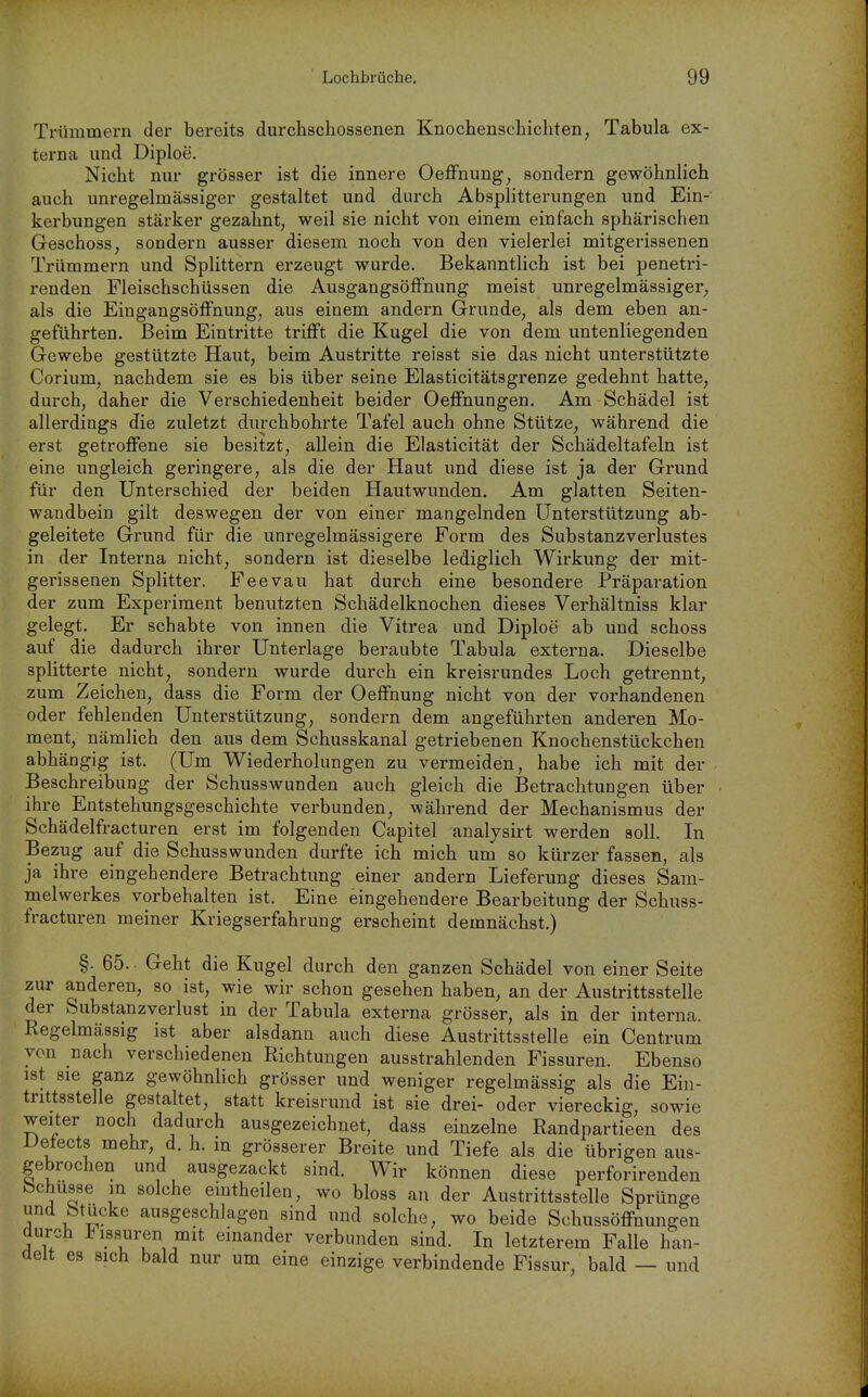 Trümmern der bereits durchschossenen Knochenschichten, Tabula ex- terna und Diploe. Nicht nur grösser ist die innere OefFnung, sondern gewöhnlich auch unregelmässiger gestaltet und durch Absplitterungen und Ein- kerbungen stärker gezahnt, weil sie nicht von einem einfach sphärischen Geschoss, sondern ausser diesem noch von den vielerlei mitgerissenen Trümmern und Splittern erzeugt wurde. Bekanntlich ist bei penetri- renden Fleischschüssen die AusgangsöfFnung meist unregelmässiger, als die EingangsöfFnung, aus einem andern Grunde, als dem eben an- geführten. Beim Eintritte trifft die Kugel die von dem untenliegenden Gewebe gestützte Haut, beim Austritte reisst sie das nicht unterstützte Corium, nachdem sie es bis über seine Elasticitätsgrenze gedehnt hatte, durch, daher die Verschiedenheit beider Oeffnungen. Am Schädel ist allerdings die zuletzt durchbohrte Tafel auch ohne Stütze, während die erst getroffene sie besitzt, allein die Elasticität der Schädeltafeln ist eine ungleich geringere, als die der Haut und diese ist ja der Grund für den Unterschied der beiden Hautwunden. Am glatten Seiten- wandbein gilt deswegen der von einer mangelnden Unterstützung ab- geleitete Grund für die unregelmässigere Form des Substanzverlustes in der Interna nicht, sondern ist dieselbe lediglich Wirkung der mit- gerissenen Splitter. Fee Vau hat durch eine besondere Präparation der zum Experiment benutzten Schädelknochen dieses Verhältniss klar gelegt. Er schabte von innen die Vitrea und Diploe ab und schoss auf die dadurch ihrer Unterlage beraubte Tabula externa. Dieselbe splitterte nicht, sondern wurde durch ein kreisrundes Loch getrennt, zum Zeichen, dass die Form der Oeffnung nicht von der vorhandenen oder fehlenden Unterstützung, sondern dem angeführten anderen Mo- ment, nämlich den aus dem Schusskanal getriebenen Knochenstückchen abhängig ist. (Um Wiederholungen zu vermeiden, habe ich mit der Beschreibung der Schusswunden auch gleich die Betrachtungen über ihre Entstehungsgeschichte verbunden, während der Mechanismus der Schädelfracturen erst im folgenden Capitel analysirt werden soll. In Bezug auf die Schusswunden durfte ich mich um so kürzer fassen, als ja ihre eingehendere Betrachtung einer andern Lieferung dieses Sam- melwerkes vorbehalten ist. Eine eingehendere Bearbeitung der Schuss- fracturen meiner Kriegserfahrung erscheint demnächst.) §. 65. Geht die Kugel durch den ganzen Schädel von einer Seite zur anderen, so ist, wie wir schon gesehen haben, an der Austrittsstelle der Substanzverlust in der Tabula externa grösser, als in der interna. Regelmässig ist aber alsdann auch diese Austrittsstelle ein Centrum von nach verschiedenen Richtungen ausstrahlenden Fissuren. Ebenso ist sie ganz gewöhnlich grösser und weniger regelmässig als die Ein- trittsstelle gestaltet, statt kreisrund ist sie drei- oder viereckig, sowie weiter noch dadurch ausgezeichnet, dass einzelne Randpartieen des Detects mehr, d. h. in grösserer Breite und Tiefe als die übrigen aus- gebrochen und ausgezackt sind. Wir können diese perforirenden bchusse in solche eiutheilen, wo bloss an der Austrittsstelle Sprünge und btücke ausgeschlagen sind und solche, wo beide Schussöffnungen durch jHissuren mit einander verbunden sind. In letzterem Falle han- üelt es sich bald nur um eine einzige verbindende Fissur, bald — und