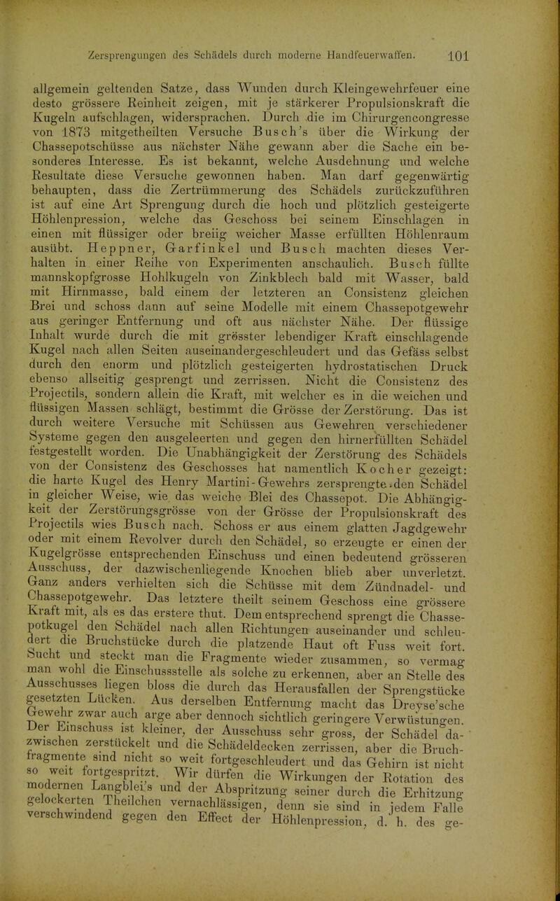 allgemein geltenden Satze, dass Wunden durch Kleingewehrfeuer eine desto grössere Reinheit zeigen, mit je stärkerer Propulsionskraft die Kugeln aufschlagen, widersprachen. Durch .die im Chirurgencongresse von 1873 mitgetheilten Versuche Busch's über die Wirkung der Chassepotschüsse aus nächster Nähe gewann aber die Sache ein be- sonderes Interesse. Es ist bekannt, welche Ausdehnung und welche Resultate diese Versuche gewonnen haben. Man darf gegenwärtig behaupten, dass die Zertrümmerung des Schädels zurückzuführen ist auf eine Art Sprengung durch die hoch und plötzlich gesteigerte Höhlenpression, welche das Geschoss bei seinem Einschlagen in einen mit flüssiger oder breiig weicher Masse erfüllten Höhlenraum ausübt. Heppner, Garfinkel und Busch machten dieses Ver- halten in einer Reihe von Experimenten anschaulich. Busch füllte mannskopfgrosse Hohlkugeln von Zinkblech bald mit Wasser, bald mit Hirnmasse, bald einem der letzteren an Consistenz gleichen Brei und schoss dann auf seine Modelle mit einem Chassepotgewehr aus geringer Entfernung und oft aus nächster Nähe. Der flüssige Inhalt wurde durch die mit grösster lebendiger Kraft einschlagende Kugel nach allen Seiten auseinandergeschleudert und das Gefäss selbst durch den enorm und plötzlich gesteigerten hydrostatischen Druck ebenso allseitig gesprengt und zerrissen. Nicht die Consistenz des Projectils, sondern allein die Kraft, mit welcher es in die weichen und flüssigen Massen schlägt, bestimmt die Grösse der Zerstörung. Das ist durch weitere Versuche mit Schüssen aus Gewehren verschiedener Systeme gegen den ausgeleerten und gegen den hirnerfüllteu Schädel festgestellt worden. Die Unabhängigkeit der Zerstörung des Schädels von der Consistenz des Geschosses hat namentlich Kocher gezeigt: die harte Kugel des Henry Martini-Gewehrs zersprengte.den Schädel in gleicher Weise, wie das weiche Blei des Chassepot. Die Abhängig- keit^ der Zerstörungsgrösse von der Grösse der Propulsionskraft des Projectils wies Busch nach. Schoss er aus einem glatten Jagdgewehr oder mit einem Revolver durch den Schädel, so erzeugte er einen der Kugelgrösse entsprechenden Einschuss und einen bedeutend grösseren Ausschuss, der dazwischenliegende Knochen blieb aber unverletzt. Ganz anders verhielten sich die Schüsse mit dem Zündnadel- und Chassepotgewehr. Das letztere theilt seinem Geschoss eine grössere Kraft mit, als es das erstere thut. Dem entsprechend sprengt die Chasse- potkugel den Schädel nach allen Richtungen auseinander und schleu- dert die Bruchstücke durch die platzende Haut oft Fuss weit fort, bucht und steckt man die Fragmente wieder zusammen, so vermag man wohl die Einschussstelle als solche zu erkennen, aber an Stelle des Ausschusses liegen bloss die durch das Herausfallen der Sprengstücke gesetzten Lücken Aus derselben Entfernung macht das Dreyse'sche Gewehr zwar auch arge aber dennoch sichthch geringere Verwüstungen. Der Emschuss ist kiemer, der Ausschuss sehr gross, der Schädel da-' zwischen zerstucke t und die Schädeldecken zerrissen, aber die Bruch- fragmente sind nicht so weit fortgeschleudert und das Gehirn ist nicht 80 weit fortgespritzt. Wir dürfen die Wirkungen der Rotation des ZtllZ ^ der Abspritzung seiner durch die Erhitzung gelockerten Iheilchen vernachlässigen, denn sie sind in jedem Fallt verschwindend gegen den Effect der Höhlenpression, d. h. des ge-