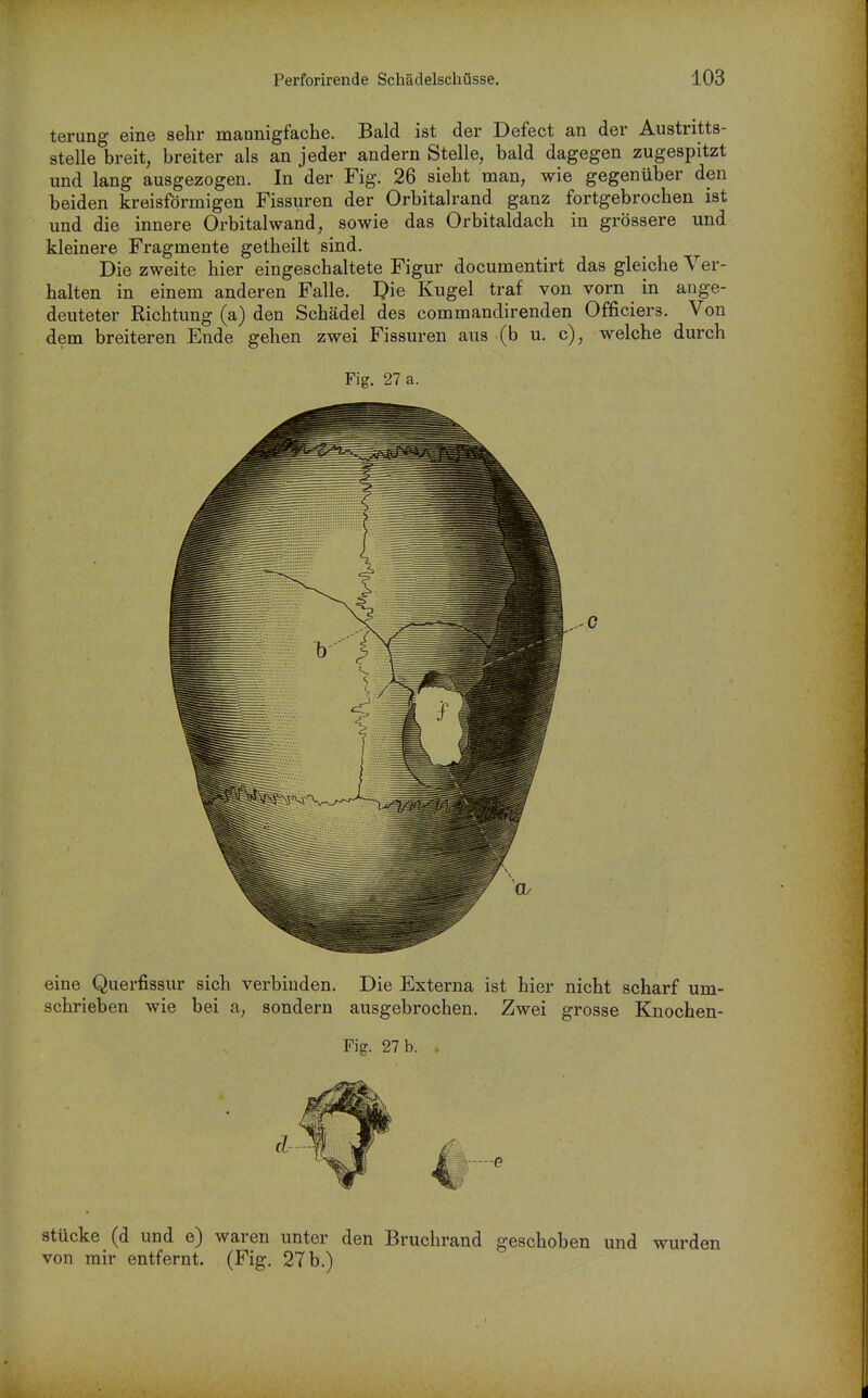terung eine sehr mannigfache. Bald ist der Defect an der Austritts- stelle breit, breiter als an jeder andern Stelle, bald dagegen zugespitzt und lang ausgezogen. In der Fig. 26 sieht man, wie gegenüber den beiden kreisförmigen Fissuren der Orbitalrand ganz fortgebrochen ist und die innere Orbitalwand, sowie das Orbitaldach in grössere und kleinere Fragmente getheilt sind. Die zweite hier eingeschaltete Figur documentirt das gleiche Ver- halten in einem anderen Falle, l^ie Kugel traf von vorn in ange- deuteter Richtung (a) den Schädel des commandirenden Officiers. Von dem breiteren Ende gehen zwei Fissuren aus (b u. c), welche durch Fig. 27 a. eine Querfissur sich verbinden. Die Externa ist hier nicht scharf um- schrieben wie bei a, sondern ausgebrochen. Zwei grosse Knochen- Fig. 27 b. Stücke (d und e) waren unter den Bruchrand geschoben und wurden von mir entfernt. (Fig. 27 b.)