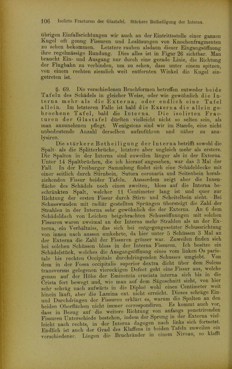übrigen Einfallsrichtungen wir auch an der Eintrittsstelle einer ganzen Kugel oft genug Fissuren und Loslösungen von Knochenfragmenten zu sehen bekommen. Letztere rauben alsdann dieser EingangsöfFnung ihre regelmässige Rundung. Dies alles ist in Figur 26 sichtbar. Man braucht Ein- und Ausgang nur durch eine gerade Linie, die Richtung der Flugbahn zu verbinden, um zu sehen, dass unter einem spitzen, von einem rechten ziemlich weit entfernten Winkel die Kugel ein- getreten ist. §. 69. Die verschiedenen Bruchformen betreffen entweder beide Tafeln des Schädels in gleicher Weise, oder wie gewöhnHch die In- terna mehr als die Externa, oder endlieh eine Tafel allein. Im letzteren Falle ist bald die Externa die allein ge- brochene Tafel, bald die Interna. Die isolirten Frac- turen der Glastafei dürften vielleicht nicht so selten sein, als man anzunehmen pflegt. Wenigstens sind wir im Stande, eine nicht unbedeutende Anzahl derselben aufzuführen und näher zu ana- lysiren. Die stärkere Betheiligung der Interna betrifft sowohl die Spalt- als die Splitterbrüche, letztere aber ungleich mehr als erstere. Die Spalten in der Interna sind zuweilen länger als in der Externa. Unter 14 Spaltbrüchen, die ich hierauf angesehen, war das 3 Mai der Fall. In der Freiburger Sammlung findet sich eine Schädeldecke mit einer seitlich durch Stirnbein, Sutura coronaria und Seitenbein herab- ziehenden Fissur beider Tafeln, Ausserdem zeigt aber die Innen- fläche des Schädels noch einen zweiten, bloss auf die Interna be- schränkten Spalt, welcher 11 Centimeter lang ist und quer zur Richtung der ersten Fissur durch Stirn- und Scheitelbein zieht. Bei Schusswunden mit radiär gestellten Sprüngen übersteigt die Zahl der Strahlen in der Interna sehr gewöhnlich die der Externa. An 6 dem Schädeldach von Leichen beigebrachten Schussöffnungen mit solchen Fissuren waren zweimal an der Interna mehr Strahlen als an der Ex- terna, ein Verhältniss, das sich bei entgegengesetzter Schussrichtuug von innen nach aussen umkehrte, da hier unter 5 Schüssen 3 Mal an der Externa die Zahl der Fissuren grösser war. Zuweilen finden sich bei solchen Schüssen . bloss in der Interna Fissuren. Ich besitze ein Schädelstück, welches die Ausgangsöffnung eines vom linken Os parie- tale bis rechten Occipitale durchdringenden Schusses umgiebt. Von dem in der Fossa occipitalis superior dextra dicht über dem Sulcus transversus gelegenen viereckigen Defect geht eine Fissur aus, welche genau auf der Höhe der Eminentia cruciata interna sich bis in die Crista fort bewegt und, wie man auf dem Sägeschnitt sieht, von hier sehr schräg nach aufwärts in die Diploe wohl einen Centimeter weit hinein läuft, aber die Lamina ext. nicht erreicht. Dieses schräge Em- und Durchdringen der Fissuren erklärt es, warum die Spalten an den beiden Oberflächen nicht immer correspondiren. Es kommt auch vor, dass in Bezug auf die weitere Richtung von anfangs penetrirenden Fissuren Unterschiede bestehen, indem der Sprung in der Externa viel- leicht nach rechts, in der Interna dagegen nach links sich fortsetzt. Endlich ist auch der Grad des Klaffens in beiden Tafeln zuweilen ein verschiedener. Liegen die Bruchränder in einem Niveau, so klafft