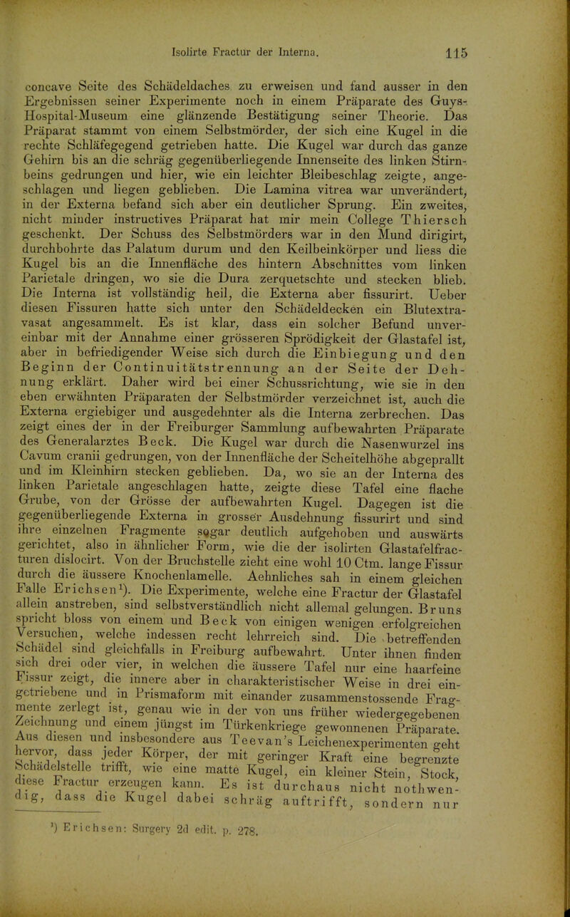 concave Seite des Schädeldaches zu erweisen und fand ausser in den Ergebnissen seiner Experimente noch in einem Präparate des Guys- Hospital-Museum eine glänzende Bestätigung seiner Theorie. Das Präparat stammt von einem Selbstmörder, der sich eine Kugel in die rechte Schläfegegend getrieben hatte. Die Kugel war durch das ganze Gehirn bis an die schräg gegenüberliegende Innenseite des linken Stirn-, beins gedrungen und hier, wie ein leichter Bleibeschlag zeigte, ange- schlagen und liegen geblieben. Die Lamina vitrea war unverändert, in der Externa befand sich aber ein deutlicher Sprung. Ein zweites, nicht minder instructives Präparat hat mir mein College Thiersch geschenkt. Der Schuss des Selbstmörders war in den Mund dirigirt, durchbohrte das Palatum durum und den Keilbeinkörper und liess die Kugel bis an die Innenfläche des hintern Abschnittes vom linken Parietale dringen, wo sie die Dura zerquetschte und stecken blieb. Die Interna ist vollständig heil, die Externa aber fissurirt. Ueber diesen Fissuren hatte sich unter den Schädeldecken ein Blutextra- vasat angesammelt. Es ist klar, dass ein solcher Befund unver- einbar mit der Annahme einer grösseren Sprödigkeit der Glastafel ist, aber in befriedigender Weise sich durch die Einbiegung und den Beginn der Continuitätstrennung an der Seite der Deh- nung erklärt. Daher wird bei einer Schussrichtung, wie sie in den eben erwähnten Präparaten der Selbstmörder verzeichnet ist, auch die Externa ergiebiger und ausgedehnter als die Interna zerbrechen. Das zeigt eines der in der Freiburger Sammlung aufbewahrten Präparate des Generalarztes Beck. Die Kugel war durch die Nasenwurzel ins Cavum cranii gedrungen, von der Innenfläche der Scheitelhöhe abgeprallt und im Kleinhirn stecken geblieben. Da, wo sie an der Interna des linken Parietale angeschlagen hatte, zeigte diese Tafel eine flache Grube, von der Grösse der aufbewahrten Kugel. Dagegen ist die gegenüberliegende Externa in grosser Ausdehnung fissurirt und sind ihre einzelnen Fragmente SQgar deutlich aufgehoben und auswärts gerichtet, also in ähnlicher Form, wie die der isohrten Glastafelfrac- turen dislocirt. Von der Bruchstelle zieht eine wohl 10 Ctm. lange Fissur durch die äussere Knochenlamelle. Aehnliches sah in einem gleichen Falle Erichseni). Die Experimente, welche eine Fractur der Glastafel allem anstreben, sind selbstverständlich nicht allemal gelungen. Bruns spricht bloss von einem und Beck von einigen wenigen erfolgreichen Versuchen, welche indessen recht lehrreich sind. Die betreffenden bchudel smd gleichfalls in Freiburg aufbewahrt. Unter ihnen finden sich drei oder vier, in welchen die äussere Tafel nur eine haarfeine l^issur zeigt, die innere aber in charakteristischer Weise in drei ein- getriebene und in Prismaform mit einander zusammenstossende Fra«-- mente zerlegt ist, genau wie in der von uns früher wiedergegebene^n Zeichnung und emem jüngst im Türkenkriege gewonnenen Präparate. Aus diesen und msbesondere aus Tee van's Leichenexperimenten geht ^TT'i n K^^ft begrenzte Schadelstelle trifft, wie eine matte Kugel, ein kleiner Stein, Stock, diese Fractur erzeugen kann. Es ist durchaus nicht nothwen- ^l^ig^_^assjie Kugel dabei schräg auftrifft, sondern nur ') Erichsen: Surgery 2(1 edit. p. 278.