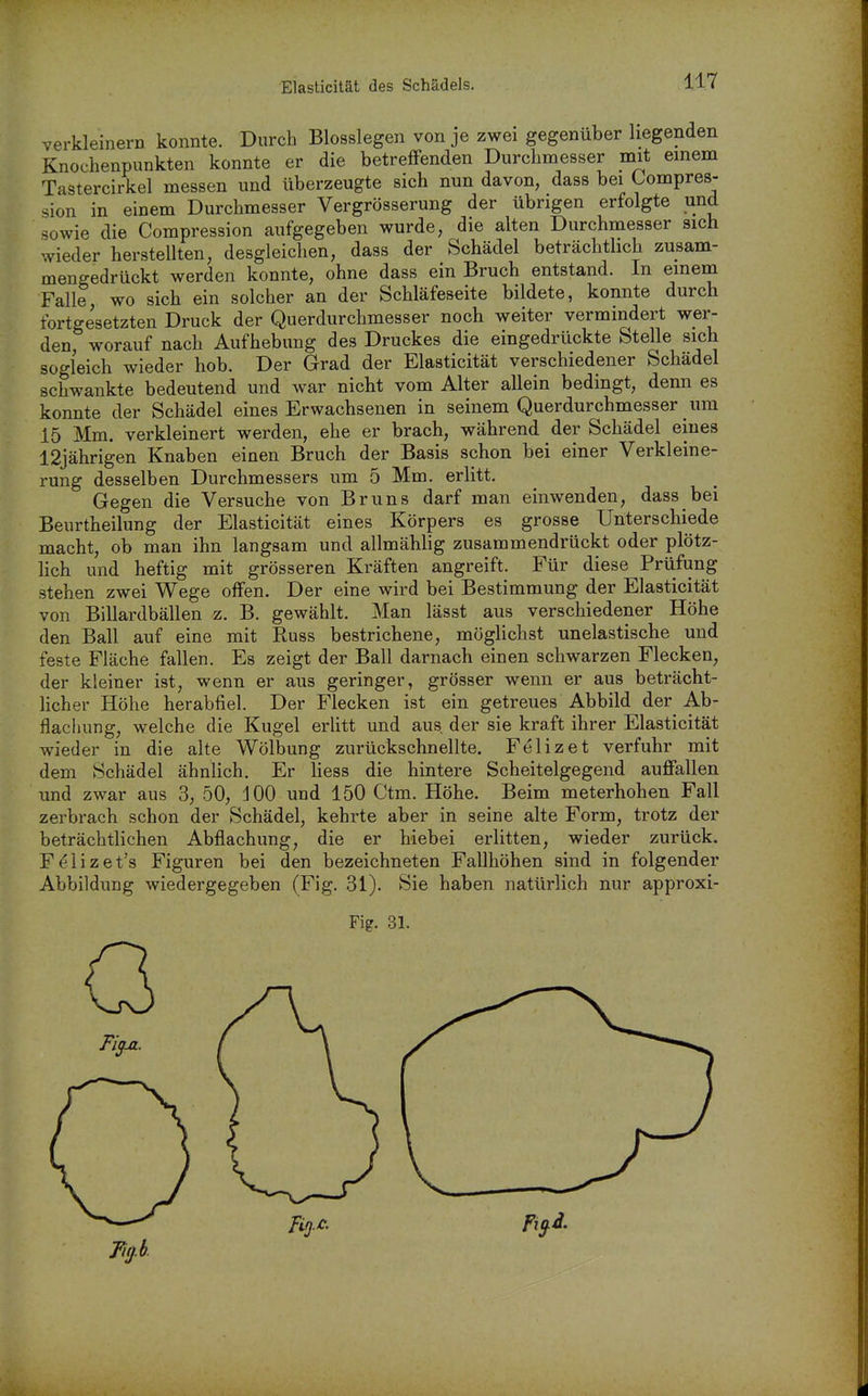 verkleinern konnte. Durch Biossiegen von je zwei gegenüber liegenden Knochenpunkten konnte er die betreffenden Durchmesser mit einem Tastercirkel messen und überzeugte sich nun davon, dass bei Kompres- sion in einem Durchmesser Vergrösserung der übrigen erfolgte und sowie die Compression aufgegeben wurde, die alten Durchmesser sich wieder herstellten, desgleichen, dass der Schädel beträchthch zusam- mengedrückt werden konnte, ohne dass ein Bruch entstand. In einem Falle wo sich ein solcher an der Schläfeseite bildete, konnte durch fortgesetzten Druck der Querdurchmesser noch weiter vermindert wer- den, worauf nach Aufhebung des Druckes die eingedrückte Stelle sich sogleich wieder hob. Der Grad der Elasticität verschiedener Schädel schwankte bedeutend und war nicht vom Alter allein bedingt, denn es konnte der Schädel eines Erwachsenen in seinem Querdurchmesser um 15 Mm. verkleinert werden, ehe er brach, während der Schädel eines 12jährigen Knaben einen Bruch der Basis schon bei einer Verkleine- rung desselben Durchmessers um 5 Mm. erlitt. Gegen die Versuche von Bruns darf man einwenden, dass bei Beurtheilung der Elasticität eines Körpers es grosse Unterschiede macht, ob man ihn langsam und allmähhg zusammendrückt oder plötz- lich und heftig mit grösseren Kräften angreift. Für diese Prüfung stehen zwei Wege offen. Der eine wird bei Bestimmung der Elasticität von Billardbällen z. B. gewählt. Man lässt aus verschiedener Höhe den Ball auf eine mit Russ bestrichene, möglichst unelastische und feste Fläche fallen. Es zeigt der Ball darnach einen schwarzen Flecken, der kleiner ist, wenn er aus geringer, grösser wenn er aus beträcht- licher Höhe herabfiel. Der Flecken ist ein getreues Abbild der Ab- flachung, welche die Kugel erlitt und aus der sie kraft ihrer Elasticität wieder in die alte Wölbung zurückschnellte. Felizet verfuhr mit dem Schädel ähnlich. Er liess die hintere Scheitelgegend auffallen und zwar aus 3, 50, 100 und 150 Ctm. Höhe. Beim meterhohen Fall zerbrach schon der Schädel, kehrte aber in seine alte Form, trotz der beträchtlichen Abflachung, die er hiebei erlitten, wieder zurück. F^lizet's Figuren bei den bezeichneten Fallhöhen sind in folgender Abbildung wiedergegeben (Fig. 31). Sie haben natürlich nur approxi- Fig. 31.