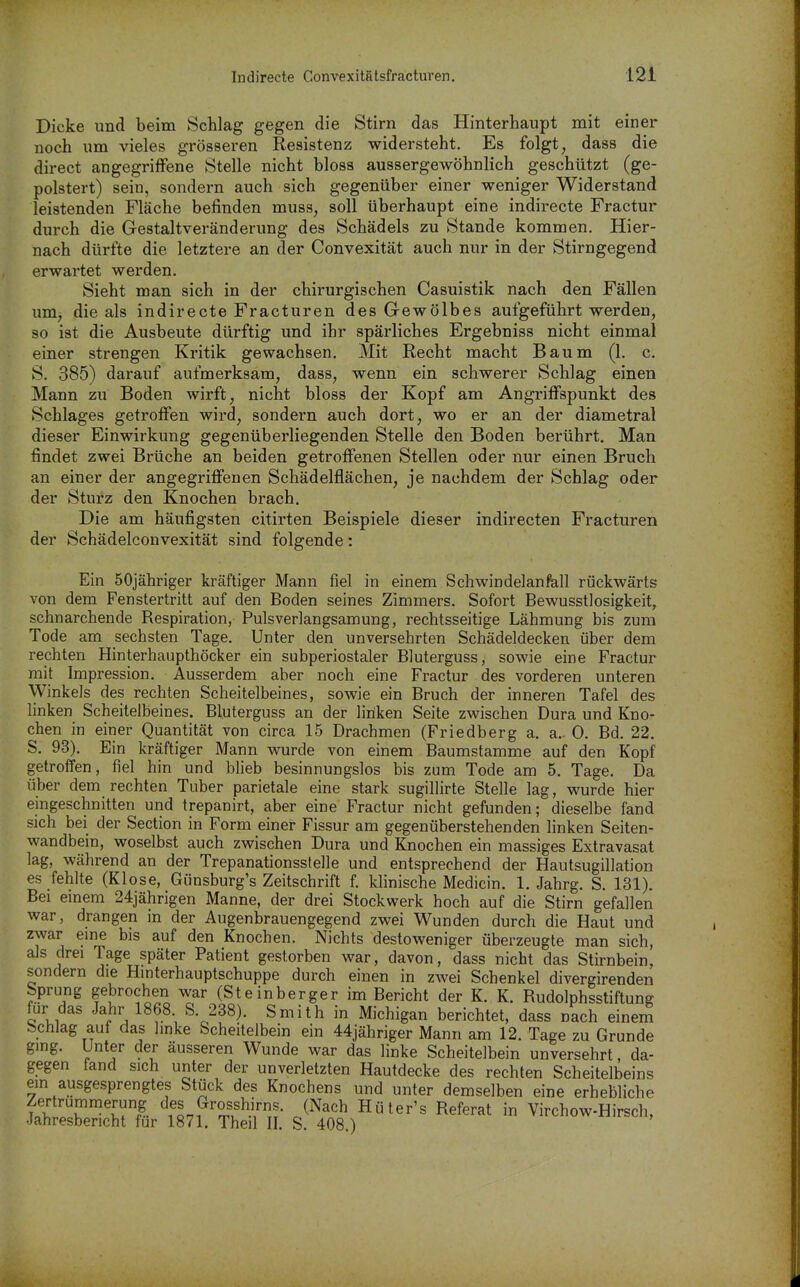 Dicke und beim Schlag gegen die Stirn das Hinterhaupt mit einer noch um vieles grösseren Resistenz vridersteht. Es folgt, dass die direct angegriffene Stelle nicht bloss aussergewöhnlich geschützt (ge- polstert) sein, sondern auch sich gegenüber einer weniger Widerstand leistenden Fläche befinden muss, soll überhaupt eine indirecte Fractur durch die Gestaltveränderung des Schädels zu Stande kommen. Hier- nach dürfte die letztere an der Convexität auch nur in der Stirngegend erwartet werden. Sieht man sich in der chirurgischen Casuistik nach den Fällen um, die als indirecte Fracturen des Gewölbes aufgeführt werden, so ist die Ausbeute dürftig und ihr spärliches Ergebniss nicht einmal einer strengen Kritik gewachsen. Mit Recht macht Baum (1. c. S. 385) darauf aufmerksam, dass, wenn ein schwerer Schlag einen Mann zu Boden wirft, nicht bloss der Kopf am Angriffspunkt des Schlages getroffen wird, sondern auch dort, wo er an der diametral dieser Einwirkung gegenüberliegenden Stelle den Boden berührt. Man findet zwei Brüche an beiden getroffenen Stellen oder nur einen Bruch an einer der angegriffenen Schädelflächen, je nachdem der Schlag oder der Sturz den Knochen brach. Die am häufigsten citirten Beispiele dieser indirecten Fracturen der Schädelconvexität sind folgende: Ein SOjähriger kräftiger Mann fiel in einem Schwindelan fall rückwärts von dem Fenstertritt auf den Boden seines Zimmers. Sofort Bewusstlosigkeit, schnarchende Respiration, Pulsverlangsamung, rechtsseitige Lähmung bis zum Tode am sechsten Tage. Unter den unversehrten Schädeldecken über dem rechten Hinterhaupthöcker ein subperiostaler Bluterguss, sowie eine Fractur mit Impression. Ausserdem aber noch eine Fractur des vorderen unteren Winkels des rechten Scheitelbeines, sowie ein Bruch der inneren Tafel des linken Scheitelbeines. Bluterguss an der liriken Seite zwischen Dura und Kno- chen in einer Quantität von circa 15 Drachmen (Friedberg a. a. 0. Bd. 22. S. 93). Ein kräftiger Mann wurde von einem Baumstamme auf den Kopf getroffen, fiel hin und blieb besinnungslos bis zum Tode am 5. Tage. Da über dem rechten Tuber parietale eine stark sugillirte Stelle lag, wurde hier eingeschnitten und trepanirt, aber eine Fractur nicht gefunden; dieselbe fand sich bei der Section in Form einer Fissur am gegenüberstehenden linken Seiten- wandbein, woselbst auch zwischen Dura und Knochen ein massiges Extravasat lag, während an der Trepanationsstelle und entsprechend der Hautsugillation es fehlte (Klose, Günsburg's Zeitschrift f. klinische Medicin. 1. Jahrg. S. 131). Bei emem 24jährigen Manne, der drei Stockwerk hoch auf die Stirn gefallen war, drangen in der Augenbrauengegend zwei Wunden durch die Haut und zwar eine bis auf den Knochen. Nichts destoweniger überzeugte man sich, als drei Tage später Patient gestorben war, davon, dass nicht das Stirnbein, sondern die Hinterhauptschuppe durch einen in zwei Schenkel divergirenden Sprung gebrochen war (Steinberger im Bericht der K. K. Rudolphsstiftung für das Jahr 1868 S. 288). Smith in Michigan berichtet, dass nach einem Schlag auf das linke Scheitelbein ein 44jähriger Mann am 12. Tage zu Grunde gmg. Unter der äusseren Wunde war das linke Scheitelbein unversehrt, da- gegen fand sich unter der unverletzten Hautdecke des rechten Scheitelbeins em ausgesprengtes Stück des Knochens und unter demselben eine erhebliche I'Ä'^'m*^- '^fß7?'^u^^',T- J'^^'^' ^üiev's Referat in Virchow-Hirsch, Jahresbericht für 1871, Theil II. S. 408.)